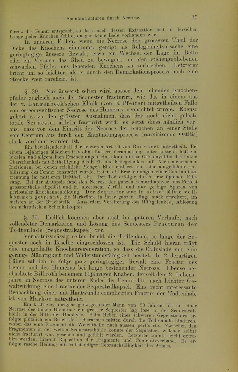 ferenz des Femur entsprach, so dass nach dessen Extraktion fast in derselben Lange ieder Knochen i'ehlte, da gar keine Lade vorhanden war. In anderen Füllen, wenn die Necrose den grösseren Theil der Dicke des Knochens einnimmt, genügt als Gelegenheitsursache eine geringfügige äussere Gewalt, etwa ein Wechsel der Lage im Bette oder ein Versuch das Glied zu bewegen, um den stehengebliebenen schwachen Pfeiler des lebenden Knochens zu zerbrechen. Letzterer bricht um so leichter, als er durch den Demarkationsprocess noch eine Strecke weit rareficirt ist. §. 29. Nur äusserst selten wird ausser dem lebenden Knochen- pfeiler zugleich auch der Sequester fracturirt, wie das in einem aus der v. Langenbeck'schen Klinik (von E.Pfeifer) mitgetheilten Falle von osteomyelitischer Necrose des Humerus beobachtet wurde. Ebenso gehört es zu den grössten Ausnahmen, dass der noch nicht gelöste totale Sequester allein fracturirt wird; es setzt diess nämlich vor- aus, dass vor dem Eintritt der Necrose der Knochen an einer Stelle vom Centrum aus durch den Entzündungsprocess (rareficirende Ostitis) stark verdünnt worden ist. Ein beweisender Fall der letzteren Art ist von Bouveret mitgetheilt. Bei einem 14jährigen Mädchen trat ohne äussere Veranlassung unter äusserst heftigen lokalen und allgemeinen Erscheinungen eine akute diffuse Osteomyelitis des linken Oberschenkels mit Betheiligung des Hüft- und Kniegelenkes auf. Nach mehrfachen Incisionen, bei denen reichliche Mengen Eiter entleert und eine ausgedehnte Ent- blössung des Femur constatirt wurde, traten die Erscheinungen einer Continuitäts- trennung im mittleren Drittheil ein. Der Tod erfolgte durch erschöpfende Eite- rung. Bei der Autopsie fand sich Necrose der ganzen Femurdiaphyse, das Periost grösstenteils abgelöst und in ulcerösem Zerfall und nur geringe Spuren von periostaler Knochenneubildung. Der Sequester war in seiner Mitte voll- kommen getrennt, die Markröhre in ihrer ganzen Länge stark erweitert, am meisten an der Bruchstelle. Ausserdem Vereiterung des Hüftgelenkes, Ablösung des nekrotischen Schenkelkopfes. §. 30. Endlich kommen aber auch im späteren Verlaufe, nach vollendeter Demarkation und Lösimg des Sequesters Fracturen der Todtenlade (Sequestralkapsel) vor. Verhältnissmässig selten bricht die Todtenlade, so lange der Se- quester noch in dieselbe eingeschlossen ist. Die Schuld hieran trägt eine mangelhafte Knochenregeneration, so dass die Callnslade nur eine geringe Mächtigkeit und Widerstandsfähigkeit besitzt. In 2 derartigen Fällen sah ich in Folge ganz geringfügiger Gewalt eine Fractur des Femur und des Humerus bei lange bestehender Necrose. Ebenso be- obachtete Billroth bei einem 11jährigen Knaben, der seit dem 2. Lebens- jahre an Necrose des unteren Endes des Femur litt, nach leichter Ge- waltwirkung eine Fractur der Sequestralkapsel. Eine recht interessante Beobachtung einer mit Hautwunde complicirten Fractur der Todtenlade ist von Markoe mitgetheilt. Ein kräftiger, übrigens ganz .gesunder Mann von 30 Jahren litt an einer Necrose des linken Humerus; ein grosser Sequester lag lose in der Sequestral- höhle in der Mitte der Diaphyse. Beim Heben eines schweren Gegenstandes er- folgte plötzlich ein Bruch des Oberarmes mitten durch die Todtenlade hindurch, wobei das eine Fragment die Weichtheile nach aussen perforirte. Zwischen den Fragmenten in der weiten Sequestralhöhle konnte der Sequester, welcher selbst nicht fracturirt war, gesehen und gefühlt werden. Letzterer konnte leicht extra- hirt werden; hierauf Reposition der Fragmente und Contentivverband. Es er- folgte rasche Heilung mit vollständiger Gebrauchsfähigkeit des Armes.