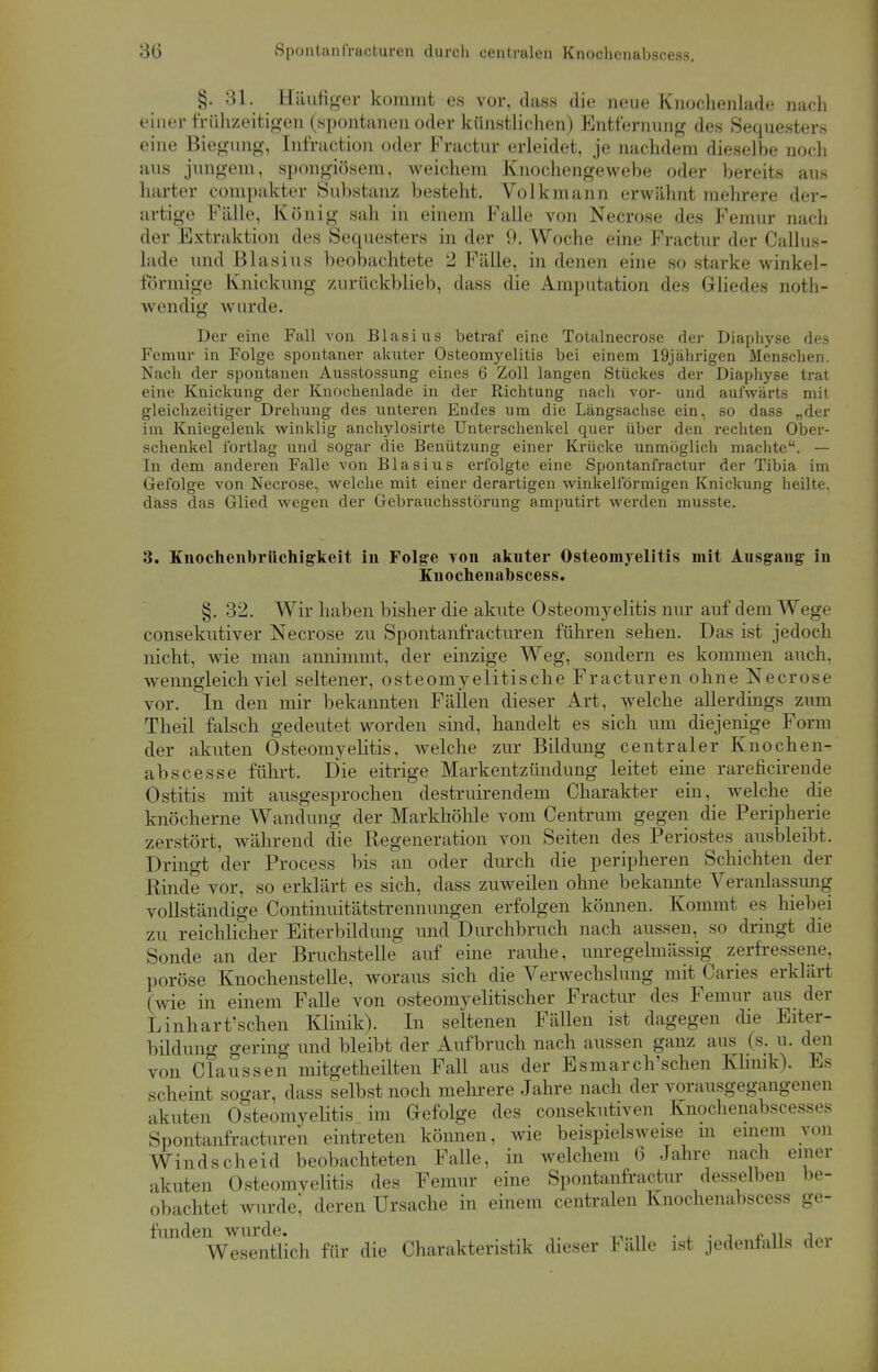 30 Spontan fracturen durch centralen Knochenabscess. §. 31. Häufiger kommt es vor, dass die neue Knochenlade nach einer frühzeitigen (spontanen oder künstlichen) Entfernung des Sequesters eine Biegung, Infraction oder Fractur erleidet, je nachdem dieselbe noch aus jungem, spongiösem, weichem Knochengewebe oder bereits aus harter compakter Substanz besteht. Volkmann erwähnt mehrere der- artige Fälle, König sah in einem Falle von Necrose des Femur nach der Extraktion des Sequesters in der 9. Woche eine Fractur der Callus- lade und Blasius beobachtete 2 Fälle, in denen eine so starke winkel- förmige Knickung zurückblieb, dass die Amputation des Gliedes noth- wendig wurde. Der eine Fall von Blasius betraf eine Totalnecrose der Diaphyse des Femur in Folge spontaner akuter Osteomyelitis bei einem 19jährigen Menschen. Nach der spontanen Ausstossung eines 6 Zoll langen Stückes der Diaphyse trat eine Knickung der Knochenlade in der Richtung nach vor- und aufwärts mit gleichzeitiger Drehung des unteren Endes um die Längsachse ein, so dass „der im Kniegelenk winklig anchylosirte Unterschenkel quer über den rechten Ober- schenkel fortlag und sogar die Benützung einer Krücke unmöglich machte. — In dem anderen Falle von Blasius erfolgte eine Spontanfractur der Tibia im Gefolge von Necrose, welche mit einer derartigen winkelförmigen Knickung heilte, dass das Glied wegen der Gebrauchsstörung amputirt werden musste. 3. Knochenbrüchigkeit in Folge von akuter Osteomyelitis mit Ausgang in Knochenabscess. §. 32. Wir haben bisher die akute Osteomyelitis nur auf dem Wege consekutiver Necrose zu Spontanfracturen fuhren sehen. Das ist jedoch nicht, wie man annimmt, der einzige Weg, sondern es kommen auch, wenngleich viel seltener, osteomyelitische Fracturen ohne Necrose vor. In den mir bekannten Fällen dieser Art, welche allerdings zum Theil falsch gedeutet worden sind, handelt es sich um diejenige Form der akuten Osteomyelitis, welche zur Bildung centraler Knochen- abs cesse führt. Die eitrige Markentzündung leitet eine rareficirende Ostitis mit ausgesprochen destruirendem Charakter ein, welche die knöcherne Wandung der Markhöhle vom Centrum gegen die Peripherie zerstört, während die Regeneration von Seiten des Periostes ausbleibt. Dringt der Process bis an oder durch die peripheren Schichten der Rinde vor, so erklärt es sich, dass zuweilen ohne bekannte Veranlassung vollständige Continuitätstrennungen erfolgen können. Kommt es hiebei zu reichlicher Eiterbildung und Durchbruch nach aussen, so dringt die Sonde an der Bruchstelle auf eine rauhe, unregelmässig zerfressene, poröse Knochenstelle, woraus sich die Verwechslung mit Caries erklärt (wie in einem Falle von osteomyelitischer Fractur des Femur aus der Linhart'schen Klinik). In seltenen Fällen ist dagegen die Eiter- bildung gering und bleibt der Aufbruch nach aussen ganz aus (s. u. den von Claussen mitgetheilten Fall aus der Esmarch'schen Klinik). Es scheint sogar, dass selbst noch mehrere Jahre nach der vorausgegangenen akuten Osteomyelitis im Gefolge des consekutiven Knochenabscesses Spontanfracturen eintreten können, wie beispielsweise m einem von Windscheid beobachteten Falle, in welchem 6 Jahre nach einer akuten Osteomyelitis des Femur eine Spontanfractur desselben be- obachtet wurde] deren Ursache in einem centralen Knochenabscess ge- funden wurde. . . . _ , Wesentlich für die Charakteristik dieser Falle ist jedenfalls dei