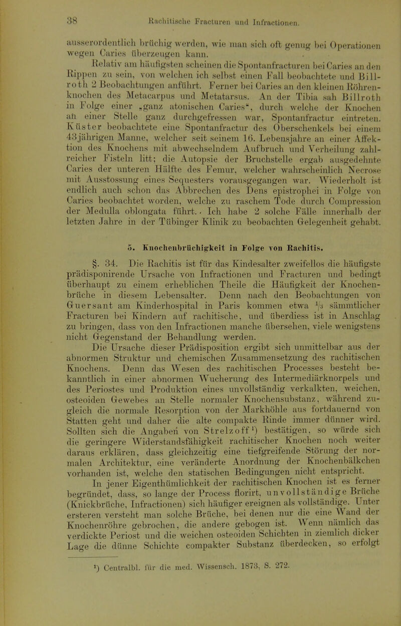 ausserordentlich brüchig werden, wie man sich oft genug bei Operationen wegen Caries überzeugen kann. Relativ am häufigsten scheinen die Spontanfracturen bei Caries an den Rippen zu sein, von welchen ich selbst einen Fall beobachtete und Bill- roth 2 Beobachtungen anführt. Ferner bei Caries an den kleinen Röhren- knochen des Metacarpus und Metatarsus. An der Tibia sah Billroth in Folge einer „ganz atonischen Caries, durch welche der Knochen an einer Stelle ganz durchgefressen war, Spontanfractur eintreten. Küster beobachtete eine Spontanfractur des Oberschenkels bei einem 43jährigen Manne, welcher seit seinem 16. Lebensjahre an einer Affek- tion des Knochens mit abwechselndem Aufbruch und Verheilung zahl- reicher Fisteln litt; die Autopsie der Bruchstelle ergab ausgedehnte Caries der unteren Hälfte des Femur, welcher wahrscheinlich Necrose mit Ausstossung eines Sequesters vorausgegangen war. Wiederholt ist endlich auch schon das Abbrechen des Dens epistrophei in Folge von Caries beobachtet worden, welche zu raschem Tode durch Compression der Medulla oblongata führt. - Ich habe 2 solche Fälle innerhalb der letzten Jahre in der Tübinger Klinik zu beobachten Gelegenheit gehabt. 5. Kuochenbrüchig-keit in Folge von Rachitis. §. 34. Die Rachitis ist für das Kindesalter zweifellos die häufigste prüdisponirende Ursache von Infractionen und Fracturen und bedingt überhaupt zu einem erheblichen Theile die Häufigkeit der Knochen- brüche in diesem Lebensalter. Denn nach den Beobachtungen von Guersant am Kinderhospital in Paris kommen etwa lj-s sämmtlicher Fracturen bei Kindern auf rachitische, und überdiess ist in Anschlag zu bringen, dass von den Infractionen manche übersehen, viele wenigstens nicht Gegenstand der Behandlung werden. Die Ursache dieser Prädisposition ergibt sich unmittelbar aus der abnormen Struktur und chemischen Zusammensetzung des rachitischen Knochens. Denn das Wesen des rachitischen Processes besteht be- kanntlich in einer abnormen Wucherung des Intermediärknorpels und des Periostes und Produktion eines unvollständig verkalkten, weichen, osteoiden Gewebes an Stelle normaler Knochensubstanz, Avährend zu- gleich die normale Resorption von der Markhöhle aus fortdauernd von Statten geht und daher die alte compakte Rinde immer dünner wird. Sollten sich die Angaben von Strelzoff') bestätigen, so würde sich die geringere Widerstandsfähigkeit rachitischer Knochen noch weiter daraus erklären, dass gleichzeitig eine tiefgreifende Störung der nor- malen Architektur, eine veränderte Anordnung der Knochenbälkchen vorhanden ist, welche den statischen Bedingungen nicht entspricht. In jener Eigentümlichkeit der rachitischen Knochen ist es ferner begründet, dass, solange der Process florirt, unvollständige Brüche (Knickbrüche, Infractionen) sich häufiger ereignen als vollständige. Unter ersteren versteht man solche Brüche, bei denen nur die eine Wand der Knochenröhre gebrochen, die andere gebogen ist. Wenn nämlich das verdickte Periost und die weichen osteoiden Schichten in ziemlich dicker Lage die dünne Schichte compakter Substanz überdecken, so erfolgt Centralbl. für die med. Wissensch. 1873, S. 272.