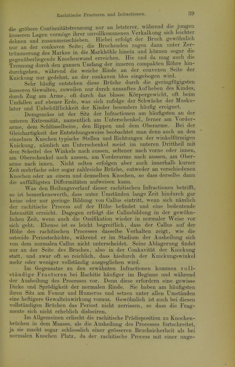 die gröbere Continuitätstrennung nur an letzterer, während die jungen äusseren Lagen vermöge ihrer unvollkommenen Verkalkung sich leichter dehnen und zusammenschieben. Hiebei erfolgt der Bruch gewöhnlich nur an der conkaven Seite; die Bruchenden ragen dann unter Zer- trümmerung des Markes in die Markhöhle hinein und können sogar die Gegenüberliegende Knochenwand erreichen. Hie und da mag auch die Trennung durch den ganzen Umfang der inneren compakten Röhre hin- durchgehen, während die weiche Rinde an der convexen Seite der Knickung nur gedehnt, an der conkaven blos eingebogen wird. Sehr häufig entstehen diese Brüche durch die geringfügigsten äusseren Gewalten, zuweilen nur durch unsanftes Aufheben des Kindes, durch Zug am Arme, oft durch das blosse Körpergewicht, oft beim Umfallen auf ebener Erde, was sich zufolge der Schwäche der Musku- latur und Unbehülflichkeit der Kinder besonders häufig ereignet. Denigemäss ist der Sitz der Infractionen am häufigsten an der unteren Extremität, namentlich am Unterschenkel, ferner am Vorder- arme, dem Schlüsselbeine, den Rippen und dem Oberarme. Bei der Gleichartigkeit der Entstehungsweise beobachtet man denn auch an den einzelnen Knochen typische Stellen und Richtungen der winkelförmigen Knickung, nämlich am Unterschenkel meist im unteren Drittheil mit dem Scheitel des Winkels nach aussen, seltener nach vorne oder innen, am Oberschenkel nach aussen, am Vorderarme nach aussen, am Ober- arme nach innen. Nicht selten erfolgen aber auch innerhalb kurzer Zeit mehrfache oder sogar zahlreiche Brüche, entweder an verschiedenen Knochen oder an einem und demselben Knochen, so dass derselbe dann die auffälligsten Difformitäten aufweisen kann. Was den Heilungsverlauf dieser rachitischen Infractionen betrifft, so ist bemerkenswerth, dass unter Umständen lange Zeit hindurch gar keine oder nur geringe Bildung von Callus eintritt, wenn sich nämlich der rachitische Process auf der Höhe befindet und eine bedeutende Intensität erreicht. Dagegen erfolgt die Callusbildung in der gewöhn- lichen Zeit, wenn auch die Ossifikation wieder in normaler Weise vor sich geht. Ebenso ist es leicht begreiflich, dass der Callus auf der Höhe des rachitischen Processes dasselbe Verhalten zeigt, wie die osteoide Periostschichte, während er im Stadium der Ausheilung sich von dem normalen Callus nicht unterscheidet. Seine Ablagerung findet nur an der Seite des Bruches, also in der Conkavität der Knickung statt, und zwar oft so reichlich, dass hiedurch der Knickungswinkel mehr oder weniger vollständig ausgeglichen wird. Im Gegensatze zu den erwähnten Infractionen kommen voll- ständige Fracturen bei Rachitis häufiger im Beginne und während der Ausheilung des Processes vor. Denn diese erfordern eine gewisse Dicke und Sprödigkeit der normalen Rinde. Sie haben am häufigsten ihren Sitz am Femur und Humerus und setzen unter allen Umständen eine heftigere Gewalteinwirkung voraus. Gewöhnlich ist auch bei diesen vollständigen Brüchen das Periost nicht zerrissen, so dass die Frag- mente sich nicht erheblich dislociren. Im Allgemeinen erlischt die rachitische Prädisposition zu Knochen- brüchen in dem Maasse, als die Ausheilung des Processes fortschreitet, ja sie macht sogar schliesslich einer grösseren Bruchsicherheit als bei normalen Knochen Platz, da der rachitische Process mit einer unge-