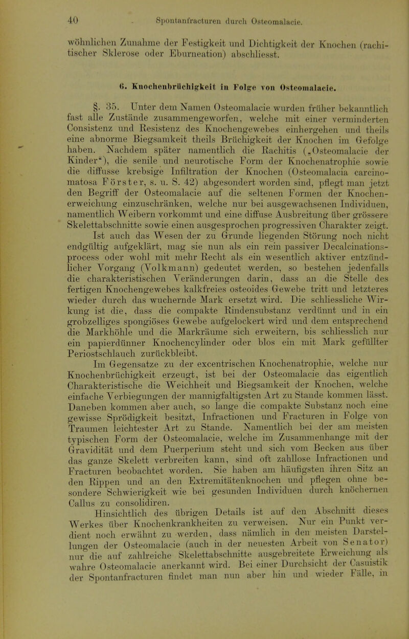 wohnlichen Zunahme der Festigkeit und Dichtigkeit der Knochen (rachi- tischer Sklerose oder Eburneation) abschliesst. <). Knochenbriichig-keit in Folge von Osteomalacie. §. 35. Unter dem Namen Osteomalacie wurden früher bekanntlich fast alle Zustände zusammengeworfen, welche mit einer verminderten Consistenz und Resistenz des Knochengewebes einhergehen und theils eine abnorme Biegsamkeit theils Brüchigkeit der Knochen im Gefolge haben. Nachdem später namentlich die Rachitis („Osteomalacie der Kinder), die senile und neurotische Form der Knochenatrophie sowie die diffusse krebsige Infiltration der Knochen (Osteomalacia carcino- matosa Förster, s. u. S. 42) abgesondert worden sind, pflegt man jetzt den Begriff der Osteomalacie auf die seltenen Formen der Knochen- erweichung einzuschränken, welche nur bei ausgewachsenen Individuen, namentlich Weibern vorkommt und eine diffuse Ausbreitung über grössere Skelettabschnitte sowie einen ausgesprochen progressiven Charakter zeigt. Ist auch das Wesen der zu Grunde liegenden Störung noch nicht endgültig aufgeklärt, mag sie nun als ein rein passiver Decalcinations- process oder wohl mit mehr Recht als ein wesentlich aktiver entzünd- licher Vorgang (Volkmann) gedeutet werden, so bestehen jedenfalls die charakteristischen Veränderungen darin, dass an die Stelle des fertigen Knochengewebes kalkfreies osteoides Gewebe tritt und letzteres wieder durch das wuchernde Mark ersetzt wird. Die schliessliche Wir- kung ist die, dass die compakte Rindensubstanz verdünnt und in ein grobzelliges spongiöses Gewebe aufgelockert wird und dem entsprechend die Markhöhle und die Markräume sich erweitern, bis schliesslich nur ein papierdünner Knochencylinder oder blos ein mit Mark gefüllter Periostschlauch zurückbleibt. Im Gegensatze zu der excentrischen Knochenatrophie, welche nur Knochenbrüchigkeit erzeugt, ist bei der Osteomalacie das eigentlich Charakteristische die Weichheit und Biegsamkeit der Knochen, welche einfache Verlegungen der mannigfaltigsten Art zu Stande kommen lässt. Daneben kommen aber auch, so lange die compakte Substanz noch eine gewisse Sprödigkeit besitzt, Infractionen und Fracturen in Folge von Traumen leichtester Art zu Stande. Namentlich bei der am meisten typischen Form der Osteomalacie, welche im Zusammenhange mit der Gravidität und dem Puerperium steht und sich vom Becken aus über das ganze Skelett verbreiten kann, sind oft zahllose Infractionen und Fracturen beobachtet worden. Sie haben am häufigsten ihren Sitz an den Rippen und an den Extremitätenknochen und pflegen ohne be- sondere Schwierigkeit wie bei gesunden Individuen durch knöchernen Callus zu consolidiren. Hinsichtlich des übrigen Details ist auf den Abschnitt dieses Werkes über Knochenkrankheiten zu verweisen. Nur ein Punkt ver- dient noch erwähnt zu werden, dass nämlich in den meisten Darstel- lungen der Osteomalacie (auch in der neuesten Arbeit von Senator) nur die auf zahlreiche Skelettabschnitte ausgebreitete Erweichimg als wahre Osteomalacie anerkannt wird. Bei einer Durchsicht der Casuistik der Spontanfracturen findet man nun aber hin und wieder Fälle, m