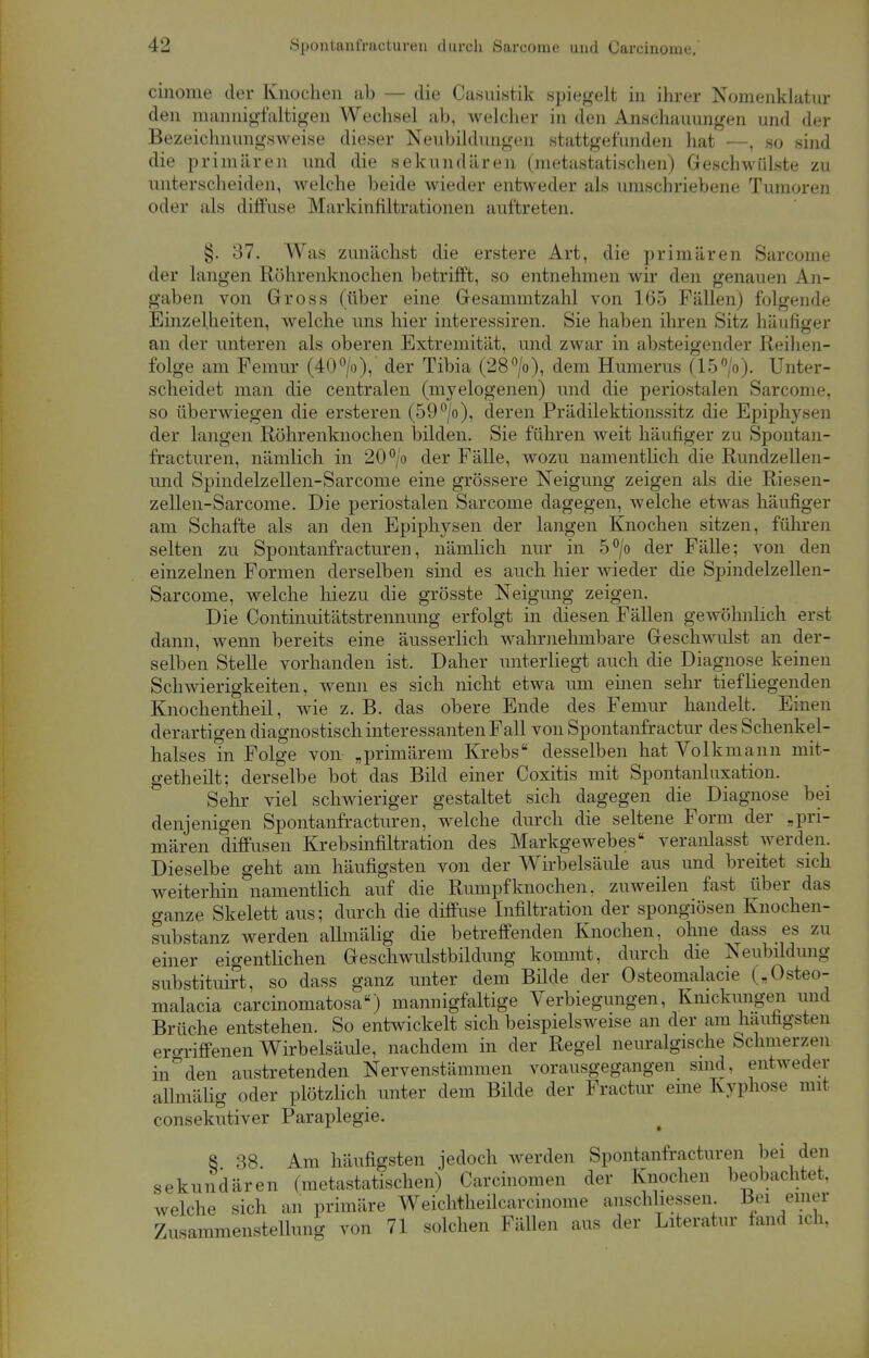 cinome der Knochen ab — die Casuistik spiegelt in ihrer Nomenklatur den mannigfaltigen Wechsel ab, welcher in den Anschauungen und der Bezeichnungsweise dieser Neubildungen stattgefunden hat —, so sind die primären und die sekundären (metastatischen) Geschwülste zu unterscheiden, welche beide wieder entweder als umschriebene Tumoren oder als diffuse Markinfiltrationen auftreten. §. 37. Was zunächst die erstere Art, die primären Sarcome der langen Röhrenknochen betrifft, so entnehmen wir den genauen An- gaben von Gross (über eine Gesammtzahl von 165 Fällen) folgende Einzelheiten, welche uns hier interessiren. Sie haben ihren Sitz häufiger an der unteren als oberen Extremität, und zwar in absteigender Reihen- folge am Femur (40°/o), der Tibia (28°/o), dem Humerus (15°/o). Unter- scheidet man die centralen (myelogenen) und die periostalen Sarcome, so überwiegen die ersteren (59°/o), deren Prädilektionssitz die Epiphysen der langen Röhrenknochen bilden. Sie führen weit häufiger zu Spontan- fracturen, nämlich in 20°/o der Fälle, wozu namentlich die Rundzellen- und Spindelzellen-Sarcome eine grössere Neigung zeigen als die Riesen- zellen-Sarcome. Die periostalen Sarcome dagegen, welche etwas häufiger am Schafte als an den Epiphysen der langen Knochen sitzen, führen selten zu Spontanfracturen, nämlich nur in 5°/o der Fälle; von den einzelnen Formen derselben sind es auch hier wieder die Spindelzellen- Sarcome, welche hiezu die grösste Neigung zeigen. Die Continuitätstrennung erfolgt in diesen Fällen gewöhnlich erst dann, wenn bereits eine äusserlich wahrnehmbare Geschwulst an der- selben Stelle vorhanden ist. Daher unterliegt auch die Diagnose keinen Schwierigkeiten, wenn es sich nicht etwa um einen sehr tiefliegenden Knochentheil, wie z. B. das obere Ende des Femur handelt. Einen derartigen diagnostisch interessanten Fall von Spontanfractur des Schenkel- halses in Folge von- „primärem Krebs desselben hat Volkmann mit- getheilt; derselbe bot das Bild einer Coxitis mit Spontanluxation. Sehr viel schwieriger gestaltet sich dagegen die Diagnose bei denjenigen Spontanfracturen, welche durch die seltene Form der „pri- mären diffusen Krebsinfiltration des Markgewebes veranlasst werden. Dieselbe geht am häufigsten von der Wirbelsäule aus und breitet sich weiterhin namentlich auf die Rumpfknochen, zuweilen fast über das ganze Skelett aus; durch die diffuse Infiltration der spongiösen Knochen- substanz werden allmälig die betreffenden Knochen, ohne dass es zu einer eigentlichen Geschwulstbildung kommt, durch die Neubildung substituirt, so dass ganz unter dem Bilde der Osteomalacie („Osteo- malacia carcinomatosa) mannigfaltige Verlegungen, Knickungen und Brüche entstehen. So entwickelt sich beispielsweise an der am häufigsten ergriffenen Wirbelsäule, nachdem in der Regel neuralgische Schmerzen in°den austretenden Nervenstämmen vorausgegangen sind, entweder allmälig oder plötzlich unter dem Bilde der Fractur eine Kyphose mit consekutiver Paraplegie. 8 38 Am häufigsten jedoch werden Spontanfracturen bei den sekundären (metastatischen) Carcinomen der Knochen beobachtet, welche sich an primäre Weichtheücarcinome anschlössen Bei einer Zusammenstellung von 71 solchen Fällen aus der Literatur fand ich,