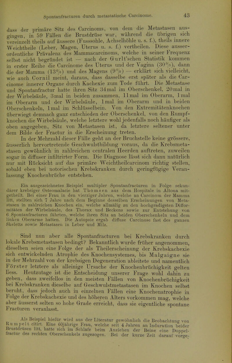 dass der primäre Sitz des Carcinoma, von dem die Metastasen aus- gingen, in 59 Fällen die Brustdrüse war, während die übrigen sich vereinzelt theils auf äussere (Fusssohle, Achselhöhle u. s. f.), theils innere Weichtheile (Leber, Magen, Uterus u. s. f.) vertheilen. Diese ausser- ordentliche Prävalenz des Mammacarcinoms, welche in seiner Frequenz selbst nicht begründet ist — nach der Grurlt'schen Statistik kommen in erster Reihe die Carcinome des Uterus und der Vagina (30°/o), dann die der Mamma (13°/o) und des Magens (9°/o) — erklärt sich vielleicht, wie auch Cornil meint, daraus, dass dasselbe erst später als die Car- cinome innerer Organe durch Kachexie zum Tode führt. Die Metastase und Spontanfractur hatte ihren Sitz 34mal im Oberschenkel, 20mal in der Wirbelsäule, 3mal in beiden zusammen, 11 mal im Oberarm, lmal im Oberarm und der Wirbelsäule, lmal im Oberarm und in beiden Oberschenkeln, lmal im Schlüsselbein. Von den Extremitätenknochen überwiegt demnach ganz entschieden der Oberschenkel, von den Rumpf- knochen die Wirbelsäule, welche letztere wohl jedenfalls noch häufiger als oben angegeben, Sitz von Metastasen ist, da letztere seltener unter dem Bilde der Fractur in die Erscheinung treten. In der Mehrzahl dieser Fälle geht an der Bruchstelle keine grössere, äusserlich hervortretende Greschwulstbildung voraus, da die Krebsmeta- stasen gewöhnlich in zahlreichen centralen Heerden auftreten, zuweilen sogar in diffuser infiltrirter Form. Die Diagnose lässt sich dann natürlich nur mit Rücksicht auf das primäre Weichtheilcarcinom richtig stellen, sobald eben bei notorischen Krebskranken durch geringfügige Veran- lassung: Knochenbrüche entstehen. Ein ausgezeichnetes Beispiel multipler Spontanfracturen in Folge sekun- därer krebsiger Osteomalacie hat Thomsen aus dem Hospitale in Altona mit- getheilt. Bei einer Frau in den vierziger Jahren, welche an Carcinom der Mamma litt, stellten sich 7 Jahre nach dem Beginne desselben Erscheinungen von Meta- stasen in zahlreichen Knochen ein, welche allmälig zu den hochgradigsten Diffor- mitäten der Wirbelsäule, des Thorax und Beckens sowie zur Entstehung von 6 Spontanfracturen führten, welche ihren Sitz an beiden Oberschenkeln und dem linken Oberarme hatten. Die Autopsie ergab diffuse Carcinose fast des ganzen Skeletts sowie Metastasen in Leber und Milz. Sind nun aber alle Spontanfracturen bei Krebskranken durch lokale Krebsmetastasen bedingt? Bekanntlich wurde früher angenommen, dieselben seien eine Folge der als Theilerscheinung der Krebskachexie sich entwickelnden Atrophie des Knochensystemes, bis Malgaigne sie in der Mehrzahl von der krebsigen Degeneration ableitete und namentlich Förster letztere als alleinige Ursache der Knochenbrüchigkeit gelten liess. Heutzutage ist die Entscheidung unserer Frage wohl dahin zu geben, dass zweifellos in den meisten Fällen von Knochenbrüchigkeit bei Krebskranken dieselbe auf Geschwulstmetastasen im Knochen selbst beruht, dass jedoch auch in einzelnen Fällen eine Knochenatrophie in Folge der Krebskachexie und des höheren Alters vorkommen mag, welche aber äusserst selten so hohe Gerade erreicht, dass sie eigentliche spontane Fracturen veranlasst. Als Beispiel hiefür wird aus der Literatur gewöhnlich die Beobachtung von Rumpelt citirt. Eine 60jährige Frau, welche seit 4 Jahren an Induration beider Brustdrüsen litt, hatte sich im Schlafe beim Anziehen der Beine eine Doppel- fractur des rechten Oberschenkels zugezogen. Bei der kurze Zeit darauf vorge-