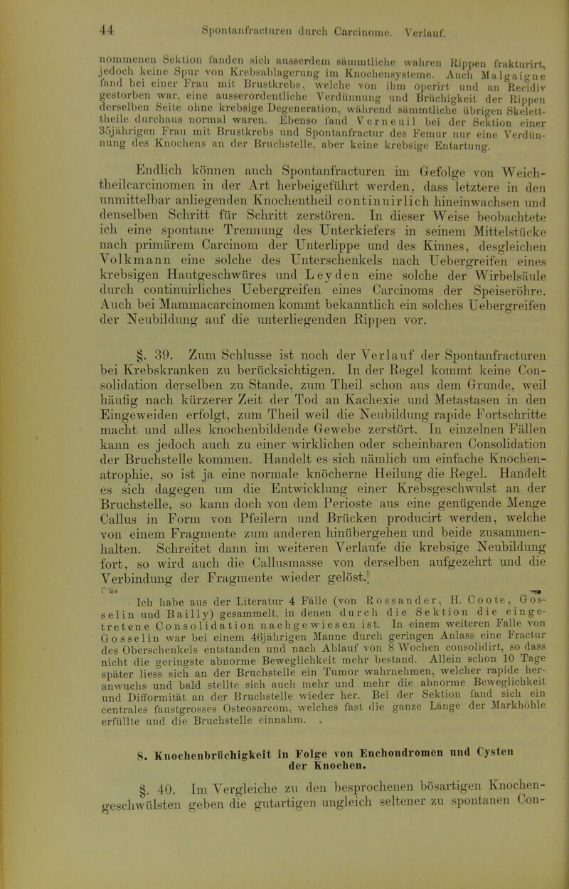 11 Spontanfracturen durch Carcinome. Verlauf. nomraenen Sektion landen sich ausserdem sämmtliche wahren Rippen frakturirt jedoch keine Spur von Krebsablagerung im Knochensysteme. Auch MalgaiL'ne fand bei einer Frau mit Brustkrebs, welche von ihm operirt und an Recidiv gestorben war, eine ausserordentliche Verdünnung und Brüchigkeit der Rippen derselben Seite ohne krebsige Degeneration, während sämmtliche übrigen Skelett- theile durchaus normal waren. Ebenso fand Verneuil bei der Sektion einer 35jährigen Frau mit Brustkrebs und Spontanfractur des Femur nur eine Verdün- nung des Knochens an der Bruchstelle, aber keine krebsige Entartung. Endlich können auch Spontanfracturen im (n iolge von Weich- theilcarcinomen in der Art herbeigeführt werden, dass letztere in den unmittelbar anliegenden Knochentheil continuirlich hineinwachsen und denselben Schritt für Schritt zerstören. In dieser Weise beobachtete ich eine spontane Trennimg des Unterkiefers in seinem Mittelstücke nach primärem Carcinom der Unterlippe und des Kinnes, desgleichen Volk mann eine solche des Unterschenkels nach Uebergreifen eines krebsigen Hautgeschwüres und Leyden eine solche der Wirbelsiii! durch continuirliches Uebergreifen eines Carcinoma der Speiseröhre. Auch bei Mammacarcinomen kommt bekanntlich ein solches Uebergreifen der Neubildung auf die unterliegenden Rippen vor. §. 39. Zum Schlüsse ist noch der Verlauf der Spontanfracturen bei Krebskranken zu berücksichtigen. In der Regel kommt keine Con- solidation derselben zu Stande, zum Theil schon aus dem Grunde, weil häufig nach kürzerer Zeit der Tod an Kachexie und Metastasen in den Eingeweiden erfolgt, zum Theil weil die Neubildung rapide Fortschritte macht und alles knochenbildende Gewebe zerstört. In einzelnen Fällen kann es jedoch auch zu einer wirklichen oder scheinbaren Consolidation der Bruchstelle kommen. Handelt es sich nämlich um einfache Knochen- atrophie, so ist ja eine normale knöcherne Heilung die Regel. Handelt es sich dagegen um die Entwicklung einer Krebsgeschwulst an der Bruchstelle, so kann doch von dem Perioste aus eine genügende Menge Gallus in Form von Pfeilern und Brücken producirt werden, welche von einem Fragmente zum anderen hinübergehen und beide zusammen- halten. Schreitet dann im weiteren Verlaufe die krebsige Neubildung fort, so wird auch die Callusmasse von derselben aufgezehrt und die Verbindung der Fragmente wieder gelöst.^ -<«» Ich habe aus der Literatur 4 Fälle (von Rossander, H. Coote, Gos- selin und Bailly) gesammelt, in denen durch die Sektion die einge- tretene Consolidation nachgewiesen ist. In einem weiteren Falle von Gossel in war bei einem 46jährigen Manne durch geringen Anlass eine Fractur des Oberschenkels entstanden und nach Ablauf von 8 Wochen consolidirt, so dass nicht die geringste abnorme Beweglichkeit mehr bestand. Allein schon 10 Tage später Hess sich an der Bruchstelle ein Tumor wahrnehmen, welcher rapide her- anwuchs und bald stellte sich auch mehr und mehr die abnorme Beweglichkeit und Difformität an der Bruchstelle wieder her. Bei der Sektion fand sich ein centrales faustgrosses Osteosarcom, welches fast die ganze Länge der Markhuhle erfüllte und die Bruchstelle einnahm. . 8. Knochenbriichigkeit in Folge von Enchondromen nnd Cysten der Knochen. §. 40. Im Vergleiche zu den besprochenen bösartigen Knochen- geschwülsten geben die gutartigen ungleich seltener zu spontanen Con-