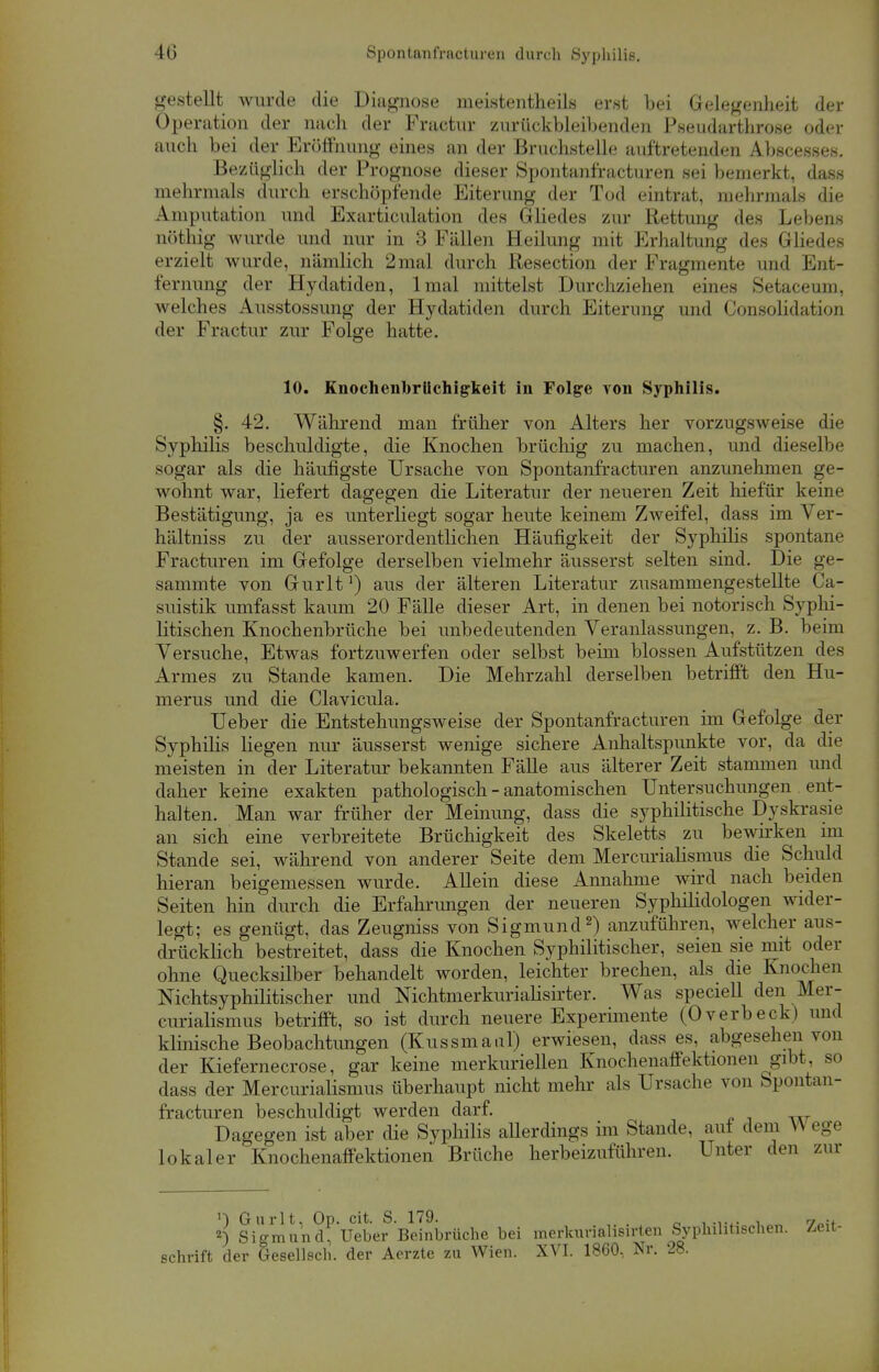 gestellt wurde die Diagnose meistenteils erst bei Gelegenheit der Operation der nach der Fractur zurückbleibenden Pseudarthrose oder auch bei der Eröffnung eines an der Bruchstelle auftretenden Abscesses. Bezüglich der Prognose dieser Spontanfracturen sei bemerkt, dass mehrmals durch erschöpfende Eiterung der Tod eintrat, mehrmals die Amputation und Exarticulation des Gliedes zur Rettung des Lebens nöthig wurde und nur in 3 Fällen Heilung mit Erhaltung des Gliedes erzielt wurde, nämlich 2 mal durch Resection der Fragmente und Ent- fernung der Hydatiden, lmal mittelst Durchziehen eines Setaceum, welches Ausstossung der Hydatiden durch Eiterimg und Consolidation der Fractur zur Folge hatte. 10. Knochenbriichigkeit in Folge von Syphilis. §. 42. Während man früher von Alters her vorzugsweise die Syphilis beschuldigte, die Knochen brüchig zu machen, und dieselbe sogar als die häufigste Ursache von Spontanfracturen anzunehmen ge- wohnt war, liefert dagegen die Literatur der neueren Zeit hiefür keine Bestätigung, ja es unterliegt sogar heute keinem Zweifel, dass im Ver- hältnis« zu der ausserordentlichen Häufigkeit der Syphilis spontane Fracturen im Gefolge derselben vielmehr äusserst selten sind. Die ge- sammte von Gurlt') aus der älteren Literatur zusammengestellte Ca- suistik umfasst kaum 20 Fälle dieser Art, in denen bei notorisch Syphi- litischen Knochenbrüche bei unbedeutenden Veranlassungen, z. B. beim Versuche, Etwas fortzuwerfen oder selbst beim blossen Aufstützen des Armes zu Stande kamen. Die Mehrzahl derselben betrifft den Hu- merus und die Clavicula. Ueber die Entstehungsweise der Spontanfracturen im Gefolge der Syphilis liegen nur äusserst wenige sichere Anhaltspunkte vor, da die meisten in der Literatur bekannten Fälle aus älterer Zeit stammen und daher keine exakten pathologisch - anatomischen Untersuchungen ent- halten. Man war früher der Meinung, dass die syphilitische Dyskrasie an sich eine verbreitete Brüchigkeit des Skeletts zu bewirken im Stande sei, während von anderer Seite dem Mercurialismus die Schuld hieran beigemessen wurde. Allein diese Annahme wird nach beiden Seiten hin durch die Erfahrungen der neueren Syphilidologen wider- legt; es genügt, das Zeugniss von Sigmund2) anzuführen, welcher aus- drücklich bestreitet, dass die Knochen Syphilitischer, seien sie mit oder ohne Quecksilber behandelt worden, leichter brechen, als die Knochen Nichtsyphilitischer und Nichtmerkurialisirter. Was speciell den Mer- curialismus betrifft, so ist durch neuere Experimente (Overbeck) und klinische Beobachtungen (Kussmaul) erwiesen, dass es, abgesehen von der Kiefernecrose, gar keine merkuriellen Knochenaffektionen gibt, so dass der Mercurialismus überhaupt nicht mehr als Ursache von Spontan- fracturen beschuldigt werden darf. Dagegen ist aber die Syphilis aUerdings im Stande, aut dem \\ ege lokaler Knochenaffektionen Brüche herbeizuführen. Unter den zur ') Gurlt, Op. cit S. 179. 9 i ...... . 7-t 2) Sigmund, Ueber Beinbrüche bei merkuriahsirten Syphilitischen. Zeit- schrift der Gesellsch. der Aerzte zu Wien. XVI. 1860, Nr. 28.