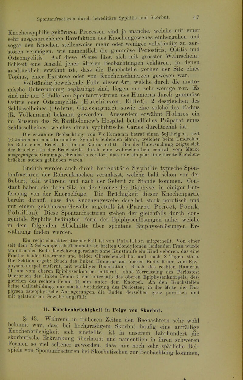 Spontanfracturen durch hereditäre Syphilis und Skorbut. Enochensyphilis gehörigen Processen sind ja manche, welche mit einer sehr ausgesprochenen Rarefaktion des Knochengewebes einhergehen und sogar den Knochen stellenweise mehr oder weniger vollständig zu zer- stören vermögen, wie namentlich die gummöse Periostitis, Ostitis und Osteomyelitis. Auf diese Weise lässt sich mit grösster Wahrschein- lichkeit eine Anzahl jener älteren Beobachtungen erklären, in denen ausdrücklich erwähnt' ist, dass die Bruchstelle vorher der Sitz eines Tophus, einer Exostose oder von Knochenschmerzen gewesen war. Vollständig beweisende Fälle dieser Art, welche durch die anato- mische Untersuchung beglaubigt sind, liegen nur sehr wenige vor. Bs sind mir nur 2 Fälle von Spontanfracturen des Humerus durch gummöse Ostitis oder Osteomyelitis (Hutchinson, Elliot), 2 desgleichen des Schlüsselbeines (Delens, Chassaignac), sowie eine solche des Radius (R. Volkmann) bekannt geworden. Ausserdem erwähnt Holmes ein im Museum des St. Bartholomew's Hospital befindliches Präparat eines Schlüsselbeines, welches durch syphilitische Caries durchtrennt ist. Die erwähnte Beobachtung von V olkmann betraf einen 56jährigen, seit 16 Jahren an constitutioneller Syphilis leidenden Mann, welcher beim Umdrehen im Bette einen Bruch des linken Radius erlitt. Bei der Untersuchung zeigte sich der Knochen an der Bruchstelle durch eine wahrscheinlich central vom Marke ausgegangene Gummageschwulst so zerstört, dass mir ein paar linienbreite Knochen- brücken stehen geblieben waren. Endlich werden auch durch hereditäre Syphilis typische Spon- tanfracturen der Röhrenknochen veranlasst, welche bald schon vor der Geburt, bald während und nach der Geburt zu Stande kommen. Con- stant haben sie ihren Sitz an der Grenze der Diaphyse, in einiger Ent- fernung von der Knorpelfuge. Die Brüchigkeit dieser Knochenpartie beruht darauf, dass das Knochengewebe daselbst stark porotisch und mit einem gelatinösen Gewebe angefüllt ist (Parrot, Poncet, Porak, Polaillon). Diese Spontanfracturen stehen der gleichfalls durch con- genitale Syphilis bedingten Form der Epiphysenlösungen nahe, welche in dem folgenden Abschnitte über spontane Epiphysenlösungen Er- wähnung finden werden. Ein recht charakteristischer Fall ist von Polaillon mitgetheilt. Von einer seit dem 2. Schwangerschaftsmonate an breiten Condylomen leidenden Frau wurde am normalen Ende der Schwangerschaft ohne Kunsthülfe ein Kind geboren, das eine Fractur beider Oberarme und beider Oberschenkel bot und nach 8 Tagen starb. Die Sektion ergab: Bruch des linken Humerus am oberen Ende, 9 mm vom Epy- physenknorpel entfernt, mit winkliger Dislokation; Bruch des rechten Humerus 11 mm vom oberen Epiphysenknorpel entfernt, ohne Zerreissung des Periostes; Querbruch des linken Femur 5 cm unterhalb des oberen Epiphysenknorpels, des- gleichen des rechten Femur 11 mm unter dem Knorpel. An den Bruchstellen keine Callusbildung, nur starke Verdickung des Periostes; in der Mitte der Dia- physen osteophytische Auflagerungen, die Enden derselben ganz porotisch und mit gelatinösem Gewebe angefüllt. 11. Kuochenbrüchigkeit in Folge von Skorbnt. §. 43. Während in früheren Zeiten den Beobachtern sehr wohl bekannt war, dass bei hochgradigem Skorbut häufig eine auffällige Knochenbrüchigkeit sich einstellte, ist in unserem Jahrhundert die skorbutische Erkrankung überhaupt und namentlich in ihren schweren *orrneri so viel seltener geworden, dass nur noch sehr spärliche Bei- spiele von Spontanfracturen bei Skorbutischen zur Beobachtung kommen,