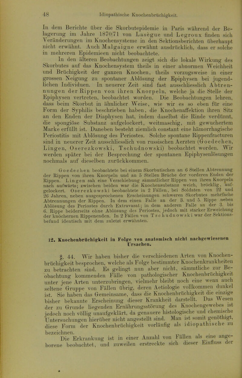 In dem Berichte über die Skorbutepidemie in Paris während der Be- lagerung im Jahre 1870/71 von Lasegue und Legroux finden sich Veränderungen im Knochensysteme in den Sektionsberichten überhaupt nicht erwähnt. Auch Malgaigne erwähnt ausdrücklich, dass er solche in mehreren Epidemieen nicht beobachtete. In den älteren Beobachtungen zeigt sich die lokale Wirkung des Skorbutes auf das Knochensystem theils in einer abnormen Weichheit und Brüchigkeit der ganzen Knochen, theils vorzugsweise in einer grossen Neigung zu spontaner Ablösung der Epiphysen bei jugend- lichen Individuen. In neuerer Zeit sind fast ausschliesslich Abtren- nungen der Rippen von ihren Knorpeln, welche ja die Stelle der Epiphysen vertreten, beobachtet worden. Die Beobachtungen lehren, dass beim Skorbut in ähnlicher Weise, wie wir es so eben für eine Form der Syphilis beschrieben haben, die Knochenaffektion ihren Sitz an den Enden der Diaphysen hat, indem daselbst die Rinde verdünnt, die spongiöse Substanz aufgelockert, weitmaschig, mit gewuchertem Marke erfüllt ist. Daneben besteht ziemlich constant eine hämorrhagische Periostitis mit Ablösung des Periostes. Solche spontane Rippenfractmvn sind in neuerer Zeit ausschliesslich von russischen Aerzten (Goe de che n, Lingen, Oserezkowski, Tschudnowski) beobachtet worden. Wir werden später bei der Besprechung der spontanen Epiphysenlösungen nochmals auf dieselben zurückkommen. Goedechen beobachtete bei einem Skorbutischen an 6 Stellen Abtrennung der Rippen von ihren Knorpeln und an 5 Stellen Brüche der vorderen Enden der Rippen. Lingen sah eine Verschiebung sämmtlicher Rippen von ihren Knorpeln nach aufwärts; zwischen beiden war die Knochensubstanz weich, bröcklig, auf- gelockert. Oserezkowski beobachtete in 2 Fällen, bei Soldaten von 22 und 26 Jahren, neben ausgesprochenen Erscheinungen schweren Skorbutes mehrfache Abtrennungen der Rippen. In dem einen Falle an der 3. und 5. Rippe neben Ablösung des Periostes durch Extravasat; in dem anderen Falle an der 3. bis 6. Rippe beiderseits ohne Ablösung des Periostes, jedoch mit starker Erweichung der knöchernen Rippenenden. In 2 Fällen von Tschudnowski war der Sektions- befund identisch mit dem zuletzt erwähnten. 12. Knochenbrüchigkeit in Folge von anatomisch nicht nachgewiesenen Ursachen. §. 44. Wir haben bisher die verschiedenen Arten von Knochen- brüchigkeit besprochen, welche als Folge bestimmter Knochenkrankheiten zu betrachten sind. Es gelingt nun aber nicht, sämmtliche zur Be- obachtung kommenden Fälle von pathologischer Knochenbrüchigkeit unter jene Arten unterzubringen, vielmehr bleibt noch eine wenn auch seltene Gruppe von Fällen übrig, deren Aetiologie vollkommen dunkel ist. Sie haben das Gemeinsame, dass die Knochenbrüchigkeit die emzige bisher bekannte Erscheinung dieser Krankheit darstellt. Das Wesen der zu Grunde liegenden Ernährungsstörung des Knochengewebes ist jedoch noch völlig unaufgeklärt, da genauere histologische und chemische Untersuchungen hierüber nicht angestellt sind. Man ist somit genothigt, diese Form der Knochenbrüchigkeit vorläufig als idiopathische zu bezeichnen. Die Erkrankung ist in einer Anzahl von Fällen als eine ange- borene beobachtet, und zuweilen erstreckte sich dieser Emfluss der