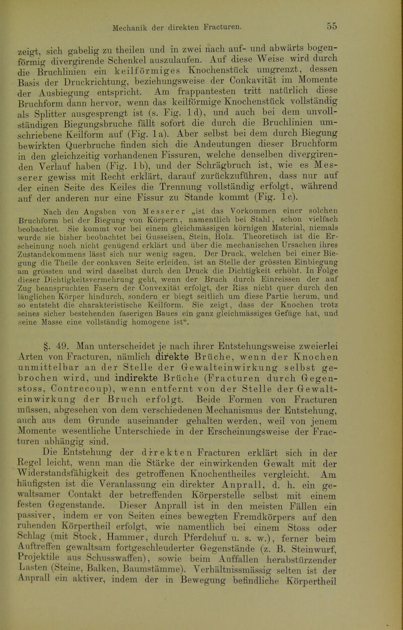 zeigt, sich gabelig zu theilen und in zwei nach auf- und abwärts bogen- förmig divergirende Schenkel auszulaufen. Auf diese Weise wird durch die Bruchlinien ein keilförmiges Knochenstück umgrenzt, dessen Basis der Druckrichtung, beziehungsweise der Conkavität im Momente der Ausbiegung entspricht. Am frappantesten tritt natürlich diese Bruchform dann hervor, wenn das keilförmige Knochenstück vollständig als Splitter ausgesprengt ist (s. Fig. 1 d), und auch bei dem unvoll- ständigen Biegungsbruche fällt sofort die durch die Bruchlinien um- schriebene Keilform auf (Fig. 1 a). Aber selbst bei dem durch Biegung bewirkten Querbruche finden sich die Andeutungen dieser Bruchform in den gleichzeitig vorhandenen Fissuren, welche denselben divergiren- deu Verlauf haben (Fig. lb), und der Schrägbruch ist, wie es Mes- serer gewiss mit Recht erklärt, darauf zurückzuführen, dass nur auf der einen Seite des Keiles die Trennung vollständig erfolgt, während auf der anderen nur eine Fissur zu Stande kommt (Fig. lc). Nach den Angaben von Messerer „ist das Vorkommen einer solchen Bruchform bei der Biegung von Körpern, namentlich bei Stahl, schon vielfach beobachtet. Sie kommt vor bei einem gleichmässigen körnigen Material, niemals wurde sie bisher beobachtet bei Gusseisen, Stein, Holz. Theoretisch ist die Er- scheinung noch nicht genügend erklärt und über die mechanischen Ursachen ihres Zustandekommens lässt sich nur wenig sagen. Der Druck, welchen bei einer Bie- gung die Theile der conkaven Seite erleiden, ist an Stelle der grössten Einbiegung am grössten und wird daselbst durch den Druck die Dichtigkeit erhöht. In Folge dieser Dichtigkeitsvermehrung geht, wenn der Bruch durch Einreissen der auf Zug beanspruchten Fasern der Convexität erfolgt, der Riss nicht quer durch den länglichen Körper hindurch, sondern er biegt seitlich um diese Partie herum, und so entsteht die charakteristische Keilform. Sie zeigt, dass der Knochen trotz seines sicher bestehenden faserigen Baues ein ganz gleichmässiges Gefüge hat, und .^eine Masse eine vollständig homogene ist. §. 49. Man unterscheidet je nach ihrer Entstehungsweise zweierlei Arten von Fracturen, nämlich direkte Brüche, wenn der Knochen unmittelbar an der Stelle der Gewalteinwirkung selbst ge- brochen wird, und indirekte Brüche (Fracturen durch Gegen- stoss, Contrecoup), wenn entfernt von der Stelle der Gewalt- einwirkung der Bruch erfolgt. Beide Formen von Fracturen müssen, abgesehen'von dem verschiedenen Mechanismus der Entstehung, auch aus dem Grunde auseinander gehalten werden, weil von jenem Momente wesentliche Unterschiede in der Erscheinungsweise der Frac- turen abhängig sind. Die Entstehung der direkten Fracturen erklärt sich in der Regel leicht, wenn man die Stärke der einwirkenden Gewalt mit der Widerstandsfälügkeit des getroffenen Knochentheiles vergleicht. Am häufigsten ist die Veranlassung ein direkter Anprall, d. h. ein ge- waltsamer Contakt der betreffenden Körperstelle selbst mit einem festen Gegenstande. Dieser Anprall ist in den meisten Fällen ein passiver, indem er von Seiten eines bewegten Fremdkörpers auf den ruhenden Körpertheil erfolgt, wie namentlich bei einem Stoss oder Schlag (mit Stock, Hammer, durch Pferdehuf u. s. w.), ferner beim Auftreffen gewaltsam fortgeschleuderter Gegenstände (z. B. Steinwurf, Projektile aus Schusswaffen), sowie beim Auffallen herabstürzender Lasten (Steine, Balken, Baumstämme). Verhältnissmässig selten ist der Anprall ein aktiver, indem der in Bewegung befindliche Körpertheil
