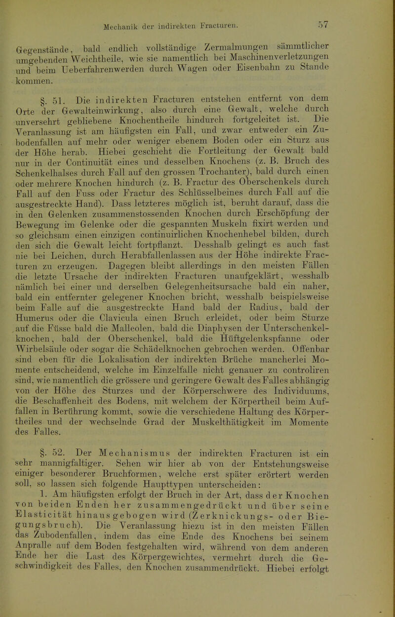 Gegenstände, bald endlich vollständige Zermalmungen sämmthcher umgebenden Weichtheile, wie sie namentlich bei Maschinenverletzungen imf beim Ueberfahrenwerden durch Wagen oder Eisenbahn zu Stande kommen. §. 51. Die indirekten Fracturen entstehen entfernt von dem Orte der Gewalteinwirkung, also durch eine Gewalt, welche durch unversehrt gebliebene Knochentheile hindurch fortgeleitet ist. Die Veranlassung ist am häufigsten ein Fall, und zwar entweder ein Zu- bodenfallen auf mehr oder weniger ebenem Boden oder ein Sturz aus der Höhe herab. Hiebei geschieht die Fortleitung der Gewalt bald nur in der Continuität eines und desselben Knochens (z. B. Bruch des Schenkelhalses durch Fall auf den grossen Trochanter), bald durch einen oder mehrere Knochen hindurch (z. B. Fractur des Oberschenkels durch Fall auf den Fuss oder Fractur des Schlüsselbeines durch Fall auf die ausgestreckte Hand). Dass letzteres möglich ist, beruht darauf, dass die in den Gelenken zusammenstossenden Knochen durch Erschöpfung der Bewegung im Gelenke oder die gespannten Muskeln fixirt werden und so gleichsam einen einzigen continuirlichen Knochenhebel bilden, durch den sich die Gewalt leicht fortpflanzt. Desshalb gelingt es auch fast nie bei Leichen, durch Herabfallenlassen aus der Höhe indirekte Frac- turen zu erzeugen. Dagegen bleibt allerdings in den meisten Fällen die letzte Ursache der indirekten Fracturen unaufgeklärt, wesshalb nämlich bei einer und derselben Gelegenheitsursache bald ein naher, bald ein entfernter gelegener Knochen bricht, wesshalb beispielsweise beim Falle auf die ausgestreckte Hand bald der Radius, bald der Humerus oder die Clavicula einen Bruch erleidet, oder beim Sturze auf die Füsse bald die Malleolen, bald die Diaphysen der Unterschenkel- knochen , bald der Oberschenkel, bald die Hüftgelenkspfanne oder Wirbelsäule oder sogar die Schädelknochen gebrochen werden. Offenbar sind eben für die Lokalisation der indirekten Brüche mancherlei Mo- mente entscheidend, welche im Einzelfalle nicht genauer zu controliren sind, wie namentlich die grössere und geringere Gewalt des Falles abhängig von der Höhe des Sturzes und der Körperschwere des Individuums, die Beschaffenheit des Bodens, mit welchem der Körpertheil beim Auf- fallen in Berührung kommt, sowie die verschiedene Haltung des Körper- theiles und der wechselnde Grad der Muskelthätigkeit im Momente des Falles. §. 52. Der Mechanismus der indirekten Fracturen ist ein sehr mannigfaltiger. Sehen wir hier ab von der Entstehungsweise einiger besonderer Bruchformen, welche erst später erörtert werden soll, so lassen sich folgende Haupttypen unterscheiden: 1. Am häufigsten erfolgt der Bruch in der Art, dass der Knochen von beiden Enden her zusammengedrückt und über seine Elasticität hinaus gebogen wir d (Z erkni ckungs- oder Bie- gung sbruch). Die Veranlassung hiezu ist in den meisten Fällen das Zubodenfallen, indem das eine Ende des Knochens bei seinem Anpralle auf dem Boden festgehalten wird, während von dem anderen Ende her die Last des Körpergewichtes, vermehrt durch die Ge- schwindigkeit des Falles, den Knochen zusammendrückt. Hiebei erfolgt