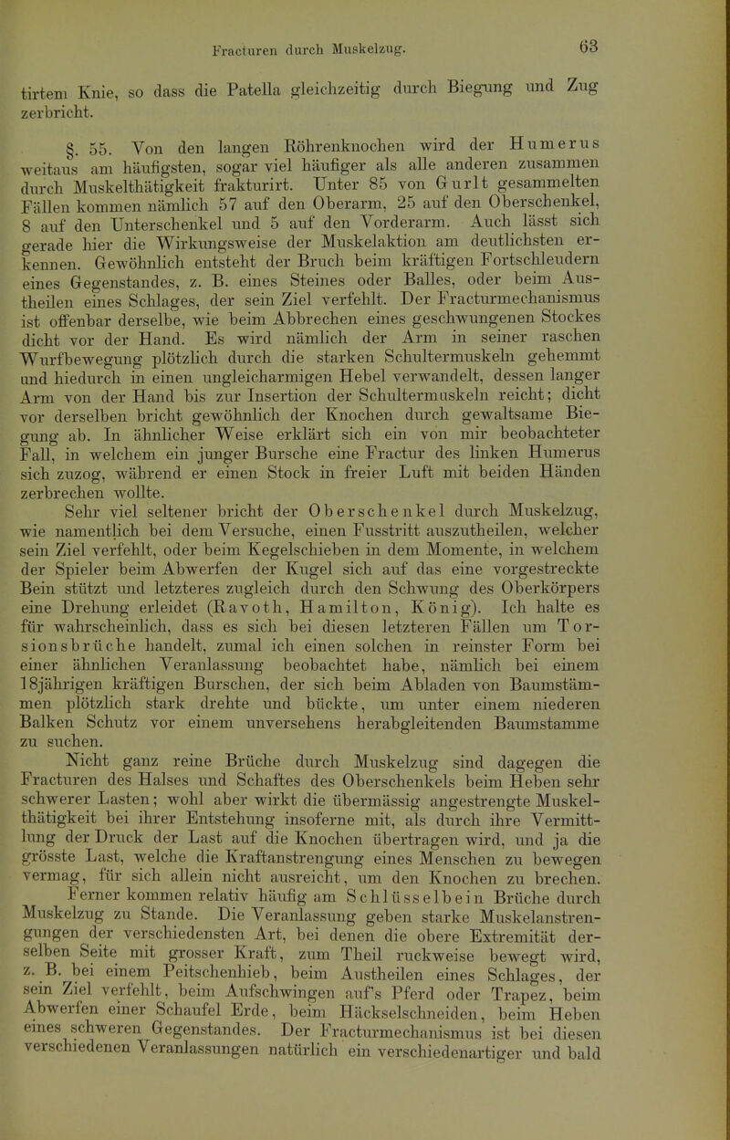 tirtem Knie, so dass die Patella gleichzeitig durch Biegung und Zug zerbricht. §. 55. Von den langen Röhrenknochen wird der Humerus weitaus am häufigsten, sogar viel häufiger als alle anderen zusammen durch Muskelthätigkeit frakturirt. Unter 85 von Gurlt gesammelten Fällen kommen nämlich 57 auf den Oberarm, 25 auf den Oberschenkel, 8 auf den Unterschenkel und 5 auf den Vorderarm. Auch lässt sich gerade hier die Wirkungsweise der Muskelaktion am deutlichsten er- kennen. Gewöhnlich entsteht der Bruch beim kräftigen Fortschleudern eines Gegenstandes, z. B. eines Steines oder Balles, oder beim Aus- theilen eines Schlages, der sein Ziel verfehlt. Der Fracturmechanisinus ist offenbar derselbe, wie beim Abbrechen eines geschwungenen Stockes dicht vor der Hand. Es wird nämlich der Arm in seiner raschen Wurfbewegung plötzlich durch die starken Schultermuskeln gehemmt und hiedurch in einen ungleicharmigen Hebel verwandelt, dessen langer Arm von der Hand bis zur Insertion der Schultermuskeln reicht; dicht vor derselben bricht gewöhnlich der Knochen durch gewaltsame Bie- gung ab. In ähnlicher Weise erklärt sich ein von mir beobachteter Fall, in welchem ein junger Bursche eine Fractur des linken Humerus sich zuzog, während er einen Stock in freier Luft mit beiden Händen zerbrechen wollte. Sehr viel seltener bricht der Oberschenkel durch Muskelzug, wie namentlich bei dem Versuche, einen Fusstritt auszutheilen, welcher sein Ziel verfehlt, oder beim Kegelschieben in dem Momente, in welchem der Spieler beim Abwerfen der Kugel sich auf das eine vorgestreckte Bein stützt und letzteres zugleich durch den Schwung des Oberkörpers eine Drehung erleidet (Ravoth, Hamilton, König). Ich halte es für wahrscheinlich, dass es sich bei diesen letzteren Fällen um Tor- sionsbrüche handelt, zumal ich einen solchen in reinster Form bei einer ähnlichen Veranlassung beobachtet habe, nämlich bei einem 18jährigen kräftigen Burschen, der sich beim Abladen von Baumstäm- men plötzlich stark drehte und bückte, um unter einem niederen Balken Schutz vor einem unversehens herabgleitenden Baumstamme zu suchen. Nicht ganz reine Brüche durch Muskelzug sind dagegen die Fracturen des Halses und Schaftes des Oberschenkels beim Heben sehr schwerer Lasten; wohl aber wirkt die übermässig angestrengte Muskel- thätigkeit bei ihrer Entstehung insoferne mit, als durch ihre Vermitt- lung der Druck der Last auf die Knochen übertragen wird, und ja die grösste Last, welche die Kraftanstrengung eines Menschen zu bewegen vermag, für sich allein nicht ausreicht, um den Knochen zu brechen. Ferner kommen relativ häufig am Schlüsselbein Brüche durch Muskelzug zu Stande. Die Veranlassung geben starke Muskelanstren- gungen der verschiedensten Art, bei denen die obere Extremität der- selben Seite mit grosser Kraft, zum Theil ruckweise bewegt wird, z. B. bei einem Peitschenhieb, beim Austheilen eines Schlages, der sein Ziel verfehlt, beim Aufschwingen auf's Pferd oder Trapez, beim Abwerfen einer Schaufel Erde, beim Häckselschneiden, beim Heben eines schweren Gegenstandes. Der Fracturmechanismus ist bei diesen verschiedenen Veranlassungen natürlich ein verschiedenartiger und bald