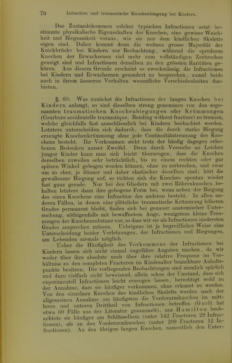 Das Zustandekommen solcher typischen Infractionen setzt be- stimmte physikalische Eigenschaften der Knochen, eine gewisse Weich- heit und Biegsamkeit voraus, wie sie nur dem kindlichen Skelette eigen sind. Daher kommt denn die weitaus grosse Majorität der Knickbrücho bei Kindern zur Beobachtung, während die spröderen Knochen der Erwachsenen viel mehr zum vollständigen Zerbrechen geneigt sind und Infractionen derselben zu den grössten Raritäten ge- hören. Aus diesem Grunde erscheint es zweckmässig, die Infractionen bei Kindern und Erwachsenen gesondert zu besprechen, zumal beide auch in ihrem äusseren Verhalten wesentliche Verschiedenheiten dar- bieten. §. 60. Was zunächst die Infractionen der langen Knochen bei Kindern anlangt, so sind dieselben streng genommen von den soge- nannten traumatischen Knochenbiegungen oder Krümmungen (Courbure accidentelle traumatique. Bending without fracture) zu trennen, welche gleichfalls fast ausschliesslich bei Kindern beobachtet werden. Letztere unterscheiden sich dadurch, dass die durch starke Biegung erzeugte Knochenkrümmung ohne jede Continuitätstrennung des Kno- chens besteht. Ihr Vorkommen steht trotz der häufig dagegen erho- benen Bedenken ausser Zweifel. Denn durch Versuche an Leichen junger Kinder kann man sich leicht überzeugen, dass die Knochen derselben zuweilen sehr beträchtlich, bis zu einem rechten oder gar spitzen Winkel gebogen werden können, ohne zu zerbrechen, und zwar um so eher, je dünner und daher elastischer dieselben sind; hört die gewaltsame Biegung auf, so richten sich die Knochen spontan wieder fast ganz gerade. Nur bei den Gliedern mit zwei Röhrenknochen be- halten letztere dann ihre gebogene Form bei, wenn neben der Biegung des einen Knochens eine Infraction des anderen besteht. In allen an- deren Fällen, in denen eine plötzliche traumatische Krümmung höheren Grades permanent bleibt, finden sich bei genauer anatomischer Unter- suchung, nöthigenfalls mit bewaffnetem Auge, wenigstens kleine Tren- nungen der Knochensubstanz vor, so dass wir sie als Infractionen niedersten Grades ansprechen müssen, üebrigens ist ja begreiflicher Weise eine Unterscheidung beider Verletzungen, der Infractionen und Biegungen, am Lebenden niemals möglich. Ueber die Häufigkeit des Vorkommens der Infractionen bei Kindern lassen sich nicht einmal ungefähre Angaben machen, da wir weder über ihre absolute noch über ihre relative Frequenz im A er- hältniss zu den completen Fracturen im Kindesalter brauchbare Anhalts- punkte besitzen. Die vorliegenden Beobachtungen sind ziemlich spärlich und dazu vielfach nicht beweisend, allein schon der Umstand, dass sich experimentell Infractionen leicht erzeugen lassen, berechtigt wohl zu der Annahme, dass sie häufiger vorkommen, ohne erkannt zu werden. Von den einzelnen Knochen des kindlichen Skeletts werden nach der allgemeinen Annahme am häufigsten die Vorderarmknochen im mitt- leren und unteren Drittheil von Infractionen betroffen (Gurl hat etwa 60 Fälle aus der Literatur gesammelt), nur Hamilton beob- achtete sie häufiger am Schlüsselbein (unter H2 Fracturen 29 Infrac- tionen), als an den Vorderarmknochen (unter 209 Fracturen 12 In- fractionen). An den übrigen langen Knochen, namentlich den Unter-