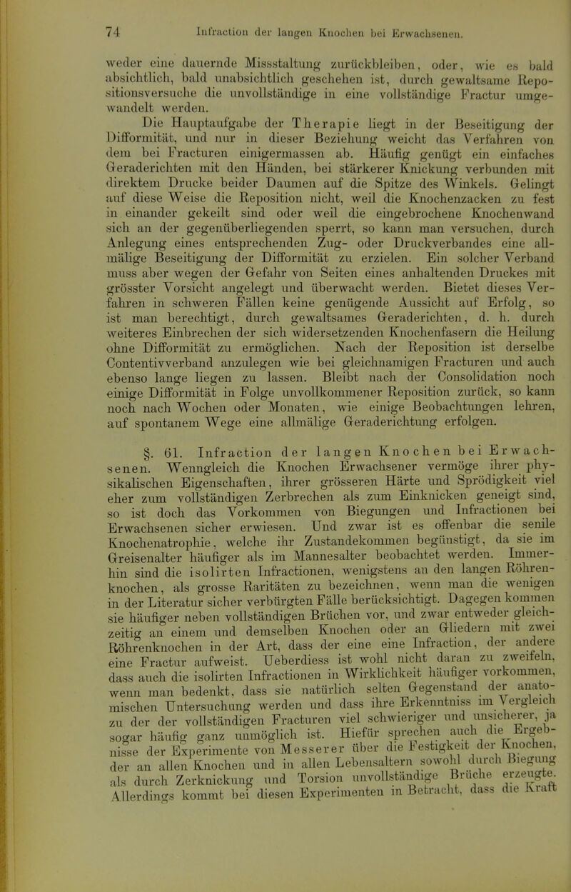 weder eine dauernde Missstaltung zurückbleiben, oder, wie es bald absichtlich, bald unabsichtlich geschehen ist, durch gewaltsame Repo- sitionsversuche die unvollständige in eine vollständige Practur umge- wandelt werden. Die Hauptaufgabe der Therapie liegt in der Beseitigung der Difforrnität, und nur in dieser Beziehung weicht das Verfahren von dem bei Practuren einigermassen ab. Häufig genügt ein einfaches Geraderichten mit den Händen, bei stärkerer Knickung verbunden mit direktem Drucke beider Daumen auf die Spitze des Winkels. Gelingt auf diese Weise die Reposition nicht, weil die Knochenzacken zu fest in einander gekeilt sind oder weil die eingebrochene Knochenwand sich an der gegenüberliegenden sperrt, so kann man versuchen, durch Anlegung eines entsprechenden Zug- oder Druckverbandes eine all- mälige Beseitigung der Difforrnität zu erzielen. Ein solcher Verband muss aber wegen der Gefahr von Seiten eines anhaltenden Druckes mit grösster Vorsicht angelegt und überwacht werden. Bietet dieses Ver- fahren in schweren Fällen keine genügende Aussicht auf Erfolg, so ist man berechtigt, durch gewaltsames Geraderichten, d. h. durch weiteres Einbrechen der sich widersetzenden Knochenfasern die Heilung ohne Difforrnität zu ermöglichen. Nach der Reposition ist derselbe Contentivverband anzulegen wie bei gleichnamigen Fracturen und auch ebenso lange liegen zu lassen. Bleibt nach der Consolidation noch einige Difforrnität in Folge unvollkommener Reposition zurück, so kann noch nach Wochen oder Monaten, wie einige Beobachtungen lehren, auf spontanem Wege eine allmälige Geraderichtung erfolgen. §. 61. Infraction der langen Knochen bei Erwach- senen. Wenngleich die Knochen Erwachsener vermöge ihrer phy- sikalischen Eigenschaften, ihrer grösseren Härte und Sprödigkeit viel eher zum vollständigen Zerbrechen als zum Einknicken geneigt sind, so ist doch das Vorkommen von Biegungen und Infractionen bei Erwachsenen sicher erwiesen. Und zwar ist es offenbar die senile Knochenatrophie, welche ihr Zustandekommen begünstigt, da sie im Greisenalter häufiger als im Mannesalter beobachtet werden. Immer- hin sind die isolirten Infractionen, wenigstens an den langen Röhren- knochen, als grosse Raritäten zu bezeichnen, wenn man die wenigen in der Literatur sicher verbürgten Fälle berücksichtigt. Dagegen kommen sie häufiger neben vollständigen Brüchen vor, und zwar entweder gleich- zeitig an einem und demselben Knochen oder an Gliedern mit zwei Röhrenknochen in der Art, dass der eine eine Infraction, der andere eine Fractur aufweist. Ueberdiess ist wohl nicht daran zu zweitem, dass auch die isolirten Infractionen in Wirklichkeit häufiger vorkommen, wenn man bedenkt, dass sie natürlich selten Gegenstand der anato- mischen Untersuchung werden und dass ihre Erkenntniss im Vergleich zu der der vollständigen Fracturen viel schwieriger und unsicherer, ja sogar häufig ganz unmöglich ist. Hiefür sprechen auch die Ergeb- nisse der Experimente von Messer er über die Festigkeit der Knochen, der an allen Knochen und in allen Lebensaltern sowohl durch Biegung als durch Zerknickung und Torsion unvollständige Brüche erzeug e^ Allerdings kommt bei diesen Experimenten in Betracht, dass die Kratt