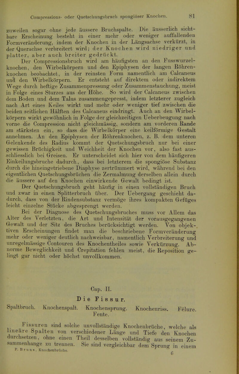 zuweilen sogar ohne jede äussere Bruchspalte. Die äusserlich sicht- bare Erscheinung besteht in einer mehr oder weniger auffallenden Formveränderimg, indem der Knochen in der Längsachse verkürzt, in der Querachse verbreitert wird; der Knochen wird niedriger und platter, aber auch breiter gedrückt. Der Compressionsbruch wird am häufigsten an den Fusswurzel- knochen, den Wirbelkörpern und den Epiphysen der langen Röhren- knochen beobachtet, in der reinsten Form namentlich am Calcaneus und den Wirbelkörpern. Er entsteht auf direktem oder indirektem Wege durch heftige Zusammenpressung oder Zusammenstauchung, meist in Folge eines Sturzes aus der Höhe. So wird der Calcaneus zwischen dem Boden und dem Talus zusammengepresst, indem letzterer zugleich nach Art eines Keiles wirkt und mehr oder weniger tief zwischen die beiden seitlichen Hälften des Calcaneus eindringt. Auch an den Wirbel- körpern wirkt gewöhnlich in Folge der gleichzeitigen Ueberbeugung nach vorne die Compression nicht gleichmässig, sondern am vorderen Rande a,m stärksten ein, so dass die Wirbelkörper eine keilförmige Gestalt annehmen. An den Epiphysen der Röhrenknochen, z. B. dem unteren Gelenkende des Radius kommt der Quetschungsbruch nur bei einer gewissen Brüchigkeit und Weichheit der Knochen vor, also fast aus- schliesslich bei Greisen. Er unterscheidet sich hier von dem häufigeren Einkeilungsbruche dadurch, dass bei letzterem die spongiöse Substanz durch die hineingetriebene Diaphyse zertrümmert wird, während bei den eigentlichen Quetschungsbrüchen die Zermalmung derselben allein durch die äussere auf den Knochen einwirkende Gewalt bedingt ist. Der Quetschungsbruch geht häufig in einen vollständigen Bruch und zwar in einen Splitterbruch über. Der Uebergang geschieht da- durch, dass von der Rindensubstanz vermöge ihres kompakten Gefüges leicht einzelne Stücke abgesprengt werden. Bei der Diagnose des Quetschungsbruches niuss vor Allem das Alter des Verletzten, die Art und Intensität der vorausgegangenen Gewalt und der Sitz des Bruches berücksichtigt werden. Von objek- tiven Erscheinungen findet man die beschriebene Formveränderung mehr oder weniger deutlich nachweisbar, namentlich Verbreiterung und unregelmässige Contouren des Knochentheiles sowie Verkürzung. Ab- norme Beweglichkeit und Crepitation fehlen meist, die Reposition ge- lingt gar nicht oder höchst unvollkommen. Cap. IL Die Fissur. Spaltbruch. Knochenspalt. Knochensprung. Knochenriss. Felure. Fente. Fissuren sind solche unvollständige Knochenbrüche, welche als lineare Spalten von verschiedener Länge und Tiefe den Knochen durchsetzen, ohne einen Theil desselben vollständig aus seinem Zu- sammenhange zu trennen. Sie sind vergleichbar dem Sprung in einem P. Bruns, Knochenbrüche. ()