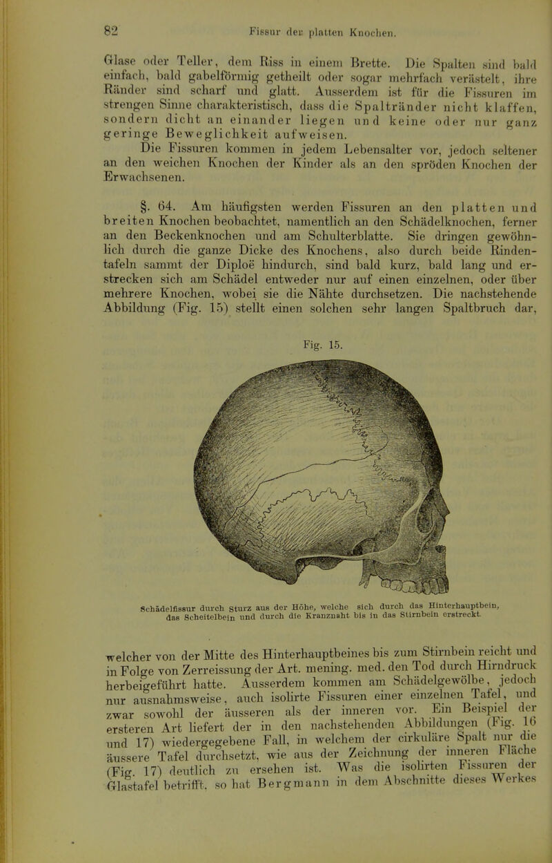 Glase oder Teller, dem Riss in einem Brette. Die Spalten sind bald einfach, bald gabelförmig getheilt oder sogar mehrfach verästelt, ihre Ränder sind scharf und glatt. Ausserdem ist für die Fissuren im strengen Sinne charakteristisch, dass die Spaltränder nicht klaffen, sondern dicht an einander liegen und keine oder nur ganz geringe Beweglichkeit aufweisen. Die Fissuren kommen in jedem Lebensalter vor, jedoch seltener an den weichen Knochen der Kinder als an den spröden Knochen der Erwachsenen. §. 64. Am häufigsten werden Fissuren an den platten und breiten Knochen beobachtet, namentlich an den Schädelknochen, ferner an den Beckenknochen und am Schulterblatte. Sie dringen gewöhn- lich durch die ganze Dicke des Knochens, also durch beide Rinden- tafeln sammt der Diploe hindurch, sind bald kurz, bald lang und er- strecken sich am Schädel entweder nur auf einen einzelnen, oder über mehrere Knochen, wobei sie die Nähte durchsetzen. Die nachstehende Abbildung (Fig. 15) stellt einen solchen sehr langen Spaltbruch dar. welcher von der Mitte des Hinterhauptbeines bis zum Stirnbein reicht und in Folge von Zerreissung der Art. mening. med. den Tod durch Hirndruck herbeigeführt hatte. Ausserdem kommen am Schädelgewölbe, jedoch nur ausnahmsweise, auch isolirte Fissuren einer einzelnen Tafel, und zwar sowohl der äusseren als der inneren vor Ein Beispiel der ersteren Art liefert der in den nachstehenden Abbildungen (Fig. lb und 17) wiedergegebene FaU, in welchem der cirkuläre Spalt nur die äussere Tafel durchsetzt, wie aus der Zeichnung der inneren Flache (Fie 17) deutlich zu ersehen ist. Was die isolirten Fissuren der Glastafel betrifft, so hat Bergmann in dem Abschnitte dieses Werkes
