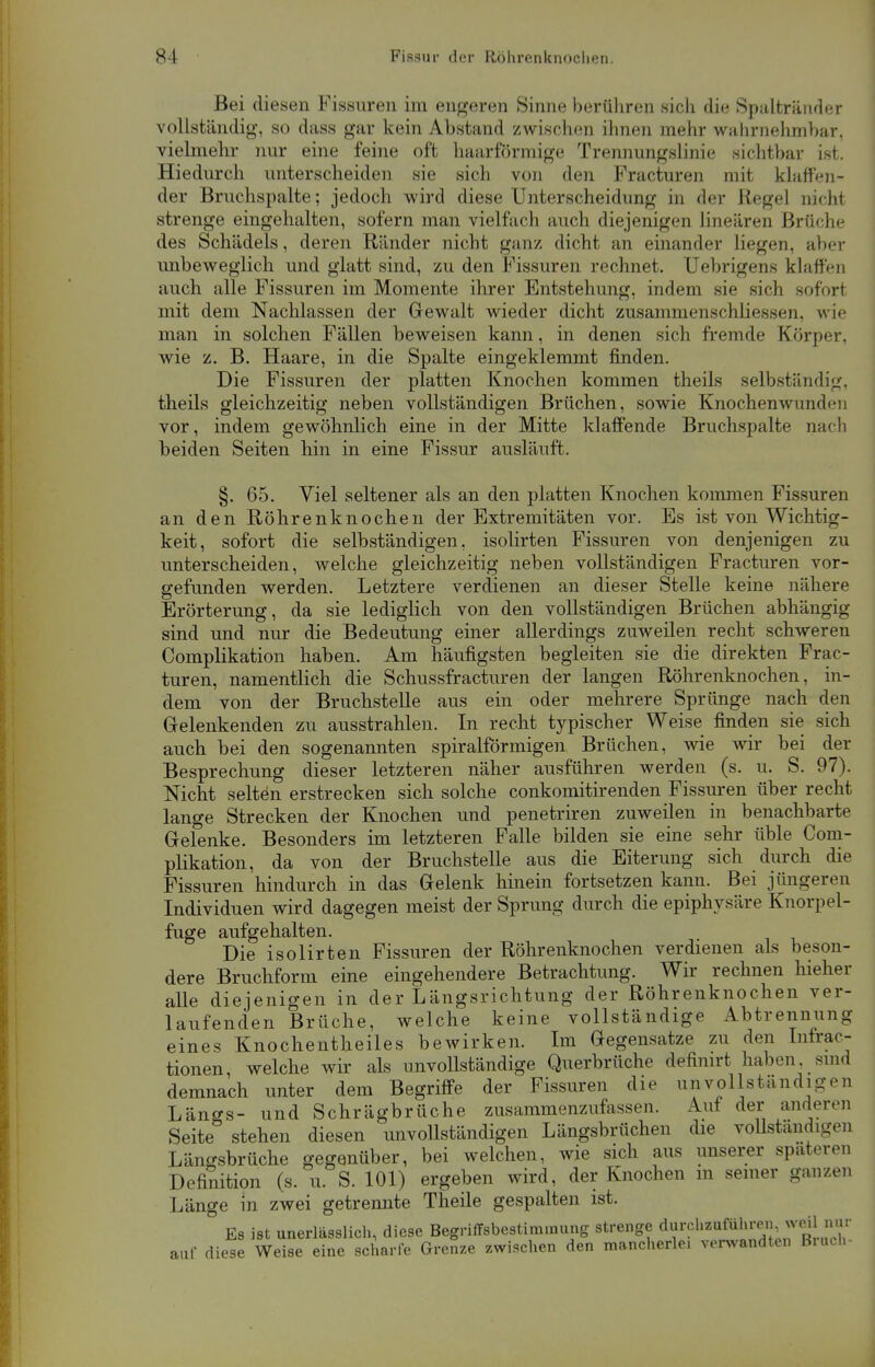 Bei diesen Fissuren im engeren Sinne berühren sich die Spalträuder vollständig, so dass gar kein Abstand zwischen ihnen mehr wahrnehmbar, vielmehr nur eine feine oft haarförmige Trennungslinie sichtbar ist. Hiedurch unterscheiden sie sich von den Fracturen mit klaffen- der Bruchspalte; jedoch wird diese Unterscheidung in der Regel nicht strenge eingehalten, sofern man vielfach auch diejenigen linearen Brüche des Schädels, deren Ränder nicht ganz dicht an einander liegen, aber unbeweglich und glatt sind, zu den Fissuren rechnet. Uebrigens klaffen auch alle Fissuren im Momente ihrer Entstehung, indem sie sich soforl mit dem Nachlassen der Gewalt wieder dicht Zusammenschlüssen, wie man in solchen Fällen beweisen kann, in denen sich fremde Körper, wie z. B. Haare, in die Spalte eingeklemmt finden. Die Fissuren der platten Knochen kommen theils selbständig, theils gleichzeitig neben vollständigen Brüchen, sowie Knochenwundi-n vor, indem gewöhnlich eine in der Mitte klaffende Bruchspalte nach beiden Seiten hin in eine Fissur ausläuft. §. 65. Viel seltener als an den platten Knochen kommen Fissuren an den Röhrenknochen der Extremitäten vor. Es ist von Wichtig- keit, sofort die selbständigen, isolirten Fissuren von denjenigen zu unterscheiden, welche gleichzeitig neben vollständigen Fracturen vor- gefunden werden. Letztere verdienen an dieser Stelle keine nähere Erörterung, da sie lediglich von den vollständigen Brüchen abhängig sind und nur die Bedeutung einer allerdings zuweilen recht schweren Complikation haben. Am häufigsten begleiten sie die direkten Frac- turen, namentlich die Schussfracturen der langen Röhrenknochen, in- dem von der Bruchstelle aus ein oder mehrere Sprünge nach den Gelenkenden zu ausstrahlen. In recht typischer Weise finden sie sich auch bei den sogenannten spiralförmigen Brüchen, wie wir bei der Besprechung dieser letzteren näher ausführen werden (s. u. S. 97). Nicht selten erstrecken sich solche conkomitirenden Fissuren über recht lange Strecken der Knochen und penetriren zuweilen in benachbarte Gelenke. Besonders im letzteren Falle bilden sie eine sehr üble Com- plikation, da von der Bruchstelle aus die Eiterung sich durch die Fissuren hindurch in das Gelenk hinein fortsetzen kann. Bei jüngeren Individuen wird dagegen meist der Sprung durch die epiphysäre Knorpel- fuge aufgehalten. Die isolirten Fissuren der Röhrenknochen verdienen als beson- dere Bruchform eine eingehendere Betrachtung. Wir rechnen hieher aUe diejenigen in der Längsrichtung der Röhrenknochen ver- laufenden Brüche, welche keine vollständige Abtrennung eines Knochentheiles bewirken. Im Gegensatze zu den Infrac- tionen, welche wir als unvollständige Querbrüche definirt haben, sind demnach unter dem Begriffe der Fissuren die unvollständigen Längs- und Schrägbrüche zusammenzufassen. Auf der anderen Seite stehen diesen unvollständigen Längsbrüchen die vollständigen Längsbrüche gegenüber, bei welchen, wie sich aus unserer spateren Definition (s. u. S. 101) ergeben wird, der Knochen m seiner ganzen Länge in zwei getrennte Theile gespalten ist. 3 Es ist unerläßlich, diese Begriffsbestimmung strenge df P^^^^S auf diese Weise eine scharfe Grenze zwischen den mancherlei verwandten Bruch-