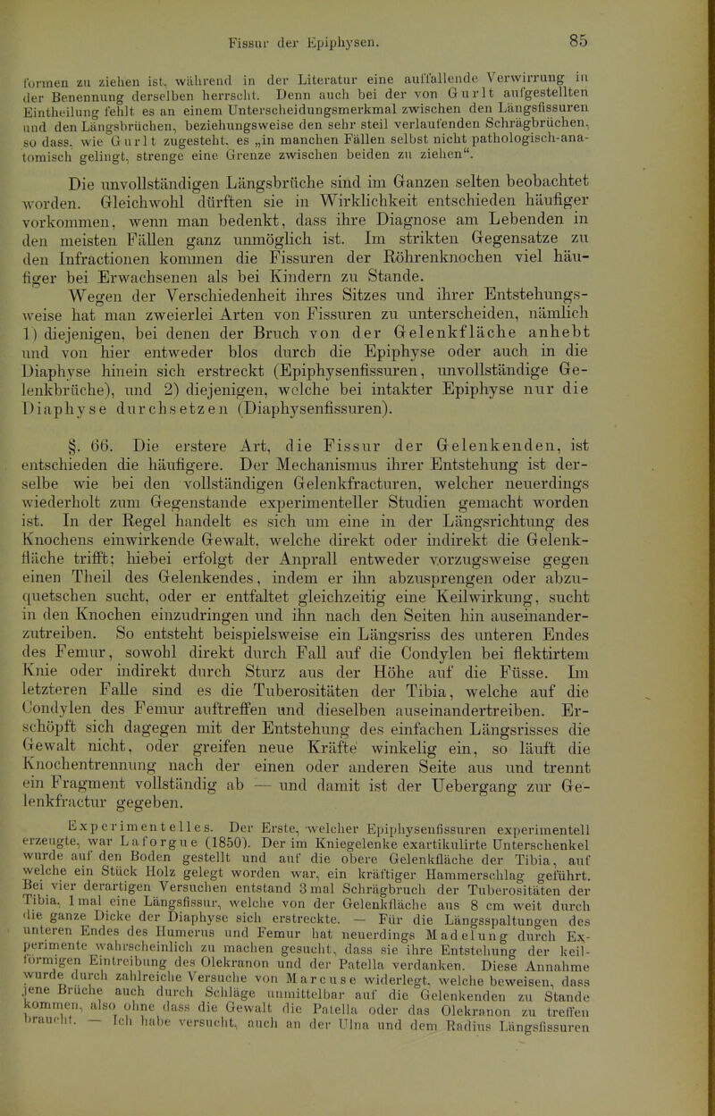 formen zu ziehen ist, während in der Literatur eine auffällende Verwirrung in der Benennung derselben herrscht. Denn auch bei der von Gnrlt aufgestellten Einteilung fehlt es an einem Unterscheidungsmerkmal zwischen den Längsfissuren und den Längsbrüchen, beziehungsweise den sehr steil verlaufenden Schrägbrüchen, so dass. wie G mit zugesteht, es „in manchen Fällen selbst nicht pathologisch-ana- tomisch gelingt, strenge eine. Grenze zwischen beiden zu ziehen. Die unvollständigen Längsbrüche sind im Ganzen selten beobachtet worden. Gleichwohl dürften sie in Wirklichkeit entschieden häufiger vorkommen, wenn man bedenkt, dass ihre Diagnose am Lebenden in den meisten Fällen ganz unmöglich ist. Im strikten Gegensatze zu den Infractionen kommen die Fissuren der Röhrenknochen viel häu- figer bei Erwachsenen als bei Kindern zu Stande. Wegen der Verschiedenheit ihres Sitzes und ihrer Entstehungs- weise hat man zweierlei Arten von Fissuren zu unterscheiden, nämlich 1) diejenigen, bei denen der Bruch von der Gelenkfläche anhebt und von hier entweder blos durch die Epiphyse oder auch in die Diaphyse hinein sich erstreckt (Epiphysenfissuren, unvollständige Ge- lenkbrüche), und 2) diejenigen, welche bei intakter Epiphyse nur die Diaphyse durchsetzen (Diaphysenfissuren). §. 66. Die erstere Art, die Fissur der Gelenkenden, ist entschieden die häufigere. Der Mechanismus ihrer Entstehung ist der- selbe wie bei den vollständigen Gelenkfracturen, welcher neuerdings wiederholt zum Gegenstande experimenteller Studien gemacht worden ist. In der Regel handelt es sich um eine in der Längsrichtung des Knochens einwirkende Gewalt, welche direkt oder indirekt die Gelenk- fliiche trifft; hiebei erfolgt der Anprall entweder vorzugsweise gegen einen Theil des Gelenkendes, indem er ihn abzusprengen oder abzu- quetschen sucht, oder er entfaltet gleichzeitig eine Keilwirkung, sucht in den Knochen einzudringen und ihn nach den Seiten hin auseinander- zutreiben. So entsteht beispielsweise ein Längsriss des unteren Endes des Femur, sowohl direkt durch Fall auf die Condylen bei flektirtem Knie oder indirekt durch Sturz aus der Höhe auf die Füsse. Im letzteren Falle sind es die Tuberositäten der Tibia, welche auf die Condylen des Femur anftreffen und dieselben auseinandertreiben. Er- schöpft sich dagegen mit der Entstehung des einfachen Längsrisses die Gewalt nicht, oder greifen neue Kräfte winkelig ein, so läuft die Knochentrennung nach der einen oder anderen Seite aus und trennt ein Fragment vollständig ab — und damit ist der Uebergang zur Ge- lenkfractur gegeben. Experimentelles. Der Erste, welcher Epiphysenfissuren experimentell erzeugte, war Laforgue (1850). Der im Kniegelenke exartikulirte Unterschenkel wurde auf den Boden gestellt und auf die obere Gelenkfläche der Tibia, auf welche ein Stück Holz gelegt worden war, ein kräftiger Hammerschlag geführt. Bei vier derartigen Versuchen entstand 3 mal Schrägbruch der Tuberositäten der Tibia. lma] eine Längsfissur, welche von der Gelenkfläche aus 8 cm weit durch die ganze Dicke der Diaphyse sich erstreckte. - Für die Längsspaltungen des unteren Endes des Humerus und Femur hat neuerdings Madelung durch Ex- perimente wahrscheinlich zu machen gesucht, dass sie ihre Entstehung der keil- lormigen Eintreibung des Olekranon und der Patella verdanken. Diese Annahme wurde durch zahlreiche Versuche von Marcuse widerlegt, welche beweisen, dass jene Bruche auch durch Schläge unmittelbar auf die Gelenkenden zu Stande kommen, also ohne dass die Gewalt die Patella oder das Olekranon zu trelTen oraneiit. — ich habe versucht, mich an der Ulna und dem Radius Längsfissuren