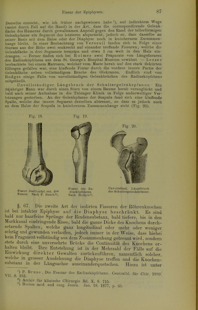 Derselbe entsteht , wie ich früher nachgewiesen habe1), auf indirektem Wege (meist durch Fall auf die Hand) in der Art, dass die correspondirende Gelenk- fläche des Humerus durch gewaltsamen Anprall gegen den Rand der tellerförmigen Gelenkplanne ein Segment des letzteren abquetscht, jedoch so, dass dasselbe an seiner Basis mit dem Halse oder der Diaphyse noch in knöchernem Zusammen- hange bleibt. In einer Beobachtung von Verneuil fanden sich in Folge eines Sturzes aus der Höhe zwei senkrecht auf einander treffende Fissuren, welche die I r( Irnkfläche in drei Segmente trennten und etwa 1 cm weit in den Hals ein- drangen. — Ferner finden sich bei Holmes zwei Präparate von Längsfissuren des Radiusköpfchens aus dem St. George's Hospital Museum erwähnt. — Lesse r beobachtete bei einem Matrosen, welcher vom Mäste herab auf den stark flektirten Ellbogen gefallen war, eine klaffende Fissur durch die vordere innere Partie der Gelenklläche neben vollständigem Bruche des Olekranon. Endlich sind von Ho dg es einige Fälle von unvollständigen Gelenkbrüchen des Radiusköpfchens mitgetheilt. Unvollständiger Längsbruch der Schultergelenkspfanne. ' Ein 34jähriger Mann war durch einen Sturz von einem Baume herab verunglückt und bald nach seiner Aufnahme in die Tübinger Klinik in Folge anderweitiger Ver- letzungen gestorben. An der Gelenkpfanne der Scapula fand sich eine klaffende Spalte, welche das innere Segment derselben abtrennt, so dass es jedoch noch an dem Halse der Scapula in knöchernem Zusammenhange steht (Fig. 20). §. 67. Die zweite Art der isolirten Fissuren der Röhrenknochen ist bei intakter Epiphyse auf die Diaphyse beschränkt. Es sind bald nur haarfeine Sprünge der Rindensubstanz, bald tiefere, bis in den Markkanal eindringende Risse, bald die ganze Dicke des Knochens durch- setzende Spalten, welche ganz longitudinal oder mehr oder weniger schräg und gewunden verlaufen, jedoch immer in der Weise, dass hiebei kein Fragment vollständig aus dem Zusammenhang getrennt wird, sondern stets durch eine unversehrte Brücke die Continuität des Knochens er- halten bleibt. Ihre Entstehung ist in der Mehrzahl der Fälle auf die Einwirkung direkter Gewalten zurückzuführen, namentlich solcher, welche in grosser Ausdehnung die Diaphyse treffen und die Knochen- substanz m der Längsachse auseinanderquetschen. Hiezu ist unter Fig. 18. Fig. 19. Fissur des Condyl. ext. des Femur. Nach F. Busch 2). Fissur des Ea- diusköpfchens. Nach Hodges3). Unvollständ. Längsbruch der Schultergelenkspfanne. VII. S. 353. 2) Archiv für klinische Chirurgie Bd. X, S. 715. ) Boston med. and sucg. Journ. Jan. 18. 1877, p. 65.