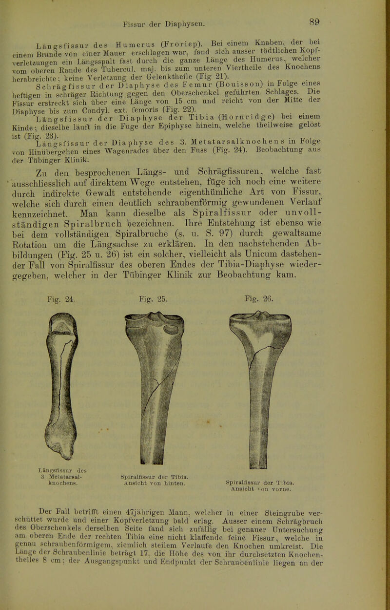 Langsfissur des Hamerns (Froriep). Bei einem Knaben der bei einem Brande von einer Mauer erschlagen war, fand sich ausser todtlichen Kopi- verletzungen ein Längsspalt fast durch die ganze Länge des Humerus welcher vom oberen Rande des Tubercul. maj. bis zum unteren Viertheile des Knochens herabreichte; keine Verletzung der Gelenktheile (Fig 21). Schrägfissur der Diaphyse des Femur (Bouisson) in Folge eines heftigen in schräger Richtung gegen den Oberschenkel geführten Schlages. Die Fissur erstreckt sich über eine Länge von 15 cm und reicht von der Mitte der Diaphyse bis zum Condyl. ext. femoris (Fig. 22). _ Längsfissur der Diaphyse der Tibia (Hornridge) bei einem Kinde; dieselbe läuft in die Fuge der Epiphyse hinein, welche theilweise gelost ist (Fig. 23). „ , . ^ . Längsfissur der Diaphyse des 3. Metatarsalknochen s m Folge von Hinübergehen eines Wagenrades über den Fuss (Fig. 24). Beobachtung aus der Tübinger Klinik. Zu den besprochenen Längs- und Schrägfissuren, welche fast ausschliesslich auf direktem Wege entstehen, füge ich noch eine weitere durch indirekte Gewalt entstehende eigenthümliche Art von Fissur, welche sich durch einen deutlich schraubenförmig gewundenen Verlauf kennzeichnet. Man kann dieselbe als Spiralfissur oder unvoll- ständigen Spiralbruch bezeichnen. Ihre Entstehung ist ebenso wie bei dem vollständigen Spiralbruche (s. u. S. 97) durch gewaltsame Rotation um die Längsachse zu erklären. In den nachstehenden Ab- bildungen (Fig. 25 u. 26) ist ein solcher, vielleicht als Unicum dastehen- der Fall von Spiralfissur des oberen Endes der Tibia-Diaphyse wieder- gegeben, welcher in der Tübinger Klinik zur Beobachtung kam. Fig. 24. Fig. 25. Fig. 26. Langsfissur des 3 Metatarsal- knochens. Spirallissiir der Tibia. Ansicht von hinten. spiralnssuv der Tibia. Ansicht von vorne. Der Fall betriift einen 47jährigen Mann, welcher in einer Steingrube ver- schüttet wurde und einer Kopfverletzung bald erlag. Ausser einem Schrägbruch des Oberschenkels derselben Seite fand sich zufällig bei genauer Untersuchung am oberen Ende der rechten Tibia eine nicht klaffende feine Fissur, welche in genau schraubenförmigem, ziemlich steilem Verlaufe den Knochen umkreist. Die Lange der Schraubenlinie beträgt 17. die Höhe des von ihr durchsetzten Knochen- theiles 8 cm; der Ausgangspunkt und Endpunkt der Schraubenlinie liegen an der