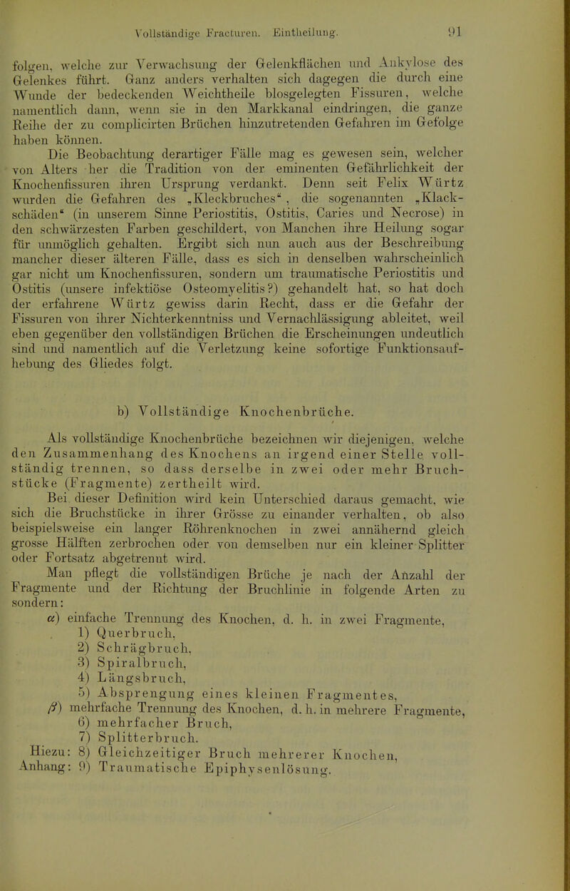 folgen, welche zur Verwachsung der Gelenkflüchen und Ankylose des Gelenkes führt. Ganz anders verhalten sich dagegen die durch eine Wunde der bedeckenden Weichtheile biosgelegten Fissuren, welche namentlich dann, wenn sie in den Markkanal eindringen, die ganze Reihe der zu complicirten Brüchen hinzutretenden Gefahren im Gefolge haben können. Die Beobachtung derartiger Fülle mag es gewesen sein, welcher von Alters her die Tradition von der eminenten Geführlichkeit der Knochenfissuren ihren Ursprung verdankt. Denn seit Felix Würtz wurden die Gefahren des „Kleckbruches , die sogenannten „Klack- schüden (in imserem Sinne Periostitis, Ostitis, Caries und Necrose) in den schwürzesten Farben geschildert, von Manchen ihre Heilung sogar für unmöglich gehalten. Ergibt sich nun auch aus der Beschreibung mancher dieser ülteren Fülle, dass es sich in denselben wahrscheinlich gar nicht um Knochenfissuren, sondern um traumatische Periostitis und Ostitis (unsere infektiöse Osteomyelitis?) gehandelt hat, so hat doch der erfahrene Würtz gewiss darin Recht, dass er die Gefahr der Fissuren von ihrer Nichterkenntniss und Vernachlüssigung ableitet, weil eben gegenüber den vollstündigen Brüchen die Erscheinungen undeutlich sind und namentlich auf die Verletzung keine sofortige Funktionsauf- hebung des Gliedes folgt. b) Vollständige Knochenbrüche. Als vollständige Knochenbrüche bezeichnen wir diejenigen, welche den Zusammenhang des Knochens an irgend einer Stelle, voll- stündig trennen, so dass derselbe in zwei oder mehr Bruch- stücke (Fragmente) zertheilt wird. Bei dieser Definition wird kein Unterschied daraus gemacht, wie sich die Bruchstücke in ihrer Grösse zu einander verhalten, ob also beispielsweise ein langer Röhrenknochen in zwei annühernd gleich grosse Hälften zerbrochen oder von demselben nur ein kleiner Splitter oder Fortsatz abgetrennt wird. Man pflegt die vollstündigen Brüche je nach der Anzahl der Fragmente und der Richtung der Bruchlinie in folgende Arten zu sondern: a) einfache Trennung des Knochen, d. h. in zwei Fragmente, 1) Querbruch, 2) Schrügbruch, 3) Spiralbruch, 4) Lüngsbruch, •>) Absprengung eines kleinen Fragmentes, ff) mehrfache Trennung des Knochen, d. h. in mehrere Fragmente, 6) mehrfacher Bruch, 7) Splitterbruch. Hiezu: 8) Gleichzeitiger Bruch mehrerer Knochen, Anhang: 9) Traumatische Epiphysenlösung.