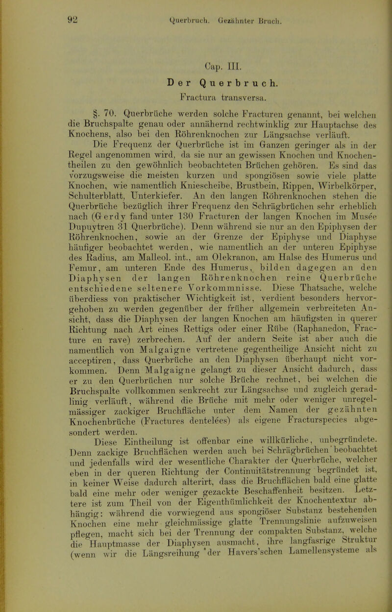 Cap. III. Der Querbruch. Fractura transversa. §. 70. Querbrüche werden solche Fracturen genannt, bei welchen die Bruchspalte genau oder ;mnähernd recht winklig zur Hauptachse des Knochens, also bei den Röhrenknochen zur Längsachse verläuft. Die Frequenz der Querbrüche ist im Ganzen geringer als in der Regel angenommen wird, da sie nur an gewissen Knochen und Knochen- theilen zu den gewöhnlich beobachteten Brüchen gehören. Es sind das vorzugsweise die meisten kurzen und spongiösen sowie viele platte Knochen, wie namentlich Kniescheibe, Brustbein, Rippen, Wirbelkörper, Schulterblatt, Unterkiefer. An den langen Röhrenknochen stehen die Querbrüche bezüglich ihrer Frequenz den Schrägbrüchen sehr erheblich nach (Gerdy fand unter 130 Fracturen der langen Knochen im Musee Dupuytren 31 Querbrüche). Denn während sie nur an den Epiphysen der Röhrenknochen, sowie an der Grenze der Epiphyse und Diaphyse häufiger beobachtet werden, wie namentlich an der unteren Epiphyse des Radius, am Malleol. int., am Olekranon, am Halse des Humerus und Femur, am unteren Ende des Humerus, bilden dagegen an den Diaphysen der langen Röhrenknochen reine Querbrüche entschiedene seltenere Vorkommnisse. Diese Thatsache, welche überdiess von praktischer Wichtigkeit ist, verdient besonders hervor- gehoben zu werden gegenüber der früher allgemein verbreiteten An- sicht, dass die Diaphysen der langen Knochen am häufigsten in querer Richtung nach Art eines Rettigs oder einer Rübe (Raphanedon, Frac- ture en rave) zerbrechen. Auf der andern Seite ist aber auch die namentlich von Malgaigne vertretene gegenteilige Ansicht nicht zu acceptiren, dass Querbrüche an den Diaphysen überhaupt nicht vor- kommen. Denn Malgaigne gelangt zu dieser Ansicht dadurch, dass er zu den Querbrüchen nur solche Brüche rechnet, bei welchen die Bruchspalte vollkommen senkrecht zur Längsachse und zugleich gerad- linig verläuft, während die Brüche mit mehr oder weniger unregel- mässiger zackiger Bruchfläche unter dem Namen der gezähnten Knochenbrüche (Fractnres dentelees) als eigene Fracturspecies abge- sondert werden. Diese Eintheilung ist offenbar eine willkürliche, unbegründete. Denn zackige Bruchflächen werden auch bei Schrägbrüchen' beobachtet und jedenfalls wird der wesentliche Charakter der Querbrüche, welcher eben in der queren Richtung der Continuitätstrennung begründet ist. in keiner Weise dadurch alterirt, dass die Bruchflächen bald eine glatte bald eine mehr oder weniger gezackte Beschaffenheit besitzen. Letz- tere ist zum Theil von der Eigeiithümlichkeit der Knochentextur ab- hängig: während die vorwiegend aus spongiöser Substanz bestehenden Knochen eine mehr gleichmässige glatte Trennungslinie aufzuweisen pflegen, macht sich bei der Trennung der compakten Substanz welche die Hauptmasse der Diaphysen ausmacht, ihre langfasrige Struktur (wenn wir die Längsreihung 'der Havers'schen Lamellensysteme als