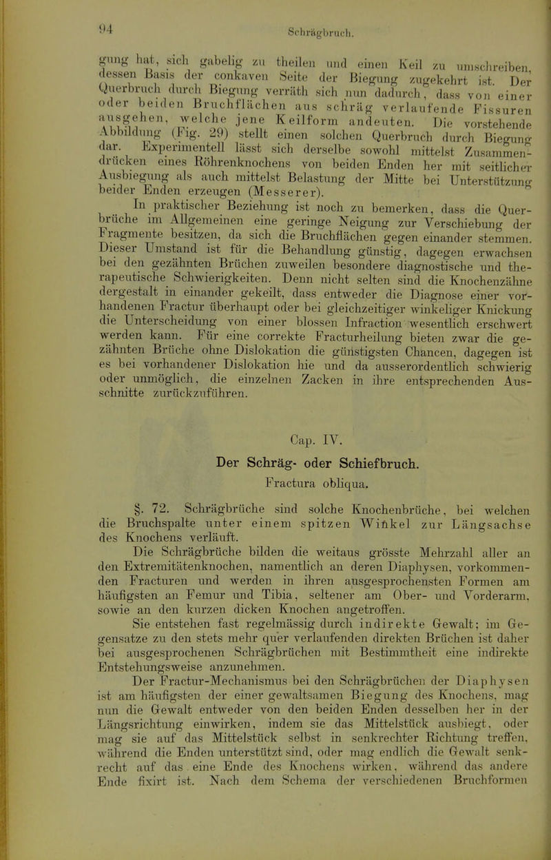 giing hat, sich gabelig zu theilen und einen Keil zu umschreiben dessen Basis der conkaven Seite der Biegung zugekehrt ist. Der^ Querbruch durch Biegung verräth sich nun dadurch, dass von einer oder beiden Bruchflächen aus schräg verlaufende Fissuren TKÄShen'/-^elci?N jenn Keilform andeuten. Die vorstehende Abbildung (Fig. 29) stellt einen solchen Querbruch durch Biegung dar Experimentell lässt sich derselbe sowohl mittelst Zusammen- drucken eines Röhrenknochens von beiden Enden her mit seitlicher Ausbiegung als auch mittelst Belastung der Mitte bei Unterstützung beider Enden erzeugen (Messerer). In praktischer Beziehung ist noch zu bemerken, dass die Quer- brüche im Allgemeinen eine geringe Neigung zur Verschiebung der Fragmente besitzen, da sich die Bruchflächen gegen einander stemmen. Dieser Umstand ist für die Behandlung günstig, dagegen erwachsen bei den gezähnten Brüchen zuweilen besondere diagnostische und the- rapeutische Schwierigkeiten. Denn nicht selten sind die Knochenzälme dergestalt in einander gekeilt, dass entweder die Diagnose einer vor- handenen Fractur überhaupt oder bei gleichzeitiger winkeliger Knickung die Unterscheidung von einer blossen Infraction wesentlich erschwert werden kann. Für eine correkte Fracturheilung bieten zwar die ge- zähnten Brüche ohne Dislokation die günstigsten Chancen, dagegen ist es bei vorhandener Dislokation hie und da ausserordentlich schwierig oder unmöglich, die einzelnen Zacken in ihre entsprechenden Aus- schnitte zurückzuführen. Cap. IV. Der Schräg- oder Schiefbruch. Fractura obliqua. §. 72. Schrägbrüche sind solche Knochenbrüche, bei welchen die Bruchspalte unter einem spitzen Winkel zur Längsachse des Knochens verläuft. Die Schrägbrüche bilden die weitaus grösste Mehrzahl aller an den Extremitätenknochen, namentlich an deren Diaphysen, vorkommen- den Fracturen und werden in ihren ausgesprochensten Formen am häufigsten an Femur und Tibia, seltener am Ober- und Vorderann. sowie an den kurzen dicken Knochen angetroffen. Sie entstehen fast regelmässig durch indirekte Gewalt; im Ge- gensatze zu den stets mehr quer verlaufenden direkten Brüchen ist daher bei ausgesprochenen Schrägbrüchen mit Bestimmtheit eine indirekte Entstehungsweise anzunehmen. Der Fractur-Mechanismus bei den Schrägbrüchen der Diaphysen ist am häufigsten der einer gewaltsamen Biegung des Knochens, mag nun die Gewalt entweder von den beiden Enden desselben her in der Längsrichtung einwirken, indem sie das Mittelstück ausbiegt, oder mag sie auf das Mittelstück selbst in senkrechter Richtung treffen, während die Enden unterstützt sind, oder mag endlich die Gewalt senk- recht auf das eine Ende des Knochens wirken, während das andere Ende fixirt ist. Nach dem Schema der verschiedenen Bruchformen
