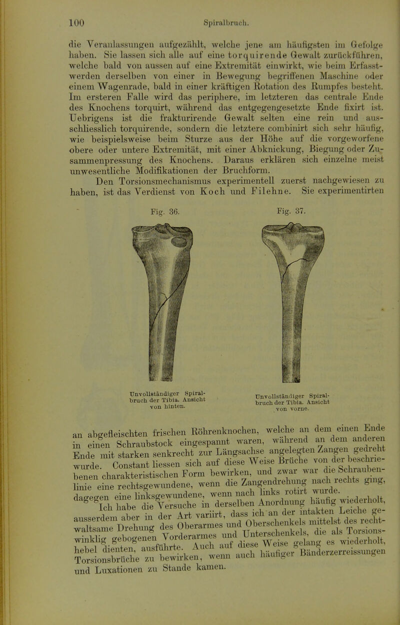 die Veranlassungen aufgezählt, welche jene am häufigsten im Gefolge haben. Sie lassen sich alle auf eine torquirende Gewalt zurückfuhren, welche bald von aussen auf eine Extremität einwirkt, wie beim Erfasst- werden derselben von einer in Bewegung begriffenen Maschine oder einem Wagenrade, bald in einer kräftigen Rotation des Rumpfes besteht. Im ersteren Falle wird das periphere, im letzteren das centrale Ende des Knochens torquirt, während das entgegengesetzte Ende fixirt ist. TJebrigens ist die frakturirende Gewalt selten eine rein und aus- schliesslich torquirende, sondern die letztere combinirt sich sehr häufig, wie beispielsweise beim Sturze aus der Höhe auf die vorgeworfene obere oder untere Extremität, mit einer Abknickung, Biegung oder Zu- sammenpressung des Knochens. Daraus erklären sich einzelne meist unwesentliche Modifikationen der Bruchform. Den Torsionsmechanismus experimentell zuerst nachgewiesen zu haben, ist das Verdienst von Koch und Filehne. Sie experimentirten Fig. 36. Fig. 37. Unvollständiger Spiral- bruch der Tibia. Ansicht von hinten. mm Unvollständiger Spiral- bruch der Tibia. Ansicht von vorne. an abgefleischten frischen Röhrenknochen, welche an dem einen Ende nT etgen Schraubstock eingespannt waren, während an dem anderen FmlP mit starken senkrecht zur Längsachse angelegten Zangen gedieht wurde ctn^Z ZL sich auf diese Weise Brüche von der beschrie- ben charakteristischen Form bewirken, und zwar war die Schrauben- CTJZ^rechtsgewundene, wenn die Zangendrehimg nach. rechts gmg, daseien eine linksgewundene, wenn nach links rotnt wurde. winklig.gebogenen Vorderarmes 7/d^*™ke^ es , ll.,l,,.holt. ToxlÄe 7n Wket wenn ath hänfiger^änLzerreissungen und Luxationen zu Stande kamen.