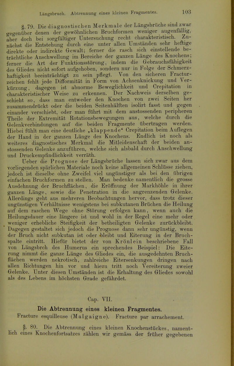 §. 79. Die diagnostischen Merkmale der Längsbrüche sind zwar gegenüber denen der gewöhnlichen Bruchformen weniger augenfällig, aber doch bei sorgfältiger Untersuchung recht charakteristisch. Zu- nächst die Entstehung durch eine unter allen Umständen sehr heftige direkte oder indirekte Gewalt; ferner die rasch sich einstellende be- trächtliche Anschwellung im Bereiche der ganzen Länge des Knochens ; ferner die Art der Funktionsstörung, indem die Gebrauchsfähigkeit des Gliedes nicht sofort aufgehoben, sondern nur in Folge der Schmerz- haftigkeit beeinträchtigt zu sein pflegt. Von den sicheren Fractur- zeichen fehlt jede Difformität in Form von Achsenknickung und Ver- kürzung, dagegen ist abnorme Beweglichkeit und Crepitation in charakteristischer Weise zu erkennen. Der Nachweis derselben ge- schieht so, dass man entweder den Knochen von zwei Seiten her zusammendrückt oder die beiden Seitenhälften isolirt fasst und gegen einander verschiebt, oder man führt mit dem anstossenden peripheren Theile der Extremität Rotationsbewegungen aus, welche durch die Gelenkverbindungen auf die beiden Fragmente übertragen werden. Hiebei fühlt man eine deutliche „klappende Crepitation beim Auflegen der Hand in der ganzen Länge des Knochens. Endlich ist noch als weiteres diagnostisches Merkmal die Mitleidenschaft der beiden an- stossenden Gelenke anzuführen, welche sich alsbald durch Anschwellung und Druckempfindlichkeit verräth. Ueber die Prognose der Längsbrüche lassen sich zwar aus dem vorliegenden spärlichen Materiale noch keine allgemeinen Schlüsse ziehen, jedoch ist dieselbe ohne Zweifel viel ungünstiger als bei den übrigen einfachen Bruchformen zu stellen. Man bedenke namentlich die grosse Ausdehnung der Bruchflächen, die Eröffnung der Markhöhle in ihrer ganzen Länge, sowie die Penetration in die angrenzenden Gelenke. Allerdings geht aus mehreren Beobachtungen hervor, dass trotz dieser ungünstigen Verhältnisse wenigstens bei subkutanen Brüchen die Heilung auf dem raschen Wege ohne Störung erfolgen kann, wenn auch die Heilungsdauer eine längere ist und wohl in der Regel eine mehr oder weniger erhebliche Steifigkeit der betheiligten Gelenke zurückbleibt. Dagegen gestaltet sich jedoch die Prognose dann sehr ungünstig, wenn der Bruch nicht subkutan ist oder bleibt und Eiterung in der Bruch- spalte eintritt. Hiefür bietet der von Krönlein beschriebene Fall von Längsbrch des Humerus ein sprechendes Beispiel: Die Eite- rung nimmt die ganze Länge des Gliedes ein, die ausgedehnten Bruch- flächen werden nekrotisch, zahlreiche Eitersenkungen dringen nach allen Richtungen hin vor und hiezu tritt noch Vereiterung zweier Gelenke. Unter diesen Umständen ist die Erhaltung des Gliedes sowohl als des Lebens im höchsten Grade gefährdet. Cap. VII. Die Abtrennung eines kleinen Fragmentes. Fracture esquilleuse (Malgaigne). Fracture par arrachement. §. 80. Die Abtrennung eines kleinen Knochenstückes, nament- lich eines Knochenfortsatzes zählen wir gemäss der früher gegebenen