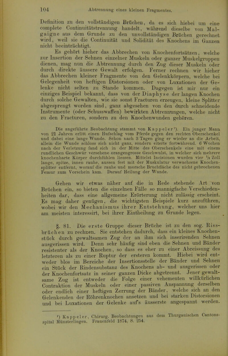 Definition zu den vollständigen Brüchen, da es sich hiebei um eine complete Continuitätstrennung handelt, während dieselbe von Mal- gaigne aus dem Grunde zu den unvollständigen Brüchen gerechnet, wird, weil sie die Continuität und Solidität des Knochens im Ganzen nicht beeinträchtigt. Es gehört hieher das Abbrechen von Knochenfortsätzen, welche zur Insertion der Sehnen einzelner Muskeln oder ganzer Muskelgruppen dienen, mag nun die Abtrennung durch den Zug dieser Muskeln oder durch direkte äussere Gewalt erfolgen. Ferner rechnen wir hieher das Abbrechen kleiner Fragmente von den Gelenkkörpern, welche bei Gelegenheit von heftigen Distorsionen oder von Luxationen der Ge- lenke nicht selten zu Stande kommen. Dagegen ist mir nur ein einziges Beispiel bekannt, dass von der Diaphyse der langen Knochen durch solche Gewalten, wie sie sonst Fracturen erzeugen, kleine Splitter abgesprengt worden sind, ganz abgesehen von den durch schneidende Instrumente (oder Schusswafifen) bewirkten Abtrennungen, welche nicht zu den Fracturen, sondern zu den Knochenwunden gehören. Die angeführte Beobachtung stammt von Kappel er1). Ein junger Mann von 21 Jahren erlitt einen Hufschlag vom Pferde gegen den rechten Oberschenkel und dabei eine lange Wunde. Schon nach 3 Tagen ging er wieder an die Arbeit, allein die Wunde schloss sich nicht ganz, sondern eiterte fortwährend. 6 Wochen nach der Verletzung fand sich in der Mitte des Oberschenkels eine mit einem rundlichen Geschwür versehene orangengrosse Geschwulst, in welcher sich mehrere knochenharte Körper durchfühlen Hessen. Mittelst Incisionen wurden vier V« Zoll lange, spitze, innen rauhe, aussen fest mit der Muskulatur verwachsene Knochen- splitter entfernt, worauf die rauhe und morsche Bruchfläche des nicht gebrochenen Femur zum Vorschein kam. Darauf Heilung der Wunde. Gehen wir etwas näher auf die in Rede stehende Art von Brüchen ein, so bieten die einzelnen Fälle so mannigfache Verschieden- heiten dar, dass eine allgemeine Erörterung nicht zulässig erscheint. Es mag daher genügen, die wichtigsten Beispiele kurz anzuführen, wobei wir den Mechanismus ihrer Entstehung, welcher uns hier am meisten interessirt, bei ihrer Eintheilung zu Grunde legen. §. 81. Die erste Gruppe dieser Brüche ist zu den sog. Riss- brüchen zu rechnen. Sie entstehen dadurch, dass ein kleines Knochen- stück durch gewaltsamen Zug der an ihm sich inserirenden Sehnen ausgerissen wird. Denn sehr häufig sind eben die Sehnen und Bänder resistenter als der Knochen, so dass es eher zu einer Abreissimg des letzteren als zu einer Ruptur der ersteren kommt. Hiebei wird ent- weder blos im Bereiche der Insertionsstelle der Bänder und Sehnen ein Stück der Rindensubstanz des Knochens ab- und ausgerissen oder der Knochenfortsatz in seiner ganzen Dicke abgetrennt. Jener gewalt- same Zug ist entweder die Folge einer vehementen willkürlichen Contraktion der Muskeln oder einer passiven Anspannung derselben oder endlich einer heftigen Zerrung der Bänder, welche sich an den Gelenkenden der Röhrenknochen ansetzen und bei starken Distorsionen und bei Luxationen der Gelenke aufs äusserste angespannt werden. ') Kappeler, Chirurg. Beobachtungen aus dem Thurgauischen Cantons- spital Münsterlingen. Frauenfeld 1874, S. 254.