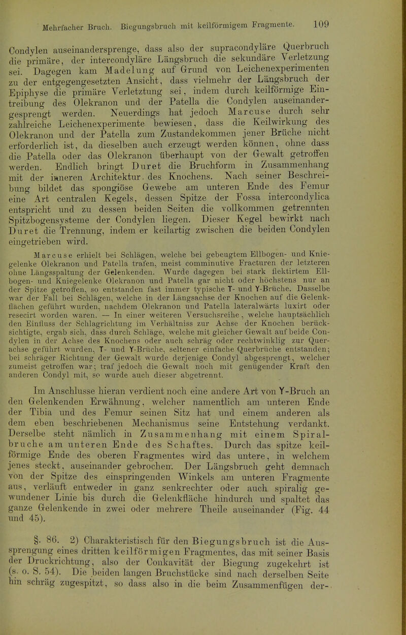 Condylen auseinandersprenge, dass also der supracondyläre Querbruch die primäre, der intercondyläre Längsbruch die sekundäre Verletzung sei. Dagegen kam Madelung auf Grund von Leichenexperimenten zu der entgegengesetzten Ansicht, dass vielmehr der Längsbruch der Epiphyse die primäre Verletztung sei, indem durch keilförmige Ein- treibung des Olekranon und der Patella die Condylen auseinander- gesprengt werden. Neuerdings hat jedoch Marcuse durch sehr zahlreiche Leichenexperimente bewiesen, dass die Keilwirkung des Olekranon und der Patella zum Zustandekommen jener Brüche nicht erforderlich ist, da dieselben auch erzeugt werden können, ohne dass die Patella oder das Olekranon überhaupt von der Gewalt getroffen werden. Endlich bringt Dur et die Bruchform in Zusammenhang mit der inneren Architektur, des Knochens. Nach seiner Beschrei- bung bildet das spongiöse Gewebe am unteren Ende des Femur eine Art centralen Kegels, dessen Spitze der Fossa intercondylica entspricht und zu dessen beiden Seiten die vollkommen getrennten Spitzbogensysteme der Condylen liegen. Dieser Kegel bewirkt nach Duret die Trennung, indem er keilartig zwischen die beiden Condylen eingetrieben wird. Marcuse erhielt bei Schlägen, welche bei gebeugtem Ellbogen- und Knie- gelenke Olekranon und Pate.lla trafen, meist comminutive Fracturen der letzteren ohne Längsspaltung der Gelenkenden. Wurde dagegen bei stark flektirtem Ell- bogen- und Kniegelenke Olekranon und Patella gar nicht oder höchstens nur an der Spitze getroffen, so entstanden fast immer typische T- und Y-Brüche. Dasselbe war der Fall bei Schlägen, welche in der Längsachse der Knochen auf die Gelenk- flachen geführt wurden, nachdem Olekranon und Patella lateralwärts luxirt oder resecirt worden waren. — In einer weiteren Versuchsreihe, welche hauptsächlich den Einfluss der Schlagrichtung im Verhältniss zur Achse der Knochen berück- sichtigte, ergab sich, dass durch Schläge, welche mit gleicher Gewalt auf beide Con- dylen in der Achse des Knochens oder auch schräg oder rechtwinklig zur Quer- achse geführt wurden, T- und Y-Brüche, seltener einfache Querbrüche entstanden; bei schräger Richtung der Gewalt wurde derjenige Condyl abgesprengt, welcher zumeist getroffen war; traf jedoch die Gewalt noch mit genügender Kraft den anderen Condyl mit, so wurde auch dieser abgetrennt. Im Anschlüsse hieran verdient noch eine andere Art von Y-Bruch an den Gelenkenden Erwähnung, welcher namentlich am unteren Ende der Tibia und des Femur seinen Sitz hat und einem anderen als dem eben beschriebenen Mechanismus seine Entstehung verdankt. Derselbe steht nämlich in Zusammenhang mit einem Spiral- bruche am unteren Ende des Schaftes. Durch das spitze keil- förmige Ende des oberen Fragmentes wird das untere, in welchem jenes steckt, auseinander gebrochen. Der Längsbruch geht demnach von der Spitze des einspringenden Winkels am unteren Fragmente aus, verläuft entweder in ganz senkrechter oder auch spiralig ge- wundener Linie bis durch die Gelenkfläche hindurch und spaltet das ganze Gelenkende in zwei oder mehrere Theile auseinander (Fig. 44 und 45). §. 86. 2) Charakteristisch für den Biegungsbruch ist die Aus- sprengung eines dritten keilförmigen Fragmentes, das mit seiner Basis der Druckrichtung, also der Conkavität der Biegung zugekehrt ist (s- o. S. 54). Die beiden langen Bruchstücke sind nach derselben Seite hm schräg zugespitzt, so dass also in die beim Zusammenfügen der-