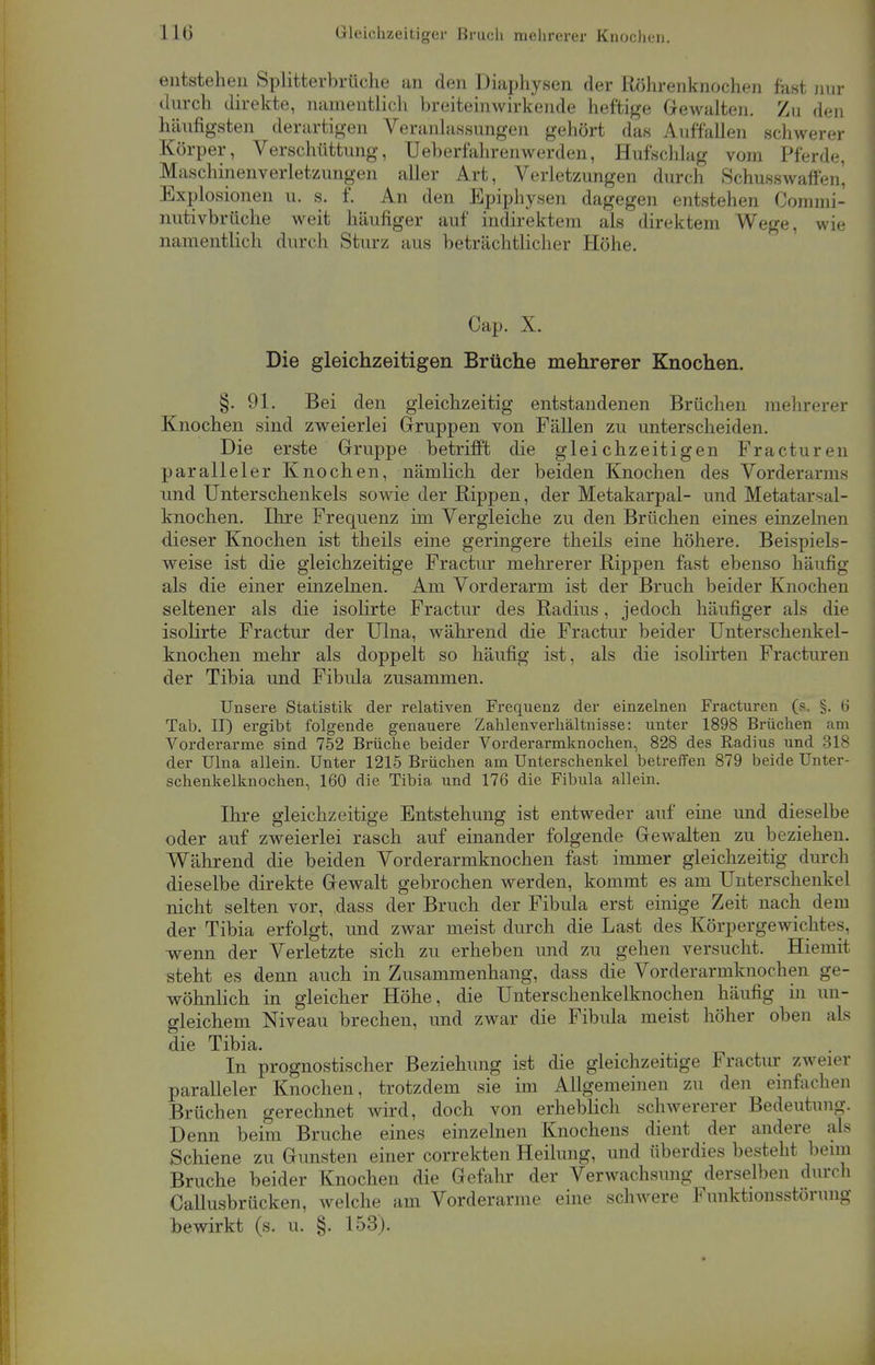 I L6 Gleichzeitiger Bruch mehrerer Knochen. entstehen Splitterbrüche an den Diaphysen der Röhrenknochen fast Hin- durch direkte, namentlich breiteinwirkende heftige Gewalten. Zu den häufigsten derartigen Veranlassungen gehört das Auffallen schwerer Körper, Verschüttung, Ueberfahrenwerden, Hufschlag vom Pferde, Maschinenverletzungen aller Art, Verletzungen durch Schusswaffen, Explosionen u. s. f. An den Epiphysen dagegen entstehen Commi- nutivbrüche weit häufiger auf indirektem als direktem Wege, wie namentlich durch Sturz aus beträchtlicher Höhe. Cap. X. Die gleichzeitigen Brüche mehrerer Knochen. §. 91. Bei den gleichzeitig entstandenen Brüchen mehrerer Knochen sind zweierlei Gruppen von Fällen zu unterscheiden. Die erste Gruppe betrifft die gleichzeitigen Fracturen paralleler Knochen, nämlich der beiden Knochen des Vorderarms und Unterschenkels sowie der Rippen, der Metakarpal- und Metatarsal- knochen. Ihre Frequenz im Vergleiche zu den Brüchen eines einzelnen dieser Knochen ist theils eine geringere theils eine höhere. Beispiels- weise ist die gleichzeitige Fractur mehrerer Rippen fast ebenso häufig als die einer einzelnen. Am Vorderarm ist der Bruch beider Knochen seltener als die isolirte Fractur des Radius, jedoch häufiger als die isolirte Fractur der Ulna, während die Fractur beider Unterschenkel- knochen mehr als doppelt so häufig* ist, als die isolirten Fracturen der Tibia und Fibula zusammen. Unsere Statistik der relativen Frequenz der einzelnen Fracturen (?, §. 6 Tab. II) ergibt folgende genauere Zahlenverhältnisse: unter 1898 Brüchen am Vorderarme sind 752 Brüche beider Vorderarmknochen, 828 des Radius und 318 der Ulna allein. Unter 1215 Brüchen am Unterschenkel betreffen 879 beide Unter- schenkelknochen, 160 die Tibia und 176 die Fibula allein. Ihre gleichzeitige Entstehung ist entweder auf eine und dieselbe oder auf zweierlei rasch auf einander folgende Gewalten zu beziehen. Während die beiden Vorderarmknochen fast immer gleichzeitig durch dieselbe direkte Gewalt gebrochen werden, kommt es am Unterschenkel nicht selten vor, dass der Bruch der Fibula erst einige Zeit nach dem der Tibia erfolgt, und zwar meist durch die Last des Körpergewichtes, wenn der Verletzte sich zu erheben und zu gehen versucht. Hiemit steht es denn auch in Zusammenhang, dass die Vorderarmknochen ge- wöhnlich in gleicher Höhe, die Unterschenkelknochen häufig in un- gleichem Niveau brechen, und zwar die Fibula meist höher oben als die Tibia. In prognostischer Beziehung ist die gleichzeitige Fractur zweier paralleler Knochen, trotzdem sie im Allgemeinen zu den einfachen Brüchen gerechnet wird, doch von erheblich schwererer Bedeutung. Denn beim Bruche eines einzelnen Knochens dient der andere als Schiene zu Gunsten einer correkten Heilung, und überdies besteht beim Bruche beider Knochen die Gefahr der Verwachsung derselben durch Callusbrücken, welche am Vorderarme eine schwere Funktionsstörung bewirkt (s. u. §. 153).