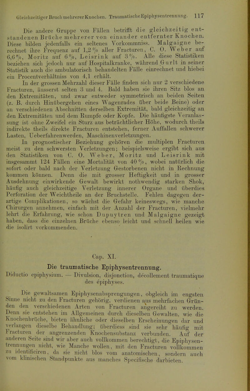 Die andere Gruppe von Fällen betrifft die gleichzeitig ent- standenen Brüche mehrerer von einander entfernter Knochen. Diese bilden jedenfalls ein seltenes Vorkommniss. Malgaigne be- rechnet ihre Frequenz auf 1,2 °/o aller Fracturen, C. 0. Weber auf 6,6°/o, Moritz auf 6°/o, Leisrink auf 3°/o. Alle diese Statistiken beziehen sich jedoch nur auf Hospitalkranke, während Grurlt in seiner Statistik auch die ambulatorisch behandelten Fälle einrechnet und hiebei ein Procentverhältniss von 4,1 erhält. In der grossen Mehrzahl dieser Fälle finden sich nur 2 verschiedene Fracturen, äusserst selten 3 und 4. Bald haben sie ihren Sitz blos an den Extremitäten, und zwar entweder symmetrisch an beiden Seiten (z. B. durch Hinübergehen eines Wagenrades über beide Beine) oder an verschiedenen Abschnitten derselben Extremität, bald gleichzeitig an den Extremitäten und dem Rumpfe oder Kopfe. Die häufigste Veranlas- sung ist ohne Zweifel ein Sturz aus beträchtlicher Höhe, wodurch theils indirekte theils direkte Fracturen entstehen, ferner Auffallen schwerer Lasten, Ueberfahrenwerclen, Maschinenverletzungen. In prognostischer Beziehung gehören die multiplen Fracturen meist zu den schwersten Verletzungen; beispielsweise ergibt sich aus den Statistiken von C. 0. Weber, Moritz und Leisrink mit insgesammt 124 Fällen eine Mortalität von 40 °/o, wobei natürlich die sofort oder bald nach der Verletzung Gestorbenen nicht in Rechnung kommen können. Denn die mit grosser Heftigkeit und in grosser Ausdehnung einwirkende Gewalt bewirkt nothwendig starken Shok, häufig auch gleichzeitige Verletzung innerer Organe und überdies Perforation der Weichtheile an der Bruchstelle. Fehlen dagegen der- artige Complikationen, so wächst die Gefahr keineswegs, wie manche Chirurgen annehmen, einfach mit der Anzahl der Fracturen, vielmehr lehrt die Erfahrung, wie schon Dupuytren und Malgaigne gezeigt haben, dass die einzelnen Brüche ebenso leicht und schnell heilen wie die isolirt vorkommenden. Cap. XL Die traumatische Epiphysentrennung. Diductio epiphysium. - - Divulsion, disjonetion, decollement traumatique des epiphyses. Die gewaltsamen Epiphysenabsprengungen, obgleich im engsten Sinne nicht zu den Fracturen gehörig, verdienen aus mehrfachen Grün- den den verschiedenen Arten von Fracturen angereiht zu werden. Denn sie entstehen im Allgemeinen durch dieselben Gewalten, wie die Knochenbrüche, bieten ähnliche oder dieselben Erscheinungen dar und verlangen dieselbe Behandlung; überdiess sind sie sehr häufig mit Fracturen der angrenzenden Knochensubstanz verbunden. Auf der anderen Seite sind wir aber auch vollkommen berechtigt, die Epiphysen- trennimgen nicht, wie Manche wollen, mit den Fracturen vollkommen zu identificiren, da sie nicht blos vom anatomischen, sondern auch vom klinischen Standpunkte aus manches Specifische darbieten.