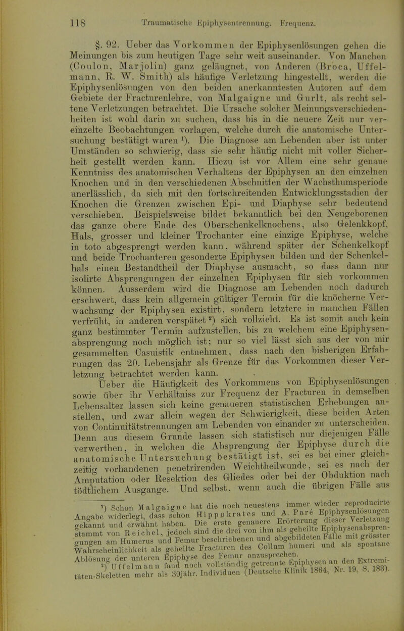 §. 92. Ueber das Vorkommen der Epiphysenlösungen gehen die Meinungen bis zum heutigen Tage sehr weit auseinander. Von Manchen (Coulon, Marjolin) ganz geläugnet, von Anderen (Broca, Uf'f'el- mann, R. W. Smith) als häufige Verletzung hingestellt, werden die Epiphysenlösungen von den beiden anerkanntesten Autoren auf dem Gebiete der Fracturenlehre, von Malgaigne und Gurlt, als recht sel- tene Verletzungen betrachtet. Die Ursache solcher Meinungsverschieden- heiten ist wohl darin zu suchen, dass bis in die neuere Zeit nur ver- einzelte Beobachtungen vorlagen, welche durch die anatomische Unter- suchung bestätigt waren 1). Die Diagnose am Lebenden aber ist unter Umständen so schwierig, dass sie sehr häufig nicht mit voller Sicher- heit gestellt werden kann. Hiezu ist vor Allem eine sehr genaue Kenntniss des anatomischen Verhaltens der Epiphysen an den einzelnen Knochen und in den verschiedenen Abschnitten der Wachsthumsperiode unerlässlich, da sich mit den fortschreitenden Entwicklungsstadien der Knochen die Grenzen zwischen Epi- und Diaphyse sehr bedeutend verschieben. Beispielsweise bildet bekanntlich bei den Neugeborenen das ganze obere Ende des Oberschenkelknochens, also Gelenkkopf'. Hals, grosser und kleiner Trochanter eine einzige Epiphyse, welch <• in toto abgesprengt werden kann, während später der Schenkelkopf und beide Trochanteren gesonderte Epiphysen bilden und der Schenkel- hals einen Bestandtheil der Diaphyse ausmacht, so dass dann nur isolirte Absprengungen der einzelnen Epiphysen für sich vorkommen können. Ausserdem wird die Diagnose am Lebenden noch dadurch erschwert, dass kein allgemein gültiger Termin für die knöcherne Ver- wachsung der Epiphysen existirt, sondern letztere in manchen Fällen verfrüht, in anderen verspätet2) sich vollzieht. Es ist somit auch kein ganz bestimmter Termin aufzustellen, bis zu welchem eine Epiphysen- absprengung noch möglich ist; nur so viel lässt sich aus der von mir gesammelten Casuistik entnehmen, dass nach den bisherigen Erfah- rungen das 20. Lebensjahr als Grenze für das Vorkommen dieser Ver- letzung betrachtet werden kann. Ueber die Häufigkeit des Vorkommens von Epiphysenlösungen sowie über ihr Verhältniss zur Frequenz der Fracturen in demselben Lebensalter lassen sich keine genaueren statistischen Erhebungen an- stellen, und zwar allein wegen der Schwierigkeit, diese beiden Arten von Continuitätstrennungen am Lebenden von einander zu unterscheiden. Denn aus diesem Grunde lassen sich statistisch nur diejenigen * alle verwerthen, in welchen die Absprengung der Epiphyse durch die anatomische Untersuchung bestätigt ist, sei es bei einer gleich- zeitig vorhandenen penetrirenden Weichtheilwunde, sei es nach der Amputation oder Resektion des Gliedes oder bei der Obduktion nach tödtlichem Ausgange. Und selbst, wenn auch die übrigen Falle aus u Schon Maleaiene hat die noch neuestens immer wieder reproducirte Aneabe wideriegT, dals schon Hipppkrates und A. Pare Epiphysenlösungen ffinnt™£khnt toten. Die1 erste genauere Erörterung « J^ta ftammt von Reichel, jedoch sind die drei von ihm als ,^^E^^^T o-»n*ren am Humerus und Femur beschriebenen und abgebildeten talle mit grossier ^S^teTnuS^ geheilte Fracturen des Collum humeri und als spontane Ablösung der unteren Epiphyse des Femur anzusprechen. Ablösung * *Jj >och vollgtälldig|getrennte^^^^^3» täten-Skeletten mehr als 30jähr. Individuen (Deutsche Klinik 1864, Nr. 19, B. 183).
