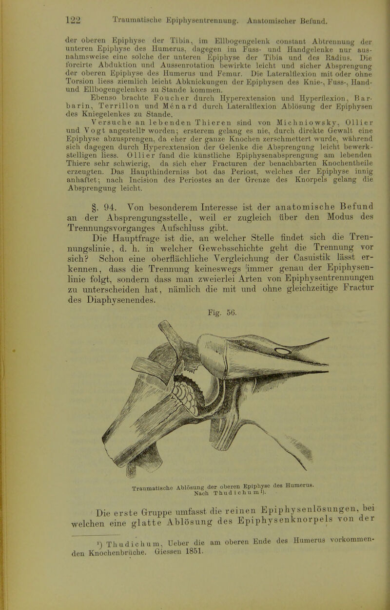 der oberen Epiphyse der Tibia, im Ellbogengelenk constaut Abtrennung der unteren Epiphyse des numerus, dagegen im Fuss- und Handgelenke nur aus- nahmsweise eine solche der unteren Epiphyse der Tibia und des Radius. Die lbrcirte Abduktion und Aussenrotation bewirkte leicht und sicher Absprengung der oberen Epiphyse des Humerus und Femur. Die Lateralflexion mit oder ohne Torsion liess ziemlich leicht Abknickungen der Epiphysen des Knie-, Fuss-, Hand- und Ellbogengelenkes zu Stande kommen. Ebenso brachte Foucher durch Hyperextension und Hyperllexion, Bar- barin, Terrillon und Mcnard durch Lateralflexion Ablösung der Epiphysen des Kniegelenkes zu Stande. Versuche an lebenden Thieren sind von Michniowsky, Ollier und Vogt angestellt1 worden; ersterem gelang es nie, durch direkte Gewalt eine Epiphyse abzusprengen, da eher der ganze Knochen zerschmettert wurde, während sich dagegen durch Hyperextension der Gelenke die Absprengung leicht bewerk- stelligen liess. Ol Ii er fand die künstliche Epiphysenabsprengung am lebenden Thiere sehr schwierig, da sich eher Fracturen der benachbarten Knochentheile erzeugten. Das Haupthinderniss bot das Periost, welches der Epiphyse innig anhaftet; nach Incision des Periostes an der Grenze des Knorpels gelang die Absprengung leicht. §. 94. Von besonderem Interesse ist der anatomische Befund an der Absprengungsstelle, weil er zugleich über den Modus des Trennungsvorganges Aufschluss gibt. Die Hauptfrage ist die, an welcher Stelle findet sich die Tren- nungslinie, d. h. in welcher Gewebsschichte geht die Trennung vor sich? Schon eine oberflächliche Vergleichung der Casuistik lässt er- kennen, dass die Trennung keineswegs [immer genau der Epiphysen- linie folgt, sondern dass man zweierlei Arten von Epiphysentrennungen zu unterscheiden hat, nämlich die mit und ohne gleichzeitige Fractur des Diaphysenendes. Fig. 56. Traumatische Ablösung der oberen Epiphyse des Humerus. Nach Thudichumi). Die erste Gruppe umfasst die reinen Epiphysenlösungen, bei welchen eine glatte Ablösung des Epiphysenknorpels von der ') Thudichum, Ueber die am oberen Ende des Humerus vorkommen- den Knochenbrüche. Giesseu 1851.