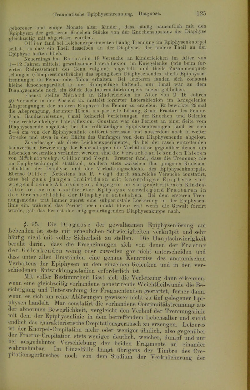 geborener und einige Monate alter Kinder, dass häufig namentlich mit den Epiphysen der grösseren Knochen Stücke von der Knochensubstanz der Diaphyse gleichzeitig mit abgerissen wurden. Olli er fand bei Leichenexperimenten häufig Trennung im Epiphysenknorpel selbst, so dass ein Theil desselben an der Diaphyse, der andere Theil an der Epiphvse haften blieb. Neuerdings hat Barbarin 18 Versuche an Kinderleichen im Alter von 1 — 12 Jahren mittelst gewaltsamer Lateralflexion im Kniegelenke (wie beim for- cirten Redressement des Genu valgum) angestellt und theils Zusammenquet- schungen (Compressionsbrüche) des spongiösen Diaphysenendes, theils Epiphysen- trennungen an Femur oder Tibia erhalten. Bei letzteren fanden sich constant kleine Knochenpartikel an der Knorpelfuge haftend, nur 1 mal war an dem Diaphysenende noch ein Stück des Intermediärknorpels sitzen geblieben. Ebenso stellte Menard an Kinderleichen im Alter von 2—16 Jahren 40 Versuche in der Absicht an, mittelst forcirter Lateralflexion im Kniegelenke Absprengungen der unteren Epiphyse des Femur zu erzielen. Er bewirkte 29 mal die Absprengung, darunter 10 mal als partielle Lösung, 3 mal Fractur des Femur, 2 mal Bandzerreissung, 6 mal keinerlei Verletzungen der Knochen und Gelenke trotz rechtwinkeliger Lateralüexion. Constant war das Periost an einer Seite vom Diaphysenende abgelöst; bei den vollständigen Epiphysen]ösungen fand es sich 2—4 cm von der Epiphysenlinie entfernt zerrissen und ausserdem noch in weiter Strecke und etwa in der Hälfte des Umfanges von dem Diaphysenende abgelöst. Zuverlässiger als diese Leichenexperimente, da bei der rasch eintretenden kadaverösen Erweichung der Knorpelfugen die Verhältnisse gegenüber denen am Lebenden wesentlich verändert werden, sind die Versuche an lebenden Thieren von Mi*thniowsky, Ollier und Vogt. Ersterer fand, dass die Trennung nie im Epiphysenknorpel stattfand, sondern stets zwischen den jüngsten Knochen- schichten der Diaphyse und der Verkalkungsschichte des Epiphj^senknorpels. Ebenso Ol Ii er. Neuestens hat P. Vogt durch zahlreiche Versuche constatirt, dass bei ganz jungen Individuen mit knorpliger Epiphyse vor- wiegend reine Ablösungen, dagegen im vorgeschrittenen Kindes- alter bei schon ossificirter Epiphyse vorwiegend Fracturen in der Grenzschichte der Diaphyse entstehen. Bei dem ersteren Tren- nungsmodus trat immer zuerst eine subperiostale Lockerung in der Epiphysen- linie ein, während das Periost noch intakt blieb; erst wenn die Gewalt forcirt wurde, gab das Periost der entgegendrängenden Diaphysenkuppe nach. §. 95. Die D iagnose der gewaltsamen Epiphysenlösung am Lebenden ist stets mit erheblichen Schwierigkeiten verknüpft und sehr häufig nicht mit voller Sicherheit zu stellen. Die Hauptschwierigkeit beruht darin, dass die Erscheinungen sich von denen der Fractur der Gelenkenden wenig oder zuweilen gar nicht unterscheiden und dass unter allen Umständen eine genaue Kenntniss des anatomischen Verhaltens der Epiphysen an den einzelnen Gelenken und in den ver- schiedenen Entwicklungsstadien erforderlich ist. Mit voller Bestimmtheit lässt sich die Verletzung dann erkennen, wenn eine gleichzeitig vorhandene penetrirende Weichtheilwunde die Be- sichtigung und Untersuchung der Fragmentenden gestattet, ferner dann, wenn es sich um reine Ablösungen gewisser nicht zu tief gelegener Epi- physen handelt. Man constatirt die vorhandene Continuitätstrennung aus der abnormen Beweglichkeit, vergleicht den Verlauf der Trennungslinie mit dem der Epiphysenlinie in dem betreffendem Lebensalter und sucht endlich das charakteristische Crepitationsgeräusch zu erzeugen. Letzeres ist der Knorpel-Crepitation mehr oder weniger ähnlich, also gegenüber der Fractur-Crepitation stets weniger deutlich, weicher, dumpf und nur bei ausgedehnter Verschiebung der beiden Fragmente an einander wahrnehmbar. Im Einzelfalle hängt übrigens der Timbre des Cre- pitationsgeräusches noch von dem Stadium der Verknöcherung der