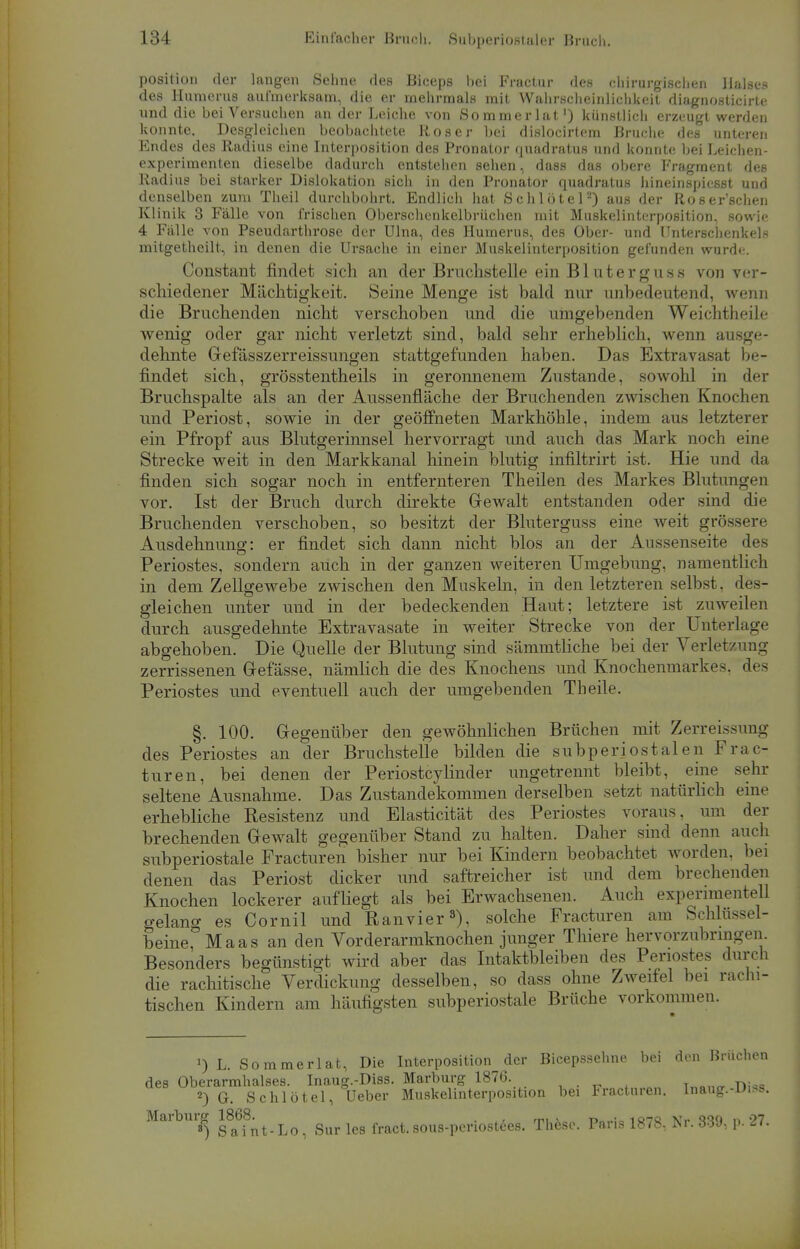 Position der langen Sehne des Biceps bei Fractur des chirurgischen Halses des Huraerus aufmerksam, die er mehrmals mit Wahrscheinlichkeit diagnosticirte und die bei Versuchen an der Leiche von Sommerlat1) künstlich erzeugt werden konnte. Desgleichen beobachtete Roser bei dislocirtem Bruche des unteren Endes des Radius eine Interposition des Pronator quadratus und konnte bei Leichen- experimenten dieselbe dadurch entstehen sehen, dass das obere Fragment des Radius bei starker Dislokation sich in den Pronator quadratus hineinspicsst und denselben zum Theil durchbohrt. Endlich hat Schlote]2) aus der Roser'schen Klinik 3 Fälle von frischen Oberschcnkelbrüchen mit Muskelinterposition, sowie 4 Fälle von Pseudarthrose der Ulna, des Humerus, des Ober- und Unterschenkels mitgetheilt, in denen die Ursache in einer Muskelinterposition gefunden wurde. Constant findet sich an der Bruchstelle ein Bluterguss von ver- schiedener Mächtigkeit. Seine Menge ist bald nur unbedeutend, wenn die Bruchenden nicht verschoben und die umgebenden Weichtheile wenig oder gar nicht verletzt sind, bald sehr erheblich, wenn ausge- dehnte Gefässzerreissungen stattgefunden haben. Das Extravasat be- findet sich, grösstentheils in geronnenem Zustande, sowohl in der Bruchspalte als an der Aussenfläche der Bruchenden zwischen Knochen und Periost, sowie in der geöffneten Markhöhle, indem aus letzterer ein Pfropf aus Blutgerinnsel hervorragt und auch das Mark noch eine Strecke weit in den Markkanal hinein blutig infiltrirt ist. Hie und da finden sich sogar noch in entfernteren Theilen des Markes Blutungen vor. Ist der Bruch durch direkte Gewalt entstanden oder sind die Bruchenden verschoben, so besitzt der Bluterguss eine weit grössere Ausdehnung: er findet sich dann nicht blos an der Aussenseite des Periostes, sondern auch in der ganzen weiteren Umgebung, namentlich in dem Zellgewebe zwischen den Muskeln, in den letzteren selbst, des- gleichen unter und in der bedeckenden Haut; letztere ist zuweilen durch ausgedehnte Extravasate in weiter Strecke von der Unterlage abgehoben. Die Quelle der Blutung sind sämmtliche bei der Verletzung zerrissenen Gefässe, nämlich die des Knochens und Knochenmarkes, des Periostes und eventuell auch der umgebenden Theile. §. 100. Gegenüber den gewöhnlichen Brüchen mit Zerreissung des Periostes an der Bruchstelle bilden die subperiostalen Frac- tur en, bei denen der Periostcylinder ungetrennt bleibt, eine sehr seltene Ausnahme. Das Zustandekommen derselben setzt natürlich eine erhebliche Resistenz und Elasticität des Periostes voraus, um der brechenden Gewalt gegenüber Stand zu halten. Daher sind denn auch subperiostale Fracturen bisher nur bei Kindern beobachtet worden, bei denen das Periost dicker und saftreicher ist und dem brechenden Knochen lockerer aufliegt als bei Erwachsenen. Auch experimentell gelano- es Cornil und Ran vier3), solche Fracturen am Schlüssel- beine,0 Maas an den Vorderarmknochen junger Thiere hervorzubringen. Besonders begünstigt wird aber das Intaktbleiben des Periostes durch die rachitische Verdickung desselben, so dass ohne Zweifel bei rachi- tischen Kindern am häufigsten subperiostale Brüche vorkommen. 1) L. Sommerlat, Die Interposition der Bicepssehne bei den Brüchen des Oberarmhalses. Inaug.-Diss. Marburg 1876. 2) G. Schlötel, Ueber Muskelinterposition bei Fracturen. Inaug.-Diss. Marburg Sur le8 fract. sous.periostees. These. Paris 1878, Kr. 339, p. 27.