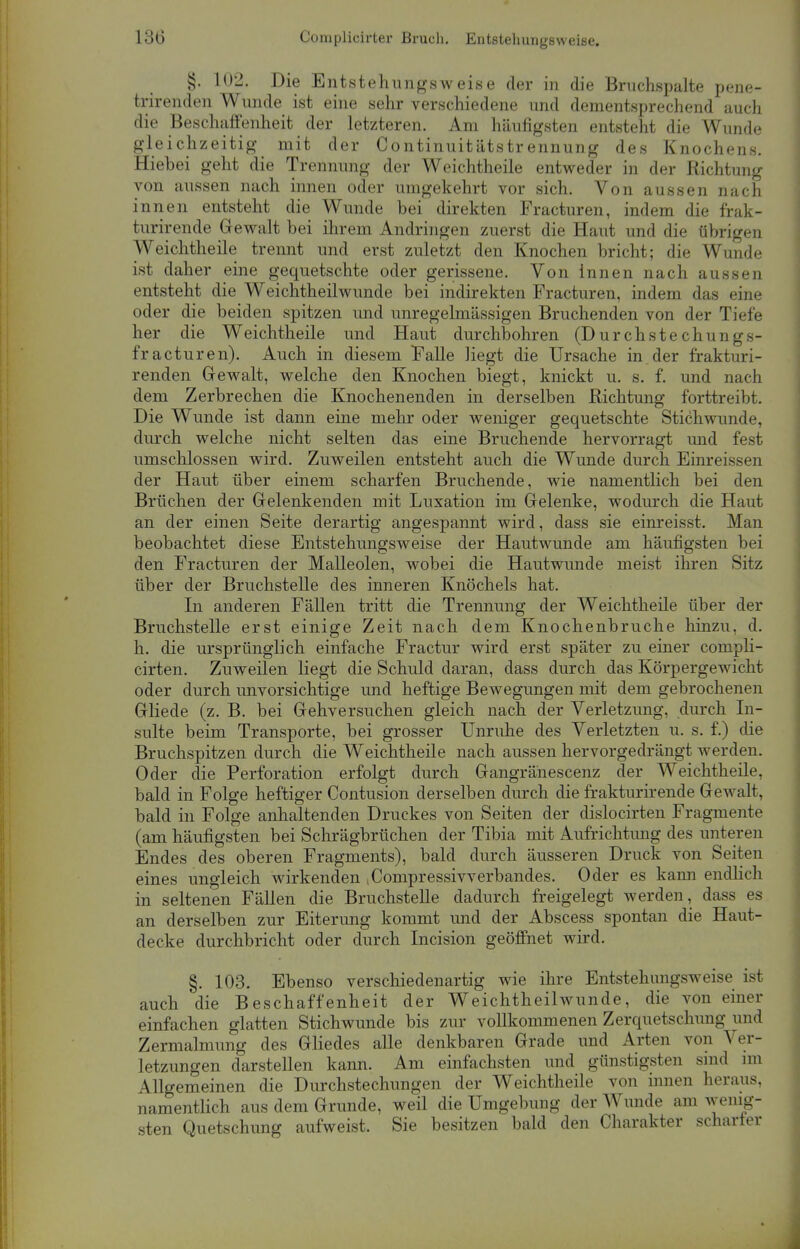 §. 102. Die Entstehungsweise der in die Bruchspalte pene- trirenden Wunde ist eine sehr verschiedene und dementsprechend auch die Beschaffenheit der letzteren. Am häufigsten entsteht die Wunde gleichzeitig mit der Continuitätstrennung des Knochens. Hiebei geht die Trennung der Weichtheile entweder in der Richtung von aussen nach innen oder umgekehrt vor sich. Von aussen nach innen entsteht die Wunde bei direkten Fracturen, indem die frak- turirende Gewalt bei ihrem Andringen zuerst die Haut und die übrigen Weichtheile trennt und erst zuletzt den Knochen bricht; die Wunde ist daher eine gequetschte oder gerissene. Von innen nach aussen entsteht die Weichtheilwunde bei indirekten Fracturen, indem das eine oder die beiden spitzen und unregelmässigen Bruchenden von der Tiefe her die Weichtheile und Haut durchbohren (Durch stechungs- f'racturen). Auch in diesem Falle liegt die Ursache in der frakturi- renden Gewalt, welche den Knochen biegt, knickt u. s. f. und nach dem Zerbrechen die Knochenenden in derselben Richtung forttreibt. Die Wunde ist dann eine mehr oder weniger gequetschte Stichwunde, durch welche nicht selten das eine Bruchende hervorragt und fest umschlossen wird. Zuweilen entsteht auch die Wunde durch Einreissen der Haut über einem scharfen Bruchende, wie namentlich bei den Brüchen der Gelenkenden mit Luxation im Gelenke, wodurch die Haut an der einen Seite derartig angespannt wird, dass sie einreisst. Man beobachtet diese Entstehungsweise der Hautwunde am häufigsten bei den Fracturen der Malleolen, wobei die Hautwunde meist ihren Sitz über der Bruchstelle des inneren Knöchels hat. In anderen Fällen tritt die Trennung der Weichtheile über der Bruchstelle erst einige Zeit nach dem Knochenbruche hinzu, d. h. die ursprünglich einfache Fractur wird erst später zu einer compli- cirten. Zuweilen liegt die Schuld daran, dass durch das Körpergewicht oder durch unvorsichtige und heftige Bewegungen mit dem gebrochenen Gliede (z. B. bei Gehversuchen gleich nach der Verletzung, durch In- sulte beim Transporte, bei grosser Unruhe des Verletzten u. s. f.) die Bruchspitzen durch die Weichtheile nach aussen hervorgedrängt werden. Oder die Perforation erfolgt durch Gangränescenz der Weichtheile, bald in Folge heftiger Contusion derselben durch die frakturirende Gewalt, bald in Folge anhaltenden Druckes von Seiten der dislocirten Fragmente (am häufigsten bei Schrägbrüchen der Tibia mit Aufrichtung des unteren Endes des oberen Fragments), bald durch äusseren Druck von Seiten eines ungleich wirkenden ^ompressivverbandes. Oder es kann endlich in seltenen Fällen die Bruchstelle dadurch freigelegt werden, dass es an derselben zur Eiterung kommt und der Abscess spontan die Haut- decke durchbricht oder durch Incision geöffnet wird. §. 103. Ebenso verschiedenartig wie ihre Entstehungsweise ist auch die Beschaffenheit der Weichtheilwunde, die von einer einfachen glatten Stichwunde bis zur vollkommenen Zerquetschung und Zermalmung des Gliedes alle denkbaren Grade und Arten von Ver- letzungen darstellen kann. Am einfachsten und günstigsten sind im Allgemeinen die Durchstechungen der Weichtheile von innen heraus, namentlich aus dem Grunde, weil die Umgebung der Wunde am wenig- sten Quetschung aufweist. Sie besitzen bald den Charakter scharter