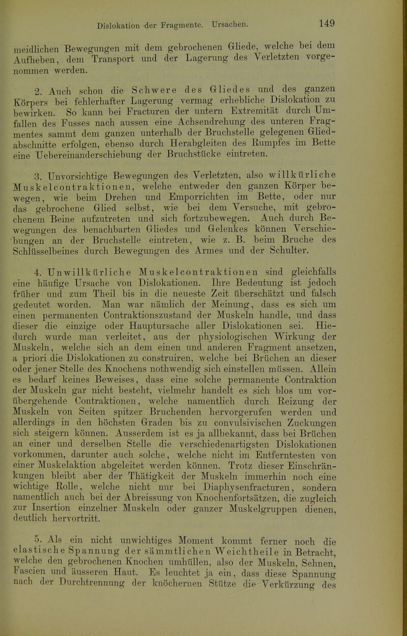 ineidlichen Bewegungen mit dem gebrochenen Gliede, welche bei dem Aufheben, dem Transport und der Lagerung des Verletzten vorge- nommen werden. 2. Auch schon die Schwere des Gliedes und des ganzen Körpers bei fehlerhafter Lagerung vermag erhebliche Dislokation zu bewirken. So kann bei Fracturen der untern Extremität durch Um- fallen des Fusses nach aussen eine Achsendrehung des unteren Frag- mentes sammt dem ganzen unterhalb der Bruchstelle gelegenen Glied- abschnitte erfolgen, ebenso durch Herabgleiten des Rumpfes im Bette eine TJebereinanderschiebung der Bruchstücke eintreten. 3. Unvorsichtige Bewegungen des Verletzten, also willkürliche Muskelcontraktionen, welche entweder den ganzen Körper be- wegen, wie beim Drehen und Emporrichten im Bette, oder nur das gebrochene Glied selbst, wie bei dem Versuche, mit gebro- chenem Beine aufzutreten und sich fortzubewegen. Auch durch Be- wegungen des benachbarten Gliedes und Gelenkes können Verschie- bungen an der Bruchstelle eintreten, wie z. B. beim Bruche des Schlüsselbeines durch Bewegungen des Armes und der Schulter. 4. Unwillkürliche Muskelcontraktionen sind gleichfalls eine häufige Ursache von Dislokationen. Ihre Bedeutung ist jedoch früher und zum Theil bis in die neueste Zeit überschätzt und falsch gedeutet worden. Man war nämlich der Meinung, dass es sich um einen permanenten Contraktionszustand der Muskeln handle, und dass dieser die einzige oder Hauptursache aller Dislokationen sei. Hie- durch wurde man verleitet, aus der physiologischen Wirkung der Muskeln, welche sich an dem einen und anderen Fragment ansetzen, a priori die Dislokationen zu construiren, welche bei Brüchen an dieser oder jener Stelle des Knochens nothwendig sich einstellen müssen. Allein es bedarf keines Beweises, dass eine solche permanente Contraktion der Muskeln gar nicht besteht, vielmehr handelt es sich blos um vor- übergehende Contraktionen, welche namentlich durch Reizung der Muskeln von Seiten spitzer Bruchenden hervorgerufen werden und allerdings in den höchsten Graden bis zu convulsivischen Zuckungen sich steigern können. Ausserdem ist es ja allbekannt, dass bei Brüchen an einer und derselben Stelle die verschiedenartigsten Dislokationen vorkommen, darunter auch solche, welche nicht im Entferntesten von einer Muskelaktion abgeleitet werden können. Trotz dieser Einschrän- kungen bleibt aber der Thätigkeit der Muskeln immerhin noch eine wichtige Rolle, welche nicht nur bei Diaphysenfracturen, sondern namentlich auch bei der Abreissung von Knochenfortsätzen, die zugleich zur Insertion einzelner Muskeln oder ganzer Muskelgruppen dienen, deutlich hervortritt. 5. Als ein nicht unwichtiges Moment kommt ferner noch die elastische Spannung der sämmtlichen Weichtheile in Betracht, welche den gebrochenen Knochen umhüllen, also der Muskeln, Sehnen, Fascien und äusseren Haut. Es leuchtet ja ein, dass diese Spannung nach der Durchtrennung der knöchernen Stütze die Verkürzung des