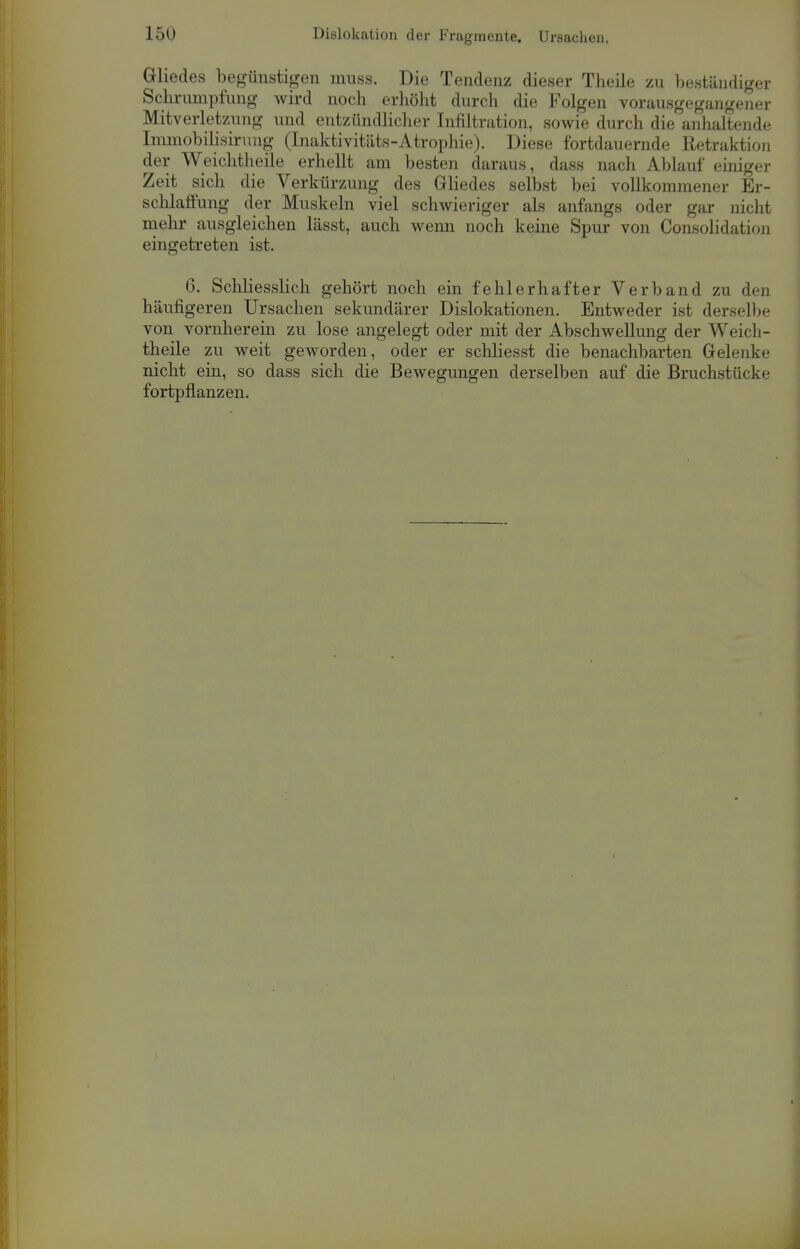 Gliedes begünstigen muss. Die Tendenz dieser Theile zu beständiger Schrumpfung wird noch erhöht durch die Folgen vorausgegangener Mitverletzung und entzündlicher Infiltration, sowie durch die anhaltende Immobilisirung (Inaktivitäts-Atrophie). Diese fortdauernde Retraktion der Weichtheile erhellt am besten daraus, dass nach Ablauf einiger Zeit sich die Verkürzung des Gliedes selbst bei vollkommener Er- schlaffung der Muskeln viel schwieriger als anfangs oder gar nicht mehr ausgleichen lässt, auch wenn noch keine Spur von Consolidation eingetreten ist. 6. Schliesslich gehört noch ein fehlerhafter Verband zu den häufigeren Ursachen sekundärer Dislokationen. Entweder ist derselbe von vornherein zu lose angelegt oder mit der Abschwellung der Weich- theile zu weit geworden, oder er schliesst die benachbarten Gelenke nicht ein, so dass sich die Bewegungen derselben auf die Bruchstücke fortpflanzen.