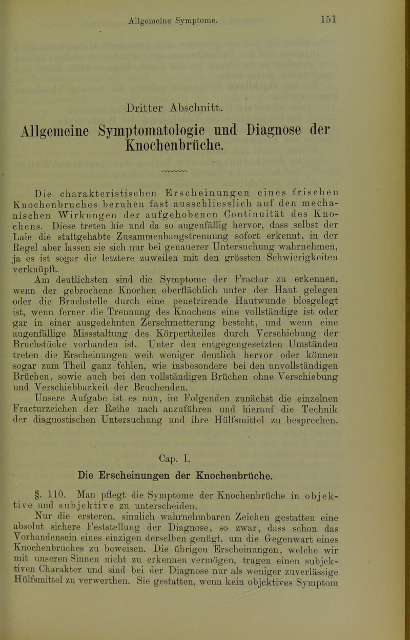 Dritter Abschnitt. Allgemeine Symptomatologie und Diagnose der Knochenbrüclie. Die charakteristischen Erscheinungen eines frischen Knochenbruches beruhen fast ausschliesslich auf den mecha- nischen Wirkungen der aufgehobenen Continuität des Kno- chens. Diese treten hie und da so augenfällig hervor, dass selbst der Laie die stattgehabte Zusammenhangstrennung sofort erkennt, in der Regel aber lassen sie sich nur bei genauerer Untersuchung wahrnehmen, ja es ist sogar die letztere zuweilen mit den grössten Schwierigkeiten verknüpft. Am deutlichsten sind die Symptome der Fractur zu erkennen, wenn der gebrochene Knochen oberflächlich unter der Haut gelegen oder die Bruchstelle durch eine penetrirende Hautwunde biosgelegt ist, wenn ferner die Trennung des Knochens eine vollständige ist oder gar in einer ausgedehnten Zerschmetterung besteht, und wenn eine augenfällige Missstaltung des Körpertheiles durch Verschiebung der Bruchstücke vorhanden ist. Unter den entgegengesetzten Umständen treten die Erscheinungen weit weniger deutlich hervor oder können sogar zum Theil ganz fehlen, wie insbesondere bei den unvollständigen Brüchen, sowie auch bei den vollständigen Brüchen ohne Verschiebung und Verschiebbarkeit der Bruchenden. Unsere Aufgabe ist es nun, im Folgenden zunächst die einzelnen Fracturzeichen der Reihe nach anzuführen und hierauf die Technik der diagnostischen Untersuchung und ihre Hülfsmittel zu besprechen. Cap. I. Die Erscheinungen der Knoehenbrüche. §. 110. Man pflegt die Symptome der Knochenbrüche in objek- tive und subjektive zu unterscheiden. Nur die ersteren, sinnlich wahrnehmbaren Zeichen gestatten eine absolut sichere Feststellung der Diagnose, so zwar, dass schon das Vorhandensein eines einzigen derselben genügt, um die Gegenwart eines Knochenbruches zu beweisen. Die übrigen Erscheinungen, welche wir mit unseren Sinnen nicht zu erkennen vermögen, tragen einen subjek- tiven Charakter und sind bei der Diagnose nur als weniger zuverlässige Hülfsmittel zu verwerthen. Sie gestatten, wenn kein objektives Symptom
