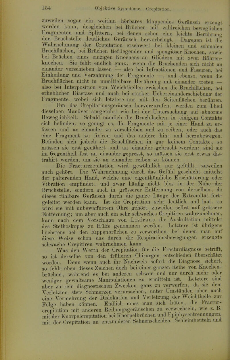 Objektive Symptome. Crepitation. zuweilen sogar ein weithin hörbares klappendes Geräusch erzeugt werden kann, desgleichen bei Brüchen mit zahlreichen beweglichen Fragmenten und Splittern, bei denen schon eine leichte Berührung der Bruchstelle deutliches Geräusch hervorbringt. Dagegen ist die Wahrnehmung der Crepitation erschwert bei kleinen und schmalen Briichflächen, bei Brüchen tiefliegender und spongiöser Knochen, sowie bei Brüchen eines einzigen Knochens an Gliedern mit zwei Röhren- knochen. Sie fehlt endlich ganz, wenn die Bruchenden sich nicht an einander verschieben lassen — also bei Infractionen und Fissuren, bei Einkeilung und Verzahnung der Fragmente —, und ebenso, wenn die Bruchflächen nicht in unmittelbare Berührung mit einander treten — also bei Interposition von Weichtheilen zwischen die Bruchflächen, bei erheblicher Diastase und auch bei starker Uebereinanderschiebung der Fragmente, wobei sich letztere nur mit den Seitenflächen berühren. Um das Crepitationsgeräusch hervorzurufen, werden zum Theil dieselben Manöver ausgeführt wie bei der Untersuchung auf abnorme Beweglichkeit. Sobald nämlich die Bruchflächen in einigem Contakte sich befinden, so genügt es, die Fragmente mit je einer Hand zu er- fassen und an einander zu verschieben und zu reiben, oder auch das eine Fragment zu fixiren und das andere hin- und herzubewegen. Befinden sich jedoch die Bruchflächen in gar keinem Contakte, so müssen sie erst genähert und an einander gebracht werden; sind sie im Gegentheil fest an einander gepresst, so müssen sie erst etwas dis- trahirt werden, um sie an einander reiben zu können. Die Fracturcrepitation wird gewöhnlich nur gefühlt, zuweilen auch gehört. Die Wahrnehmung durch das Gefühl geschieht mittelst der palpirenden Hand, welche eine eigenthümliche Erschütterung oder Vibration empfindet, und zwar häufig nicht blos in der Nähe der Bruchstelle, sondern auch in grösserer Entfernung von derselben, da dieses fühlbare Geräusch durch die ganze Länge der Extremität fort- geleitet werden kann. Ist die Crepitation sehr deutlich und laut, so wird sie mit unbewaffnetem Ohre gehört, zuweilen selbst auf grössere Entfernung; um aber auch ein sehr schwaches Crepitiren wahrzunehmen, kann nach dem Vorschlage von Lisfranc die Auskultation mittelst des Stethoskopes zu Hülfe genommen werden. Letztere ist übrigens höchstens bei den Rippenbrüchen zu verwerthen, bei denen man auf diese Weise schon das durch die Respirationsbewegungen erzeugte schwache Crepitiren wahrnehmen kann. Was den Werth der Crepitation für die Fracturdiagnose betrifft, so ist derselbe von den früheren Chirurgen entschieden überschätzt worden. Denn wenn auch ihr Nachweis sofort die Diagnose^ sichert, so fehlt eben dieses Zeichen doch bei einer ganzen Reihe von Knochen- brüchen, während es bei anderen schwer und nur durch mehr oder weniger gewaltsame Manipulationen zu ermitteln ist. Letztere sind aber zu rein diagnostischen Zwecken ganz zu verwerfen, da sie dem Verletzten stets Schmerzen verursachen, unter Umständen aber auch eine Vermehrung der Dislokation und Verletzung der Weichtheile zur Folge haben können. Endlich muss man sich hüten, die Fractur- crepitation mit anderen Reibungsgeräuschen zu verwechseln, wie z. B. mit der Knorpelcrepitation bei Knorpelbrüchen und Epiphysentreimungen, mit der Crepitation an entzündeten Sehnenscheiden, Schlemibeuteln und