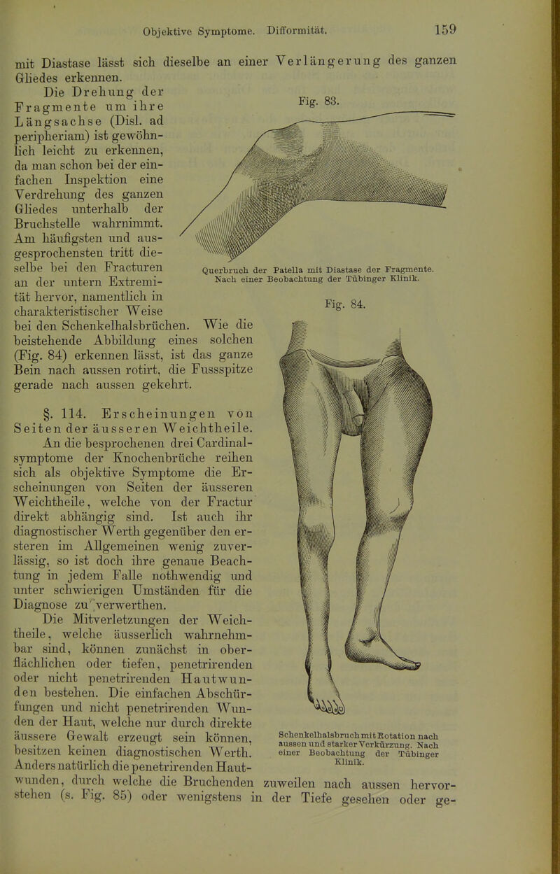 mit Diastase lässt sich dieselbe an einer Verlängerung des ganzen Gliedes erkennen. Fig. 83. Querbruch der Patella mit Diastase der Fragmente. Nach einer Beobachtung der Tübinger Klinik. Fig. 84. Die Drehung der Fragmente um ihre Längsachse (Disl. ad peripheriam) ist gewöhn- lich leicht zu erkennen, da man schon hei der ein- fachen Inspektion eine Verdrehung des ganzen Gliedes unterhalb der Bruchstelle wahrnimmt. Am häufigsten und aus- gesprochensten tritt die- selbe bei den Fracturen an der untern Extremi- tät hervor, namentlich in charakteristischer Weise bei den Schenkelhalsbrüchen. Wie die beistehende Abbildung eines solchen (Fig. 84) erkennen lässt, ist das ganze Bein nach aussen rotirt, die Fussspitze gerade nach aussen gekehrt. §. 114. Erscheinungen von Seiten der äusseren Weichtheile. An die besprochenen drei Cardinal- symptome der Knochenbrüche reihen sich als objektive Symptome die Er- scheinungen von Seiten der äusseren Weichtheile, welche von der Fractur direkt abhängig sind. Ist auch ihr diagnostischer Werth gegenüber den er- stellen im Allgemeinen wenig zuver- lässig, so ist doch ihre genaue Beach- tung in jedem Falle nothwendig und unter schwierigen Umständen für die Diagnose zu'verwerthen. Die Mitverletzungen der Weich- theile, welche äusserlich wahrnehm- bar sind, können zunächst in ober- flächlichen oder tiefen, penetrirenden oder nicht penetrirenden Hautwun- den bestehen. Die einfachen Abschür- fungen und nicht penetrirenden Wun- den der Haut, welche nur durch direkte äussere Gewalt erzeugt sein können, besitzen keinen diagnostischen Werth. Anders natürlich die penetrirenden Haut- wunden, durch welche die Bruchenden zuweilen nach aussen hervor- stehen (s. Fig. 85) oder wenigstens in der Tiefe gesehen oder ge- Schenkelhalsbruch mit Rotation nach aussen und starker Verkürzung. Nach einer Beobachtung der Tübinger Klinik.