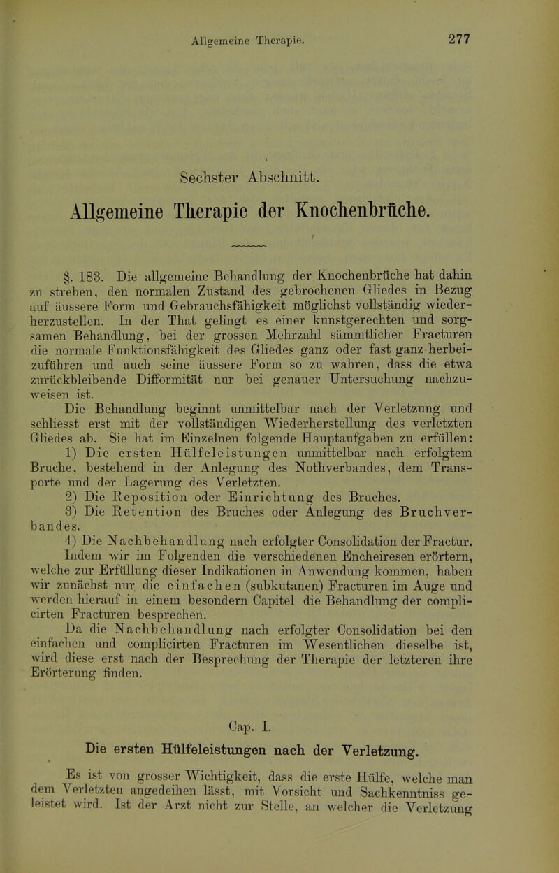 Allgemeine Therapie. Sechster Abschnitt. Allgemeine Therapie der Knochenbrftche. §. 183. Die allgemeine Behandlung der Knochenbrüche hat dahin zu streben, den normalen Zustand des gebrochenen Gliedes in Bezug auf äussere Form und Gebrauchsfähigkeit möglichst vollständig wieder- herzustellen. In der That gelingt es einer kunstgerechten und sorg- samen Behandlung, bei der grossen Mehrzahl sämmtlicher Fracturen die normale Funktionsfähigkeit des Gliedes ganz oder fast ganz herbei- zuführen und auch seine äussere Form so zu wahren, dass die etwa zurückbleibende Difformität nur bei genauer Untersuchung nachzu- weisen ist. Die Behandlung beginnt unmittelbar nach der Verletzung und schliesst erst mit der vollständigen Wiederherstellung des verletzten Gliedes ab. Sie hat im Einzelnen folgende Hauptaufgaben zu erfüllen: 1) Die ersten Hülfeleistungen unmittelbar nach erfolgtem Bruche, bestehend in der Anlegung des Notverbandes, dem Trans- porte und der Lagerung des Verletzten. 2) Die Reposition oder Einrichtung des Bruches. 3) Die Retention des Bruches oder Anlegung des Bruchver- bandes. 4) Die Nachbehandlung nach erfolgter Consolidation derFractur. Indem wir im Folgenden die verschiedenen Encheiresen erörtern, welche zur Erfüllung dieser Indikationen in Anwendung kommen, haben wir zunächst nur die einfachen (subkutanen) Fracturen im Auge und werden hierauf in einem besondern Capitel die Behandlung der compli- cirten Fracturen besprechen. Da die Nachbehandlung nach erfolgter Consolidation bei den einfachen und complicirten Fracturen im Wesentlichen dieselbe ist, wird diese erst nach der Besprechung der Therapie der letzteren ihre Erörterung finden. Cap. I. Die ersten Hülfeleistungen nach der Verletzung. Es ist von grosser Wichtigkeit, dass die erste Hülfe, welche man dem Verletzten angedeihen lässt, mit Vorsicht und Sachkenntniss ge- leistet wird. Ist der Arzt nicht zur Stelle, an welcher die Verletzung