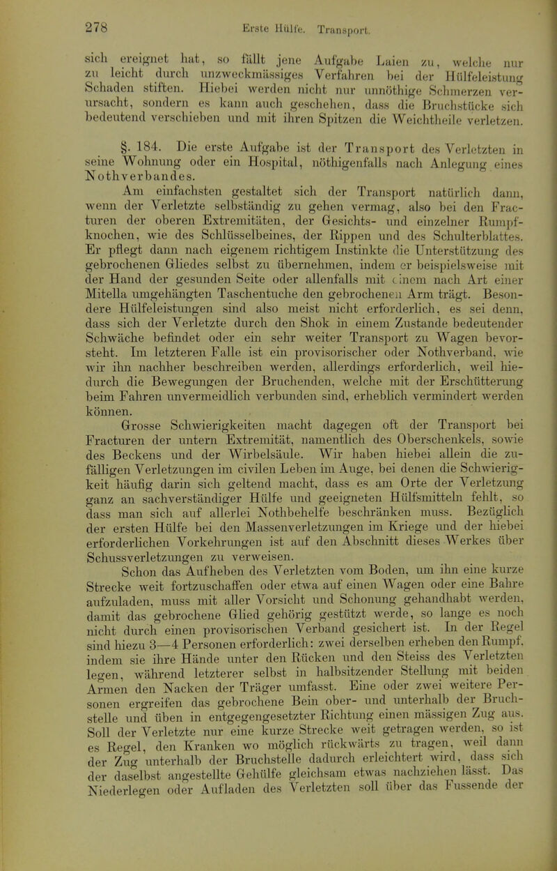 Erste Hülfe. Transport. sich ereignet hat, so fallt jene Aufgabe Laien zu, welche nur zu leicht durch unzweckmässiges Verfahren bei der Hülfeleistung Schaden stiften. Hiebei werden nicht nur unnöthige Schmerzen ver- ursacht, sondern es kann auch geschehen, dass die Bruchstücke sich bedeutend verschieben und mit ihren Spitzen die Weichtheile verletzen. §. 184. Die erste Aufgabe ist der Transport des Verletzten in seine Wohnung oder ein Hospital, nöthigenfalls nach Anlegung eines Nothverbandes. Am einfachsten gestaltet sich der Transport natürlich dann, wenn der Verletzte selbständig zu gehen vermag, also bei den Frac- turen der oberen Extremitäten, der Gesichts- und einzelner Rumpf- knochen, wie des Schlüsselbeines, der Rippen und des Schulterblattes. Er pflegt dann nach eigenem richtigem Instinkte die Unterstützung des gebrochenen Gliedes selbst zu übernehmen, indem er beispielsweise mit der Hand der gesunden Seite oder allenfalls mit einem nach Art einer Mitella umgehängten Taschentuche den gebrochenen Arm trägt. Beson- dere Hülfeleistungen sind also meist nicht erforderlich, es sei denn, dass sich der Verletzte durch den Shok in einem Zustande bedeutender Schwäche befindet oder ein sehr weiter Transport zu Wagen bevor- steht. Im letzteren Falle ist ein provisorischer oder Nothverband, wie wir ihn nachher beschreiben werden, allerdings erforderlich, weil hie- durch die Bewegungen der Bruchenden, welche mit der Erschütterung beim Fahren unvermeidlich verbunden sind, erheblich vermindert werden können. Grosse Schwierigkeiten macht dagegen oft der Transport bei Fracturen der untern Extremität, namentlich des Oberschenkels, sowie des Beckens und der Wirbelsäule. Wir haben hiebei allein die zu- fälligen Verletzungen im civilen Leben im Auge, bei denen die Schwierig- keit häufig darin sich geltend macht, dass es am Orte der Verletzung ganz an sachverständiger Hülfe und geeigneten Hülfsmitteln fehlt, so dass man sich auf allerlei Nothbehelfe beschränken muss. Bezüglich der ersten Hülfe bei den Massenverletzungen im Kriege und der hiebei erforderlichen Vorkehrungen ist auf den Abschnitt dieses Werkes über Schussverletzungen zu verweisen. Schon das Aufheben des Verletzten vom Boden, um ihn eine kurze Strecke weit fortzuschaffen oder etwa auf einen Wagen oder eine Bahre aufzuladen, muss mit aller Vorsicht und Schonung gehandhabt werden, damit das gebrochene Glied gehörig gestützt werde, so lange es noch nicht durch einen provisorischen Verband gesichert ist. In der Regel sind hiezu 3—4 Personen erforderlich: zwei derselben erheben den Rumpf, indem sie ihre Hände unter den Rücken und den Steiss des Verletzten legen, während letzterer selbst in halbsitzender Stellung mit beiden Armen den Nacken der Träger umfasst. Eine oder zwei weitere Per- sonen ergreifen das gebrochene Bein ober- und unterhalb der Bruch- stelle und üben in entgegengesetzter Richtung einen mässigen Zug aus. Soll der Verletzte nur eine kurze Strecke weit getragen werden, so isi es Regel, den Kranken wo möglich rückwärts zu tragen, weil dann der Zug unterhalb der Bruchstelle dadurch erleichtert wird, dass sich der daselbst angestellte Gehülfe gleichsam etwas nachziehen lässt. Das Niederlegen oder Aufladen des Verletzten soll über das Fussende der