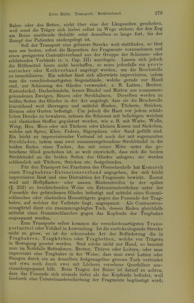 Erste Hülfe. Transport. Notverband. Bahre oder des Bettes, nicht über eine der Längsseiten geschehen, weil sonst die Träger sich hiebei selbst im Wege stehen; der den Zug am Beine ausübende Gehülfe setzt denselben so lange fort, bis der Rumpf des Patienten niedergelegt ist. Soll der Transport eine grössere Strecke weit stattfinden, so thut man am besten, sofort die Reposition der Fragmente vorzunehmen und einen geeigneten Contentivverband aus der Gruppe der Schienen- oder erhärtenden Verbände (s. u. Cap. III) anzulegen. Lassen sich jedoch die Hülfsmittel hiezu nicht beschaffen, so muss jedenfalls ein provi- sorischer oder Nothverband angelegt werden, um die Bruchstelle zu immobihsiren. Ein solcher lässt sich allerwärts improvisiren, indem man die verschiedenartigsten Gegenstände, welche gerade zur Hand sind, zur Schienung des Gliedes verwendet, z. B. Latten, Bretter, Kistendeckel, Dachschindeln, ferner Bündel und Matten aus zusammen- gebundenen Zweigen, Binsen oder Strohhalmen. Dieselben werden zu beiden Seiten des Gliedes in der Art angelegt, dass sie die Bruchstelle hinreichend weit überragen und mittelst Binden, Tüchern, Stricken, Riemen oder Gurten befestigt. Um jedoch die Haut vor jedem schäd- lichen Drucke zu bewahren, müssen die Schienen mit beliebigen weichen und elastischen Stoffen gepolstert werden, wie z. B. mit Watte, Wolle, Werg, Heu, Moos oder mit Tüchern oder kleinen Kissen und Säckchen, welche mit Spreu, Kleie, Federn, Sägespänen oder Sand gefüllt sind. Ein leicht zu improvisirender Verband ist auch der mit sogenannten Strohladen, indem man zwei zusammengebundene Strohbündel in die beiden Enden eines Tuches, das mit seiner Mitte unter das ge- brochene Glied geschoben ist, so weit einwickelt, dass sich die beiden Strohbündel an die beiden Seiten des Gliedes anlegen; sie werden schliesslich mit Tüchern, Stricken etc. festgebunden. Für den Transport bei Fracturen des Oberschenkels hat Esmarch einen Tragbahren-Extensionsverband angegeb.en, der sich leicht improvisiren lässt und eine Distraktion der Fragmente bewirkt. Zuerst wird mit Heftpflaster- oder nassen Bindenstreifen in der später (§. 232) zu beschreibenden Weise ein Extensiönsbrettchen unter der Fusssohle des gebrochenen Gliedes befestigt und mittelst eines Gummi- schlauches oder elastischen Hosenträgers gegen das Fussende der Trag- bahre, auf welcher der Verletzte liegt, angespannt. Als Contraexten- sionsgürtel dient ein zusammengelegtes Tuch, dessen Enden gleichfalls mittelst eines Gunimischlauch.es gegen das Kopfende der Tragbahre angespannt werden. Zum Transporte selbst kommen die verschiedenartigsten Trans- portmittel oder Vehikel in Anwendung. Ist die zurückzulegende Strecke nicht zu gross, so ist die schonendste Art der Beförderung die in Tragbahren, Tragkörben oder Trägbetten, welche von Trägern in Bewegung gesetzt werden. Sind solche nicht zur Hand, so benutzt man im Nothfalle Bettrahmen, Bretter, Thüren oder Leitern, oder man improvisirt eine Tragbahre in der Weise, dass man zwei Latten oder Stangen durch ein an denselben festgenageltes grosses Tuch verbindet und etwa noch durch zwei mit Löchern versehene Querhölzer aus- einandergespannt hält. Beim Tragen der Bahre ist darauf zu achten, dass das Fussende sich niemals tiefer als das Kopfende befindet, weil hiedurch eine Uebereinanderschiebung der Fragmente begünstigt wird;