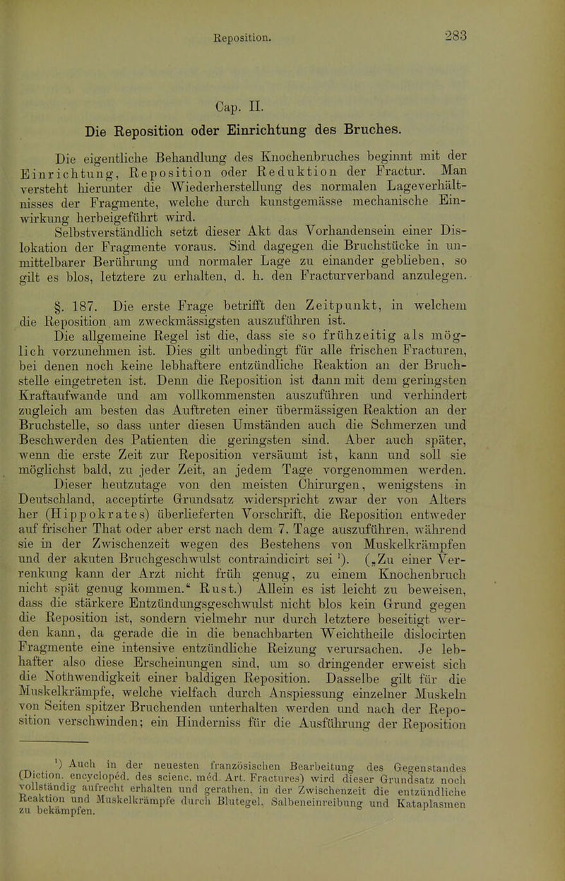 Reposition. Cap. II. Die Reposition oder Einrichtung des Bruches. Die eigentliche Behandlung des Knochenbruches beginnt mit der Einrichtung, Reposition oder Reduktion der Fractur. Man versteht hierunter die Wiederherstellung des normalen Lage Verhält- nisses der Fragmente, welche durch kunstgemässe mechanische Ein- wirkung herbeigeführt wird. Selbstverständlich setzt dieser Akt das Vorhandensem einer Dis- lokation der Fragmente voraus. Sind dagegen die Bruchstücke in un- mittelbarer Berührung und normaler Lage zu einander geblieben, so gilt es blos, letztere zu erhalten, d. h. den Fracturverband anzulegen. §. 187. Die erste Frage betrifft den Zeitpunkt, in welchem die Reposition. am zweckmässigsten auszuführen ist. Die allgemeine Regel ist die, dass sie so frühzeitig als mög- lich vorzunehmen ist. Dies gilt unbedingt für alle frischen Fracturen, bei denen noch keine lebhaftere entzündliche Reaktion an der Bruch- stelle eingetreten ist. Denn die Reposition ist dann mit dem geringsten Kraftaufwande und am vollkommensten auszuführen und verhindert zugleich am besten das Auftreten einer übermässigen Reaktion an der Bruchstelle, so dass unter diesen Umständen auch die Schmerzen und Beschwerden des Patienten die geringsten sind. Aber auch später, wenn die erste Zeit zur Reposition versäumt ist, kann und soll sie möglichst bald, zu jeder Zeit, an jedem Tage vorgenommen werden. Dieser heutzutage von den meisten Chirurgen, wenigstens in Deutschland, acceptirte Grundsatz widerspricht zwar der von Alters her (Hippokrates) überlieferten Vorschrift, die Reposition entweder auf frischer That oder aber erst nach dem 7. Tage auszuführen, während sie in der Zwischenzeit wegen des Bestehens von Muskelkrärapfen und der akuten Bruchgeschwulst contraindicirt sei '). („Zu einer Ver- renkung kann der Arzt nicht früh genug, zu einem Knochenbruch nicht spät genug kommen. Rust.) Allein es ist leicht zu beweisen, dass die stärkere Entzündungsgeschwulst nicht blos kein Grund gegen die Reposition ist, sondern vielmehr nur durch letztere beseitigt wer- den kann, da gerade die in die benachbarten Weichtheile dislocirten Fragmente eine intensive entzündliche Reizung verursachen. Je leb- hafter also diese Erscheinungen sind, um so dringender erweist sich die Notwendigkeit einer baldigen Reposition. Dasselbe gilt für die Muskelkrämpfe, welche vielfach durch Anspiessung einzelner Muskeln von Seiten spitzer Bruchenden unterhalten werden und nach der Repo- sition verschwinden; ein Hinderniss für die Ausführung der Reposition ) Aucu in der neuesten französischen Bearbeitung des Gegenstandes (Diction encycloped. des scienc. med. Art. Fractures) wird dieser Grundsatz noch vollständig aufrecht erhalten und gerathen, in der Zwischenzeit die entzündliche Reaktion und Muskelkrämpfe durch Blutegel, Salbeneinreibung und Kataplasmen zu bekämpfen. *