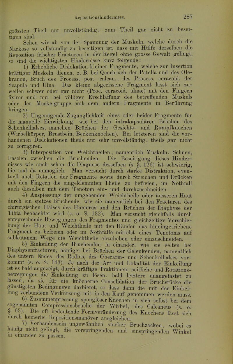 Repositionshindernisse. grössten Theil nur unvollständig, zum Theil gar nicht zu besei- tigen sind. Sehen wir ab von der Spannung der Muskeln, welche durch die Narkose so vollständig zu beseitigen ist, dass mit Hülfe derselben die Reposition frischer Fracturen in der Regel ohne grosse Gewalt gelingt, so sind die wichtigsten Hindernisse kurz folgende: 1) Erhebliche Dislokation kleiner Fragmente, welche zur Insertion kräftiger Muskeln dienen, z. B. bei Querbruch der Patella und des Ole- kranon, Bruch des Process. post. calcan., des Process. coracoid. der Scapula und Ulna. Das kleine abgerissene Fragment lässt sich zu- weilen schwer oder gar nicht (Proc. coracoid. ulnae) mit den Fingern fixiren und nur bei völliger Erschlaffung des betreffenden Muskels oder der Muskelgruppe mit dem andern Fragmente in Berührung bringen. 2) Ungenügende Zugänglichkeit eines oder beider Fragmente für die manuelle Einwirkung, wie bei den intrakapsulären Brüchen des Schenkelhalses, manchen Brüchen der Gesichts- und Rumpfknochen (Wirbelkörper, Brustbein, Beckenknochen). Bei letzteren sind die vor- handenen Dislokationen theils nur sehr unvollständig, theils gar nicht zu corrigiren. 3) Interposition von Weichtheilen, namentlich Muskeln, Sehnen, Fascien zwischen die Bruchenden. Die Beseitigung dieses Hinder- nisses wie auch schon die Diagnose desselben (s. §. 126) ist schwierig, hie und da unmöglich. Man versucht durch starke Distraktion, even- tuell auch Rotation der Fragmente sowie durch Streichen und Drücken mit den Fingern die eingeklemmten Theile zu befreien, im Nothfall auch dieselben mit dem Tenotom ein- und durchzuschneiden. 4) Anspiessung der umgebenden Weichtheile oder äusseren Haut durch ein spitzes Bruchende, wie sie namentlich bei den Fracturen des chirurgischen Halses des Humerus und den Brüchen der Diaphyse der Tibia beobachtet wird (s. o. S. 132). Man versucht gleichfalls durch entsprechende Bewegungen des Fragmentes und gleichzeitige Verschie- bung der Haut und Weichtheile mit den Händen das hineingetriebene Fragment zu befreien oder im Nothfalle mittelst eines Tenotoms auf subkutanem Wege die Weichtheile abzuheben oder einzuschneiden. 5) Einkeilung der Bruchenden in einander, wie sie selten bei Diaphysenfracturen, häufiger bei Brüchen der Gelenkenden, namentlich des untern Endes des Radius, des Oberarm- und Schenkelhalses vor- kommt (s. o. S. 143). Je nach der Art und Lokalität der Einkeilung ist es bald angezeigt, durch kräftige Traktionen, seitliche und Rotations- bewegungen die Einkeilung zu lösen, bald letztere unangetastet zu lassen , da sie für die knöcherne Consolidation der Bruchstücke die günstigsten Bedingungen darbietet, so dass dann die mit der Einkei- lung verbundene Verkürzung mit in den Kauf genommen werden muss. 6) Zusammenpressung spongiöser Knochen in sich selbst bei dem sogenannten Compressionsbruche der Wirbel, des Calcaneus (s. o. i 6?'t ?ie °? bedeutende Formveränderung des Knochens lässt sich durch keinerlei Repositionsmanöver ausgleichen. v -ß ^ .\ornandensein ungewöhnlich starker Bruchzacken, wobei es häufig nicht gelingt, die vorspringenden und einspringenden Winkel m einander zu passen.