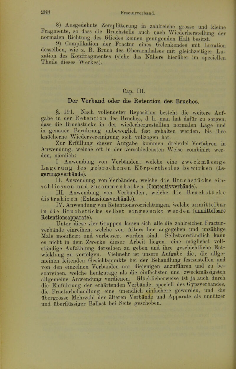 8) Ausgedehnte Zersplitterung in zahlreiche grosse und kleine Fragmente, so dass die Bruchstelle auch nach Wiederherstellung der normalen Richtung des Gliedes keinen genügenden Halt besitzt. 9) Complikation der Fractur eines Gelenkendes mit Luxation desselben, wie z. B. Bruch des Oberarmhalses mit gleichzeitiger Lu- xation des Kopffragmentes (siehe das Nähere hierüber im speciellen Theile dieses Werkes). Cap. III. Der Verband oder die Retention des Bruches. §. 191. Nach vollendeter Reposition besteht die weitere Auf- gabe in der Retention des Bruches, d. h. man hat dafür zu sorgen, dass die Bruchstücke in der wiederhergestellten normalen Lage und in genauer Berührung unbeweglich fest gehalten werden, bis ihre knöcherne Wiedervereinigung sich vollzogen hat. Zur Erfüllung dieser Aufgabe kommen dreierlei Verfahren in Anwendung, welche oft in der verschiedensten Weise combinirt wer- den, nämlich: I. Anwendung von Verbänden, welche eine zweckmässige Lagerung des gebrochenen Körp ertheiles bewirken (La- gerimgsverbäiide). II. Anwendung von Verbänden, welche die Bruchstücke ein- schliessen und zusammenhalten (Contentivverbände). III. Anwendung von Verbänden, welche die Bruchstücke distrahiren (Extensionsverbände). IV. Anwendung von Retentions Vorrichtungen, welche unmittelbar in die Bruchstücke selbst eingesenkt werden (unmittelbare Retentionsapparate). Unter diese vier Gruppen lassen sich alle die zahlreichen Fractur- verbände einreihen, welche von Alters her angegeben und unzählige Male modificirt und verbessert worden sind. Selbstverständlich kann es nicht in dem Zwecke dieser Arbeit liegen, eine möglichst voll- ständige Aufzählung derselben zu geben und ihre geschichtliche Ent- wicklung zu verfolgen. Vielmehr ist unsere Aufgabe die, die allge- meinen leitenden Gesichtspunkte bei der Behandlung festzustellen und von den einzelnen Verbänden nur diejenigen anzuführen und zu be- schreiben, welche heutzutage als die einfachsten und zweckmässigsten allgemeine Anwendung verdienen. Glücklicherweise ist ja auch durch die Einführung der erhärtenden Verbände, speciell des Gypsverbandes, die Fracturbehandlung eine unendlich einfachere geworden, und die übergrosse Mehrzahl der älteren Verbände und Apparate als unnützer und überflüssiger Ballast bei Seite geschoben.