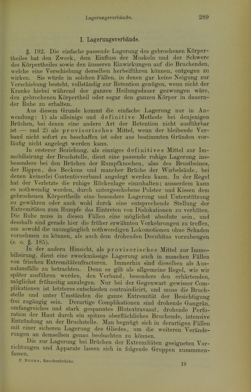 Lagerungsverbände. I. Lagerungsverbände. §. 192. Die einfache passende Lagerung des gebrochenen Körper- teiles hat den Zweck, dem Einfluss der Muskeln und der Schwere des Körpertheiles sowie den äusseren Einwirkungen auf die Bruchenden, welche eine Verschiebung derselben herbeiführen können, entgegen zu wirken. Sie würde in solchen Fällen, in denen gar keine Neigung zur V erschiebung besteht, vollständig zur Retention genügen, wenn nicht der Kranke hiebei während der ganzen Heilungsdauer gezwungen wäre, den gebrochenen Körpertheil oder sogar den ganzen Körper in dauern- der Ruhe zu erhalten. Aus diesem Grunde kommt die einfache Lagerung nur in An- wendung: 1) als alleinige und definitive Methode bei denjenigen Brüchen, bei denen eine andere Art der Retention nicht ausführbar ist — und 2) als provisorisches Mittel, wenn der bleibende Ver- band nicht sofort zu beschaffen ist oder aus bestimmten Gründen vor- läufig nicht angelegt werden kann. In ersterer Beziehung, als einziges definitives Mittel zur Im- mobilisirung der Bruchstelle, dient eine passende ruhige Lagerung ins- besondere bei den Brüchen der Rumpfknochen, also des Brustbeines, der Rippen, des Beckens und mancher Brüche der Wirbelsäule, bei denen keinerlei Contentivverband angelegt werden kann. In der Regel hat der Verletzte die ruhige Rückenlage einzuhalten; ausserdem kann ■es nothwendig werden, durch untergeschobene Polster und Kissen dem gebrochenen Körpertheile eine besondere Lagerung und Unterstützung zu gewähren oder auch wohl durch eine entsprechende Stellung der Extremitäten zum Rumpfe das Eintreten von Dislokationen zu verhüten. Die Ruhe muss in diesen Fällen eine möglichst absolute sein, und desshalb sind gerade hier die früher erwähnten Vorkehrungen zu treffen, um sowohl die unumgänglich nothwendigen Lokomotionen ohne Schaden vornehmen zu können, als auch dem drohenden Decubitus vorzubeugen (s. o. §. 185). In der andern Hinsicht, als provisorisches Mittel zur Ininio- bilisirung, dient eine zweckmässige Lagerung auch in manchen Fällen von frischen Extremitätenfracturen. Immerhin sind dieselben als Aus- nahmsfälle zu betrachten. Denn es gilt als allgemeine Regel, wie wir später ausführen werden, den Verband, besonders den erhärtenden, möglichst frühzeitig anzulegen. Nur bei der Gegenwart gewisser Com- plikationen ist letzteres entschieden contraindicirt, und muss die Bruch- stelle und unter Umständen die ganze Extremität der Besichtigung frei zugängig sein. Derartige Complikationen sind drohende Gangrän, umfangreiches und stark gespanntes Blutextravasat, drohende Perfo- ration der Haut durch ein spitzes oberflächliches Brnchende, intensive Entzündung an der Bruchstelle. Man begnügt sich in derartigen Fällen mit einer sicheren Lagerung des Gliedes, um die weiteren Verände- rungen an demselben genau beobachten zu können. Die zur Lagerung bei Brüchen der Extremitäten geeigneten Vor- richtungen und Apparate lassen sich in folgende Gruppen zusammen- lassen. P. Brun8, Enochenbrüohe. X o