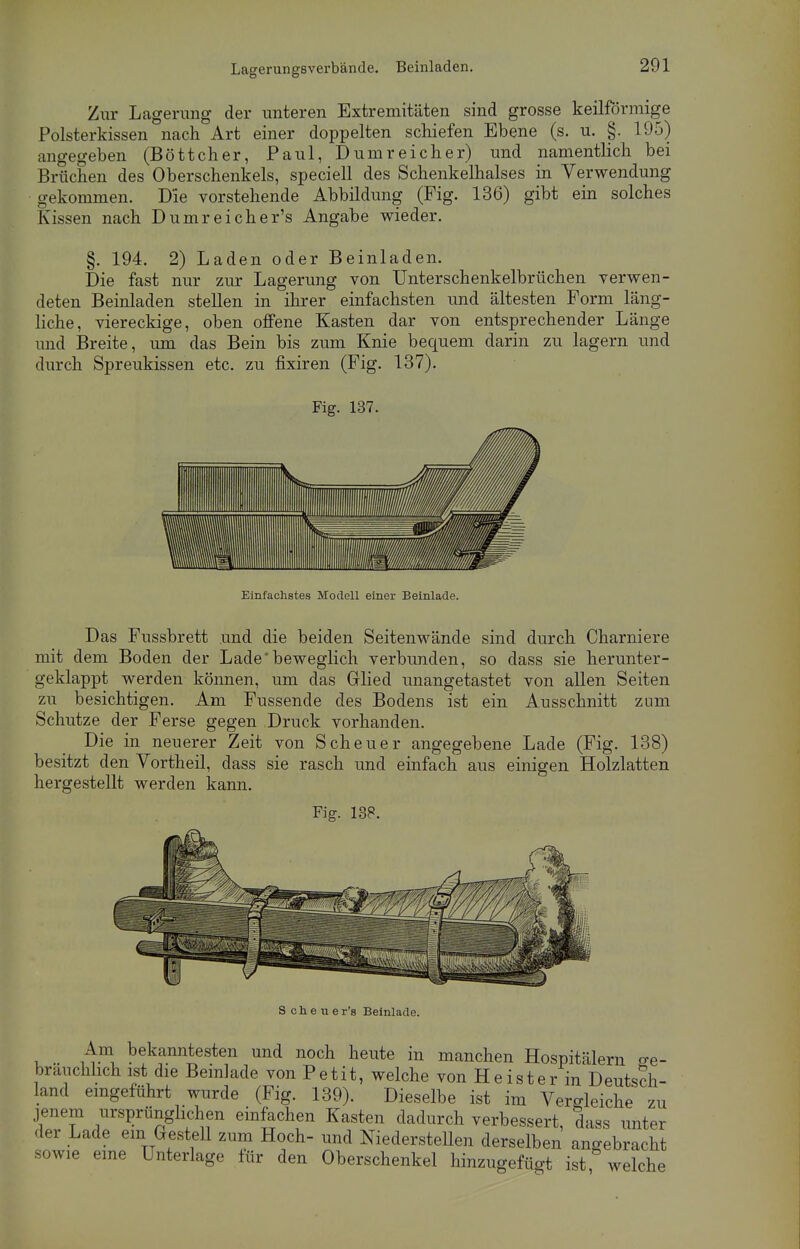 Zur Lagerimg der unteren Extremitäten sind grosse keilförmige Polsterkissen nach Art einer doppelten schiefen Ebene (s. u. §. 195) angegeben (Böttcher, Paul, Dumreicher) und namentlich bei Brüchen des Oberschenkels, speciell des Schenkelhalses in Verwendung gekommen. Die vorstehende Abbildung (Fig. 136) gibt ein solches Kissen nach Dumreicher's Angabe wieder. §. 194. 2) Laden oder Beinladen. Die fast nur zur Lagerung von Unterschenkelbrüchen verwen- deten Beinladen stellen in ihrer einfachsten und ältesten Form läng- liche, viereckige, oben offene Kasten dar von entsprechender Länge und Breite, um das Bein bis zum Knie bequem darin zu lagern und durch Spreukissen etc. zu fixiren (Fig. 137). Fig. 137. Einfachstes Modell einer Beinlade. Das Fussbrett und die beiden Seitenwände sind durch Charniere mit dem Boden der Lade*beweglich verbunden, so dass sie herunter- geklappt werden können, um das Glied unangetastet von allen Seiten zu besichtigen. Am Fussende des Bodens ist ein Ausschnitt zum Schutze der Ferse gegen Druck vorhanden. Die in neuerer Zeit von Scheuer angegebene Lade (Fig. 138) besitzt den Vortheil, dass sie rasch und einfach aus einigen Holzlatten hergestellt werden kann. Fig. 188. Schener's Beinlade. Am bekanntesten und noch heute in manchen Hospitälern ge- bräuchlich ist die Beinlade von Petit, welche von Heister in Deutsch- land eingeführt wurde (Fig. 139). Dieselbe ist im Vergleiche zu jenem ursprünglichen einfachen Kasten dadurch verbessert, dass unter der Lade em Gestell zum Hoch- und Niederstellen derselben angebracht sowie eine Unterlage lür den Oberschenkel hinzugefügt ist welche