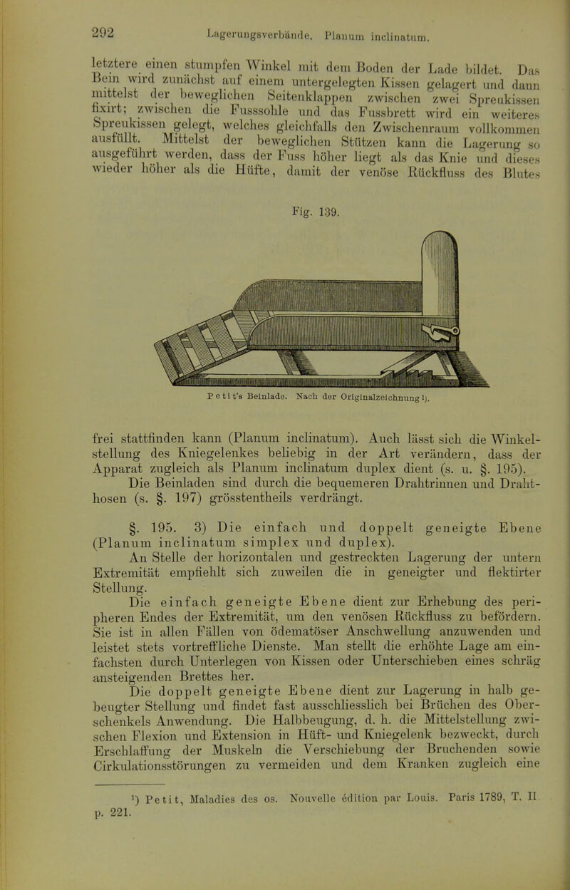 letztere einen stumpfen Winkel mit dem Boden der Lade bildet Das Bein wird zunächst auf einem untergelegten Kissen gelagert und dann mittelst der beweglichen Seitenklappen zwischen zwei Spreukissen hxirt; zwischen die Fusssohle und das Fussbrett wird ein weiteres Spreukissen gelegt, welches gleichfalls den Zwischenraum vollkommen ausfüllt. Mittelst der beweglichen Stützen kann die Lagerung so ausgeführt werden, dass der Fuss höher liegt als das Knie und dieses wieder höher als die Hüfte, damit der venöse Rückfluss des Blutes Fig. 139. Petit's Beinlade. Nach der Originalzeichnung 1). frei stattfinden kann (Planum inclinatum). Auch lässt sich die Winkel- stellung des Kniegelenkes beliebig in der Art verändern, dass der Apparat zugleich als Planum inclinatum duplex dient (s. u. §. 195). Die Beinladen sind durch die bequemeren Drahtrinnen und Draht- hosen (s. §. 197) grösstentheils verdrängt. §. 195. 3) Die einfach und doppelt geneigte Ebene (Planum inclinatum simplex und duplex). An Stelle der horizontalen und gestreckten Lagerung der untern Extremität empfiehlt sich zuweilen die in geneigter und flektirter Stellung. Die einfach geneigte Ebene dient zur Erhebung des peri- pheren Endes der Extremität, um den venösen Rückfluss zu befördern. Sie ist in allen Fällen von ödematöser Anschwellung anzuwenden und leistet stets vortreffliche Dienste. Man stellt die erhöhte Lage am ein- fachsten durch Unterlegen von Kissen oder Unterschieben eines schräg ansteigenden Brettes her. Die doppelt geneigte Ebene dient zur Lagerung in halb ge- beugter Stellung und findet fast ausschliesslich bei Brüchen des Ober- schenkels Anwendung. Die Halbbeugung, d. h. die Mittelstellung zwi- schen Flexion und Extension in Hüft- und Kniegelenk bezweckt, durch Erschlaffung der Muskeln die Verschiebung der Bruchenden sowie Cirkulationsstörungen zu vermeiden und dem Kranken zugleich eine !) Petit, Maladies des os. Nouvelle edition par Louis. Paris 1789, T. H. p. 221.